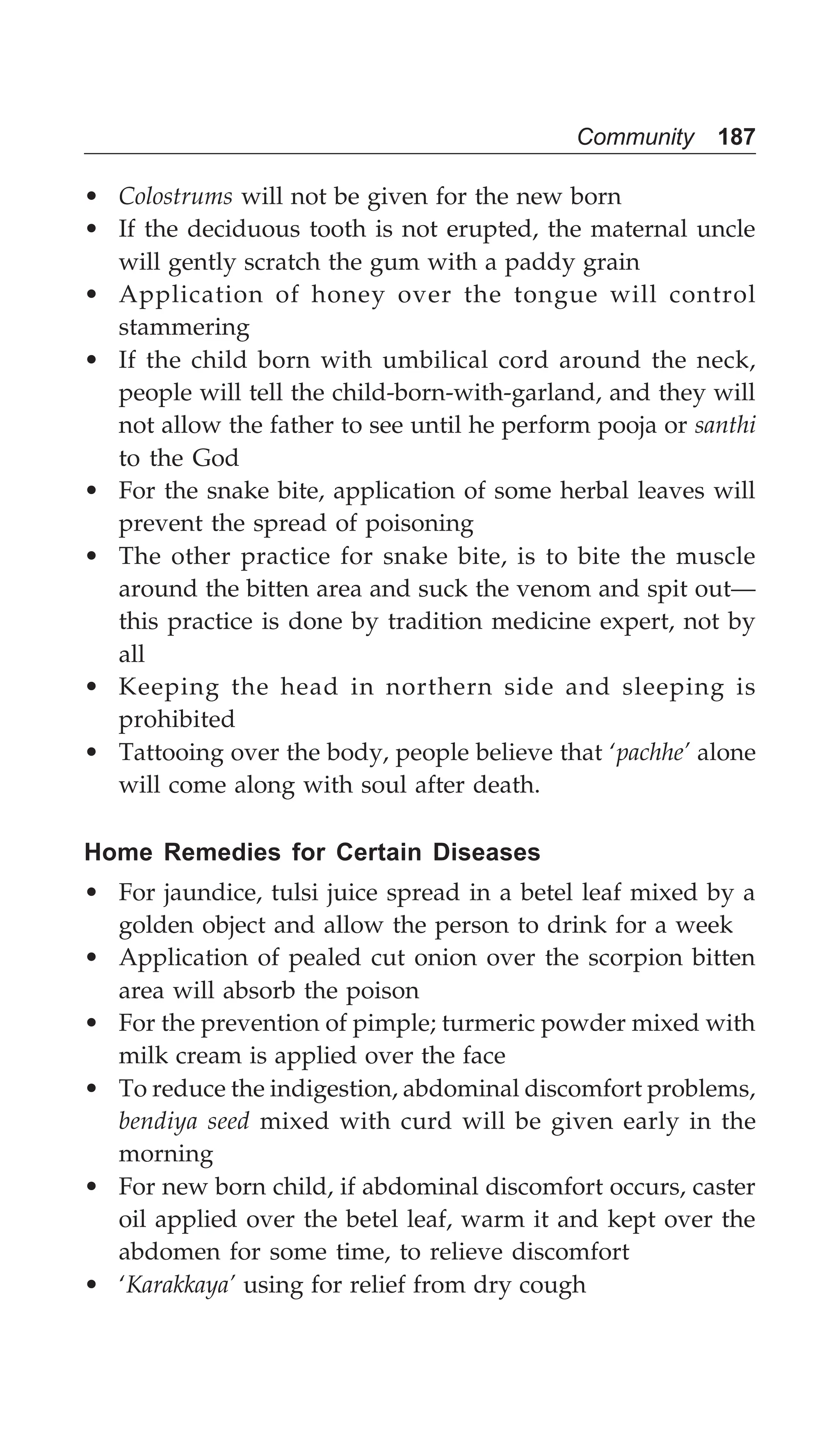 Community 187
• Colostrums will not be given for the new born
• If the deciduous tooth is not erupted, the maternal uncle
will gently scratch the gum with a paddy grain
• Application of honey over the tongue will control
stammering
• If the child born with umbilical cord around the neck,
people will tell the child-born-with-garland, and they will
not allow the father to see until he perform pooja or santhi
to the God
• For the snake bite, application of some herbal leaves will
prevent the spread of poisoning
• The other practice for snake bite, is to bite the muscle
around the bitten area and suck the venom and spit out—
this practice is done by tradition medicine expert, not by
all
• Keeping the head in northern side and sleeping is
prohibited
• Tattooing over the body, people believe that ‘pachhe’ alone
will come along with soul after death.
Home Remedies for Certain Diseases
• For jaundice, tulsi juice spread in a betel leaf mixed by a
golden object and allow the person to drink for a week
• Application of pealed cut onion over the scorpion bitten
area will absorb the poison
• For the prevention of pimple; turmeric powder mixed with
milk cream is applied over the face
• To reduce the indigestion, abdominal discomfort problems,
bendiya seed mixed with curd will be given early in the
morning
• For new born child, if abdominal discomfort occurs, caster
oil applied over the betel leaf, warm it and kept over the
abdomen for some time, to relieve discomfort
• ‘Karakkaya’ using for relief from dry cough
 