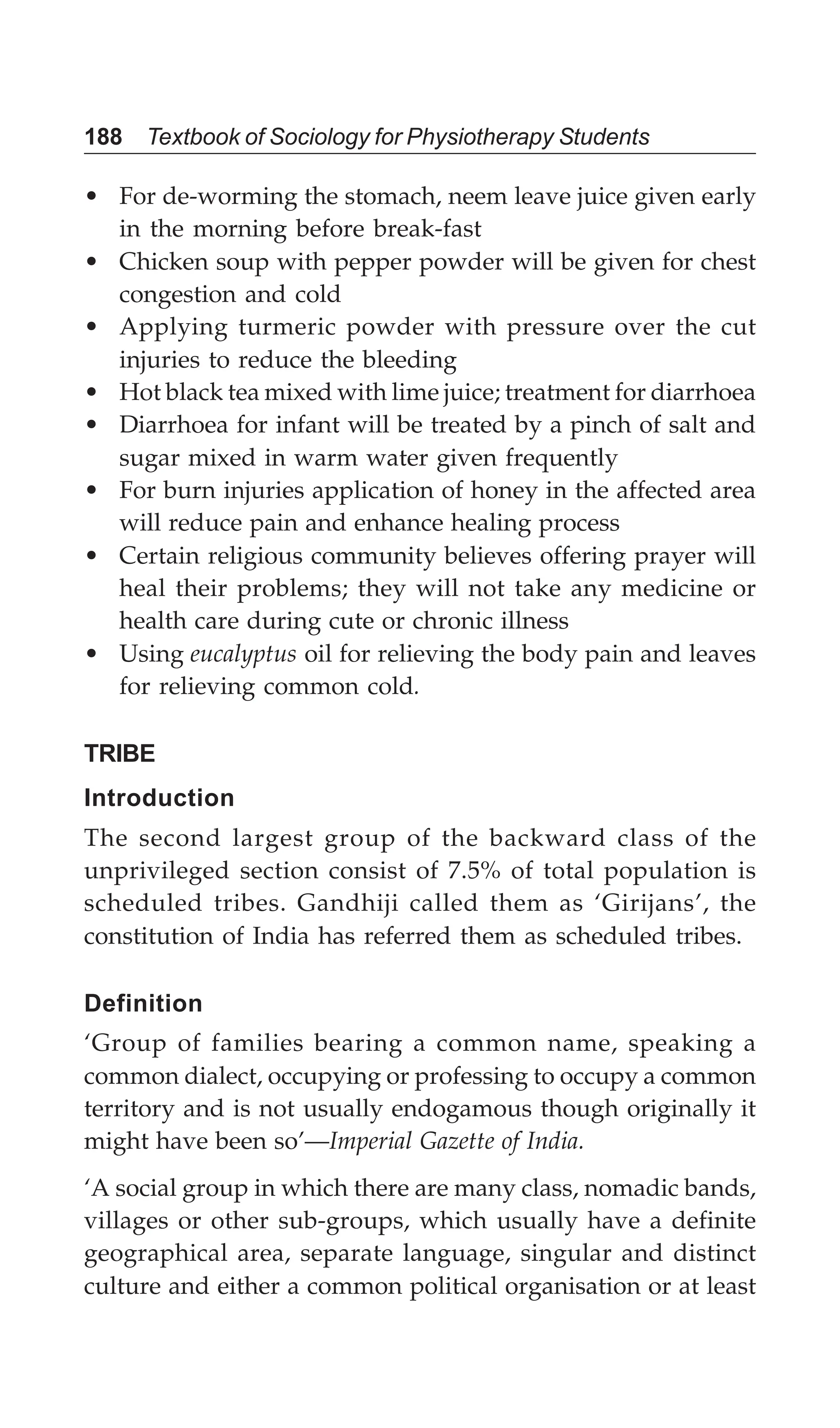 188 Textbook of Sociology for Physiotherapy Students
• For de-worming the stomach, neem leave juice given early
in the morning before break-fast
• Chicken soup with pepper powder will be given for chest
congestion and cold
• Applying turmeric powder with pressure over the cut
injuries to reduce the bleeding
• Hot black tea mixed with lime juice; treatment for diarrhoea
• Diarrhoea for infant will be treated by a pinch of salt and
sugar mixed in warm water given frequently
• For burn injuries application of honey in the affected area
will reduce pain and enhance healing process
• Certain religious community believes offering prayer will
heal their problems; they will not take any medicine or
health care during cute or chronic illness
• Using eucalyptus oil for relieving the body pain and leaves
for relieving common cold.
TRIBE
Introduction
The second largest group of the backward class of the
unprivileged section consist of 7.5% of total population is
scheduled tribes. Gandhiji called them as ‘Girijans’, the
constitution of India has referred them as scheduled tribes.
Definition
‘Group of families bearing a common name, speaking a
common dialect, occupying or professing to occupy a common
territory and is not usually endogamous though originally it
might have been so’—Imperial Gazette of India.
‘A social group in which there are many class, nomadic bands,
villages or other sub-groups, which usually have a definite
geographical area, separate language, singular and distinct
culture and either a common political organisation or at least
 