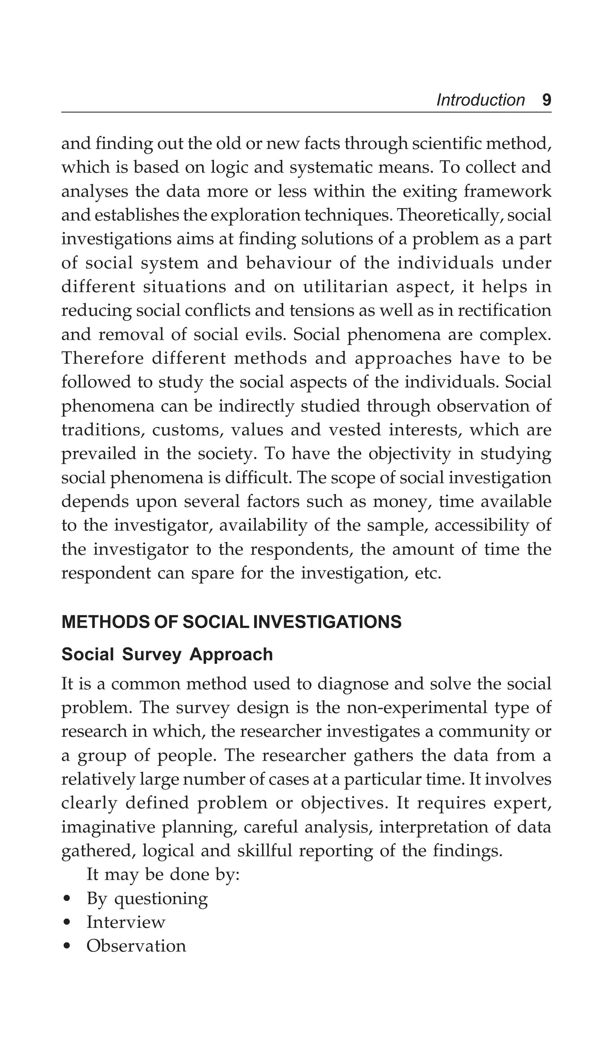 Introduction 9
and finding out the old or new facts through scientific method,
which is based on logic and systematic means. To collect and
analyses the data more or less within the exiting framework
and establishes the exploration techniques. Theoretically, social
investigations aims at finding solutions of a problem as a part
of social system and behaviour of the individuals under
different situations and on utilitarian aspect, it helps in
reducing social conflicts and tensions as well as in rectification
and removal of social evils. Social phenomena are complex.
Therefore different methods and approaches have to be
followed to study the social aspects of the individuals. Social
phenomena can be indirectly studied through observation of
traditions, customs, values and vested interests, which are
prevailed in the society. To have the objectivity in studying
social phenomena is difficult. The scope of social investigation
depends upon several factors such as money, time available
to the investigator, availability of the sample, accessibility of
the investigator to the respondents, the amount of time the
respondent can spare for the investigation, etc.
METHODS OF SOCIAL INVESTIGATIONS
Social Survey Approach
It is a common method used to diagnose and solve the social
problem. The survey design is the non-experimental type of
research in which, the researcher investigates a community or
a group of people. The researcher gathers the data from a
relatively large number of cases at a particular time. It involves
clearly defined problem or objectives. It requires expert,
imaginative planning, careful analysis, interpretation of data
gathered, logical and skillful reporting of the findings.
It may be done by:
• By questioning
• Interview
• Observation
 