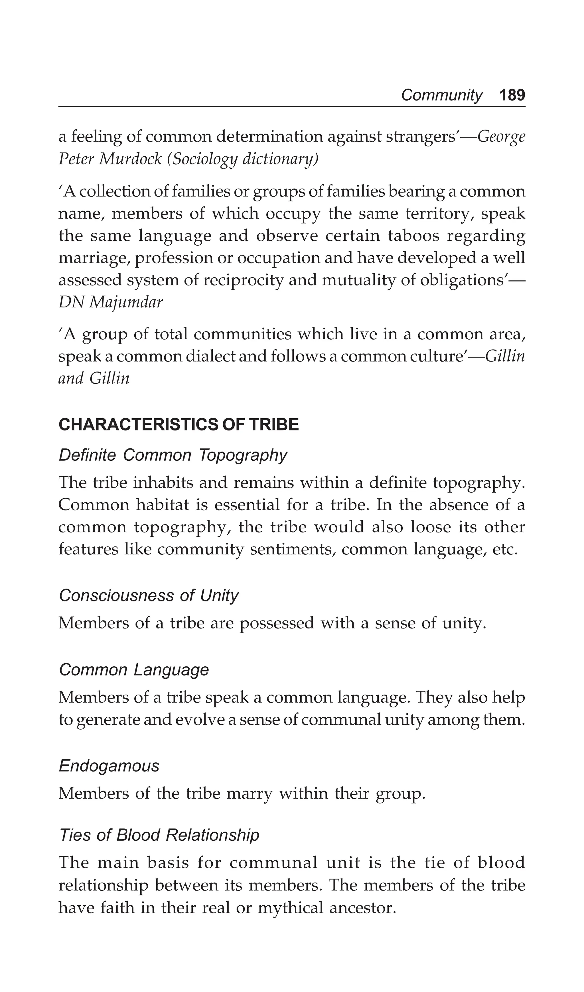 Community 189
a feeling of common determination against strangers’—George
Peter Murdock (Sociology dictionary)
‘A collection of families or groups of families bearing a common
name, members of which occupy the same territory, speak
the same language and observe certain taboos regarding
marriage, profession or occupation and have developed a well
assessed system of reciprocity and mutuality of obligations’—
DN Majumdar
‘A group of total communities which live in a common area,
speak a common dialect and follows a common culture’—Gillin
and Gillin
CHARACTERISTICS OF TRIBE
Definite Common Topography
The tribe inhabits and remains within a definite topography.
Common habitat is essential for a tribe. In the absence of a
common topography, the tribe would also loose its other
features like community sentiments, common language, etc.
Consciousness of Unity
Members of a tribe are possessed with a sense of unity.
Common Language
Members of a tribe speak a common language. They also help
to generate and evolve a sense of communal unity among them.
Endogamous
Members of the tribe marry within their group.
Ties of Blood Relationship
The main basis for communal unit is the tie of blood
relationship between its members. The members of the tribe
have faith in their real or mythical ancestor.
 