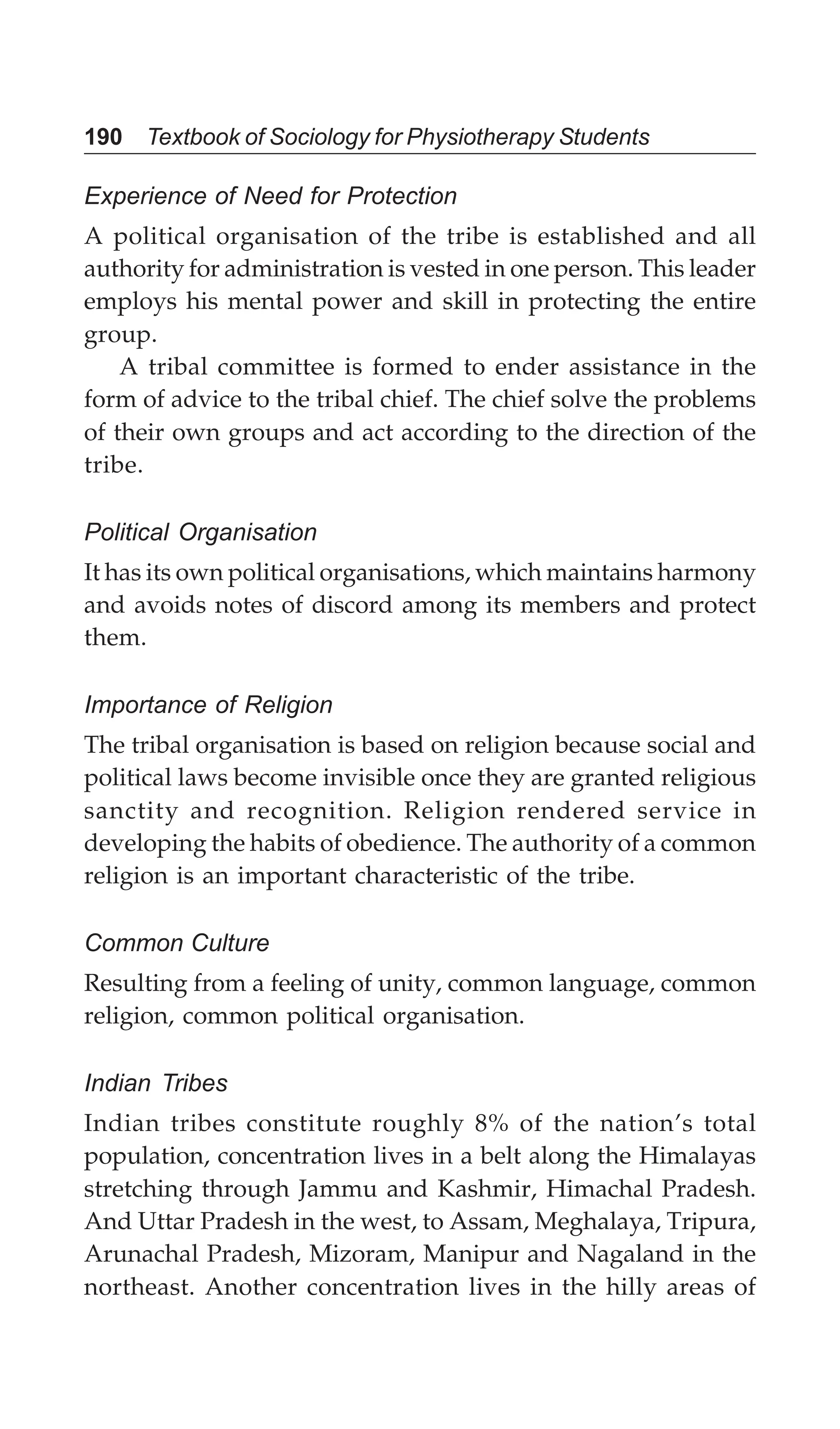 190 Textbook of Sociology for Physiotherapy Students
Experience of Need for Protection
A political organisation of the tribe is established and all
authority for administration is vested in one person. This leader
employs his mental power and skill in protecting the entire
group.
A tribal committee is formed to ender assistance in the
form of advice to the tribal chief. The chief solve the problems
of their own groups and act according to the direction of the
tribe.
Political Organisation
It has its own political organisations, which maintains harmony
and avoids notes of discord among its members and protect
them.
Importance of Religion
The tribal organisation is based on religion because social and
political laws become invisible once they are granted religious
sanctity and recognition. Religion rendered service in
developing the habits of obedience. The authority of a common
religion is an important characteristic of the tribe.
Common Culture
Resulting from a feeling of unity, common language, common
religion, common political organisation.
Indian Tribes
Indian tribes constitute roughly 8% of the nation’s total
population, concentration lives in a belt along the Himalayas
stretching through Jammu and Kashmir, Himachal Pradesh.
And Uttar Pradesh in the west, to Assam, Meghalaya, Tripura,
Arunachal Pradesh, Mizoram, Manipur and Nagaland in the
northeast. Another concentration lives in the hilly areas of
 