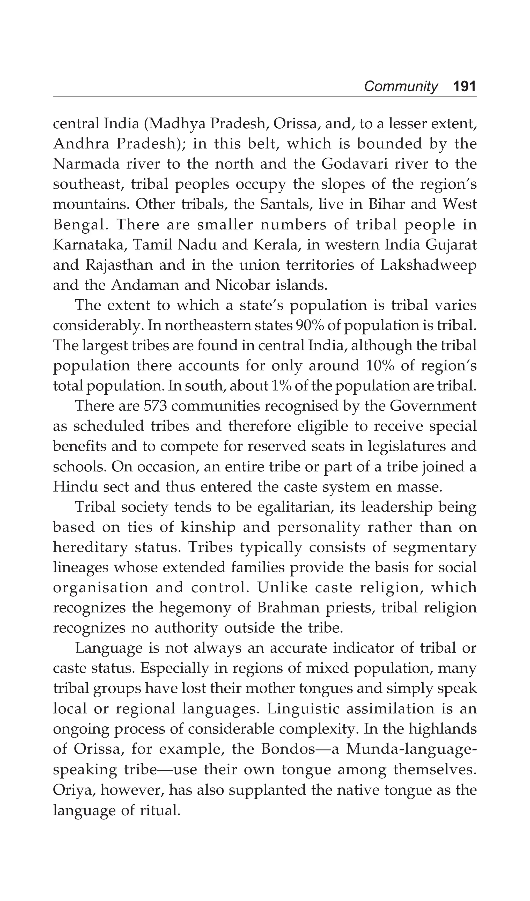 Community 191
central India (Madhya Pradesh, Orissa, and, to a lesser extent,
Andhra Pradesh); in this belt, which is bounded by the
Narmada river to the north and the Godavari river to the
southeast, tribal peoples occupy the slopes of the region’s
mountains. Other tribals, the Santals, live in Bihar and West
Bengal. There are smaller numbers of tribal people in
Karnataka, Tamil Nadu and Kerala, in western India Gujarat
and Rajasthan and in the union territories of Lakshadweep
and the Andaman and Nicobar islands.
The extent to which a state’s population is tribal varies
considerably. In northeastern states 90% of population is tribal.
The largest tribes are found in central India, although the tribal
population there accounts for only around 10% of region’s
total population. In south, about 1% of the population are tribal.
There are 573 communities recognised by the Government
as scheduled tribes and therefore eligible to receive special
benefits and to compete for reserved seats in legislatures and
schools. On occasion, an entire tribe or part of a tribe joined a
Hindu sect and thus entered the caste system en masse.
Tribal society tends to be egalitarian, its leadership being
based on ties of kinship and personality rather than on
hereditary status. Tribes typically consists of segmentary
lineages whose extended families provide the basis for social
organisation and control. Unlike caste religion, which
recognizes the hegemony of Brahman priests, tribal religion
recognizes no authority outside the tribe.
Language is not always an accurate indicator of tribal or
caste status. Especially in regions of mixed population, many
tribal groups have lost their mother tongues and simply speak
local or regional languages. Linguistic assimilation is an
ongoing process of considerable complexity. In the highlands
of Orissa, for example, the Bondos—a Munda-language-
speaking tribe—use their own tongue among themselves.
Oriya, however, has also supplanted the native tongue as the
language of ritual.
 