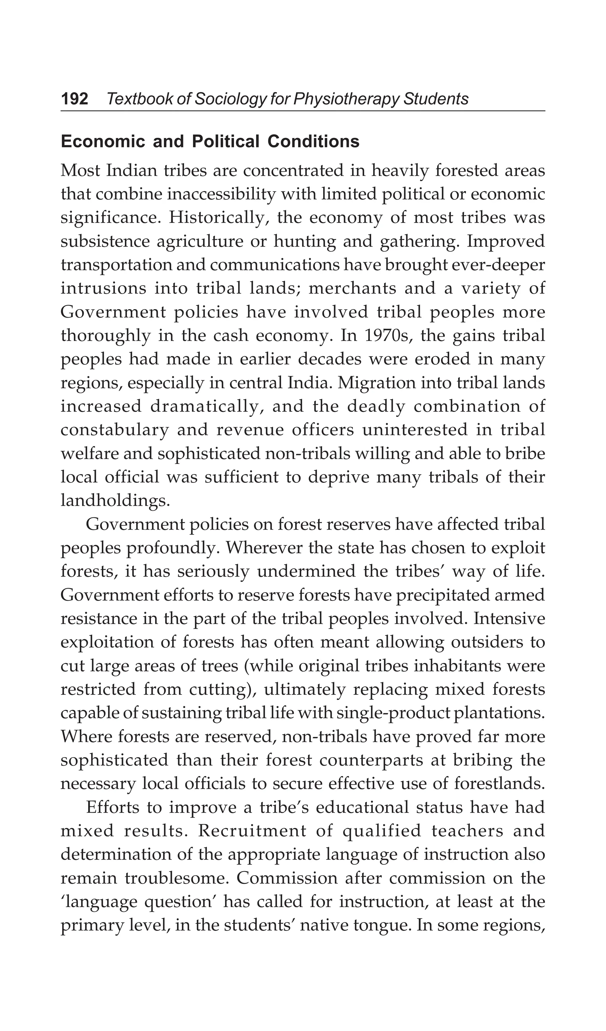 192 Textbook of Sociology for Physiotherapy Students
Economic and Political Conditions
Most Indian tribes are concentrated in heavily forested areas
that combine inaccessibility with limited political or economic
significance. Historically, the economy of most tribes was
subsistence agriculture or hunting and gathering. Improved
transportation and communications have brought ever-deeper
intrusions into tribal lands; merchants and a variety of
Government policies have involved tribal peoples more
thoroughly in the cash economy. In 1970s, the gains tribal
peoples had made in earlier decades were eroded in many
regions, especially in central India. Migration into tribal lands
increased dramatically, and the deadly combination of
constabulary and revenue officers uninterested in tribal
welfare and sophisticated non-tribals willing and able to bribe
local official was sufficient to deprive many tribals of their
landholdings.
Government policies on forest reserves have affected tribal
peoples profoundly. Wherever the state has chosen to exploit
forests, it has seriously undermined the tribes’ way of life.
Government efforts to reserve forests have precipitated armed
resistance in the part of the tribal peoples involved. Intensive
exploitation of forests has often meant allowing outsiders to
cut large areas of trees (while original tribes inhabitants were
restricted from cutting), ultimately replacing mixed forests
capable of sustaining tribal life with single-product plantations.
Where forests are reserved, non-tribals have proved far more
sophisticated than their forest counterparts at bribing the
necessary local officials to secure effective use of forestlands.
Efforts to improve a tribe’s educational status have had
mixed results. Recruitment of qualified teachers and
determination of the appropriate language of instruction also
remain troublesome. Commission after commission on the
‘language question’ has called for instruction, at least at the
primary level, in the students’ native tongue. In some regions,
 