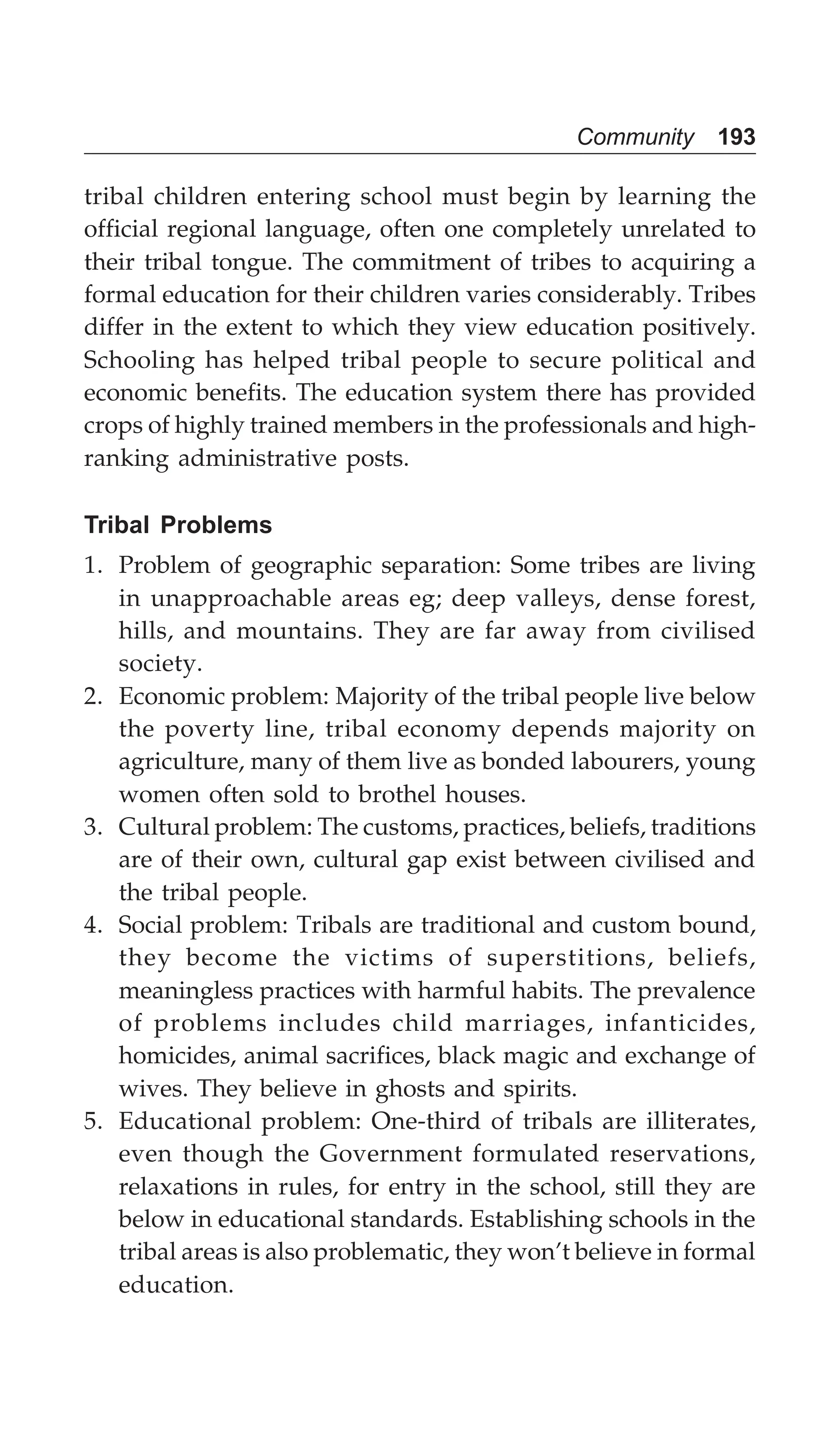 Community 193
tribal children entering school must begin by learning the
official regional language, often one completely unrelated to
their tribal tongue. The commitment of tribes to acquiring a
formal education for their children varies considerably. Tribes
differ in the extent to which they view education positively.
Schooling has helped tribal people to secure political and
economic benefits. The education system there has provided
crops of highly trained members in the professionals and high-
ranking administrative posts.
Tribal Problems
1. Problem of geographic separation: Some tribes are living
in unapproachable areas eg; deep valleys, dense forest,
hills, and mountains. They are far away from civilised
society.
2. Economic problem: Majority of the tribal people live below
the poverty line, tribal economy depends majority on
agriculture, many of them live as bonded labourers, young
women often sold to brothel houses.
3. Cultural problem: The customs, practices, beliefs, traditions
are of their own, cultural gap exist between civilised and
the tribal people.
4. Social problem: Tribals are traditional and custom bound,
they become the victims of superstitions, beliefs,
meaningless practices with harmful habits. The prevalence
of problems includes child marriages, infanticides,
homicides, animal sacrifices, black magic and exchange of
wives. They believe in ghosts and spirits.
5. Educational problem: One-third of tribals are illiterates,
even though the Government formulated reservations,
relaxations in rules, for entry in the school, still they are
below in educational standards. Establishing schools in the
tribal areas is also problematic, they won’t believe in formal
education.
 