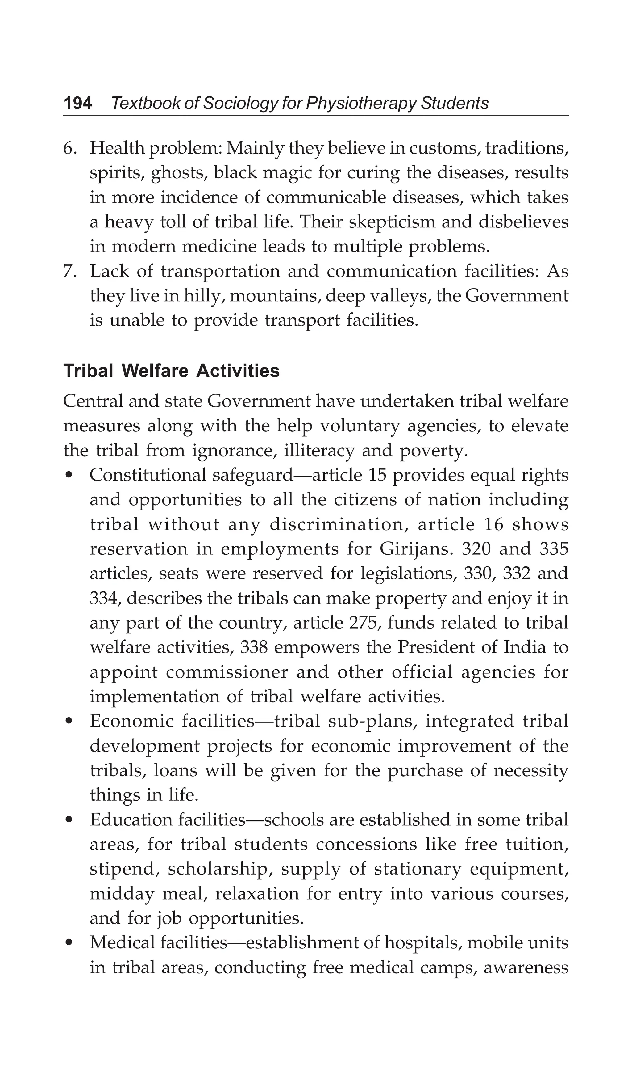 194 Textbook of Sociology for Physiotherapy Students
6. Health problem: Mainly they believe in customs, traditions,
spirits, ghosts, black magic for curing the diseases, results
in more incidence of communicable diseases, which takes
a heavy toll of tribal life. Their skepticism and disbelieves
in modern medicine leads to multiple problems.
7. Lack of transportation and communication facilities: As
they live in hilly, mountains, deep valleys, the Government
is unable to provide transport facilities.
Tribal Welfare Activities
Central and state Government have undertaken tribal welfare
measures along with the help voluntary agencies, to elevate
the tribal from ignorance, illiteracy and poverty.
• Constitutional safeguard—article 15 provides equal rights
and opportunities to all the citizens of nation including
tribal without any discrimination, article 16 shows
reservation in employments for Girijans. 320 and 335
articles, seats were reserved for legislations, 330, 332 and
334, describes the tribals can make property and enjoy it in
any part of the country, article 275, funds related to tribal
welfare activities, 338 empowers the President of India to
appoint commissioner and other official agencies for
implementation of tribal welfare activities.
• Economic facilities—tribal sub-plans, integrated tribal
development projects for economic improvement of the
tribals, loans will be given for the purchase of necessity
things in life.
• Education facilities—schools are established in some tribal
areas, for tribal students concessions like free tuition,
stipend, scholarship, supply of stationary equipment,
midday meal, relaxation for entry into various courses,
and for job opportunities.
• Medical facilities—establishment of hospitals, mobile units
in tribal areas, conducting free medical camps, awareness
 