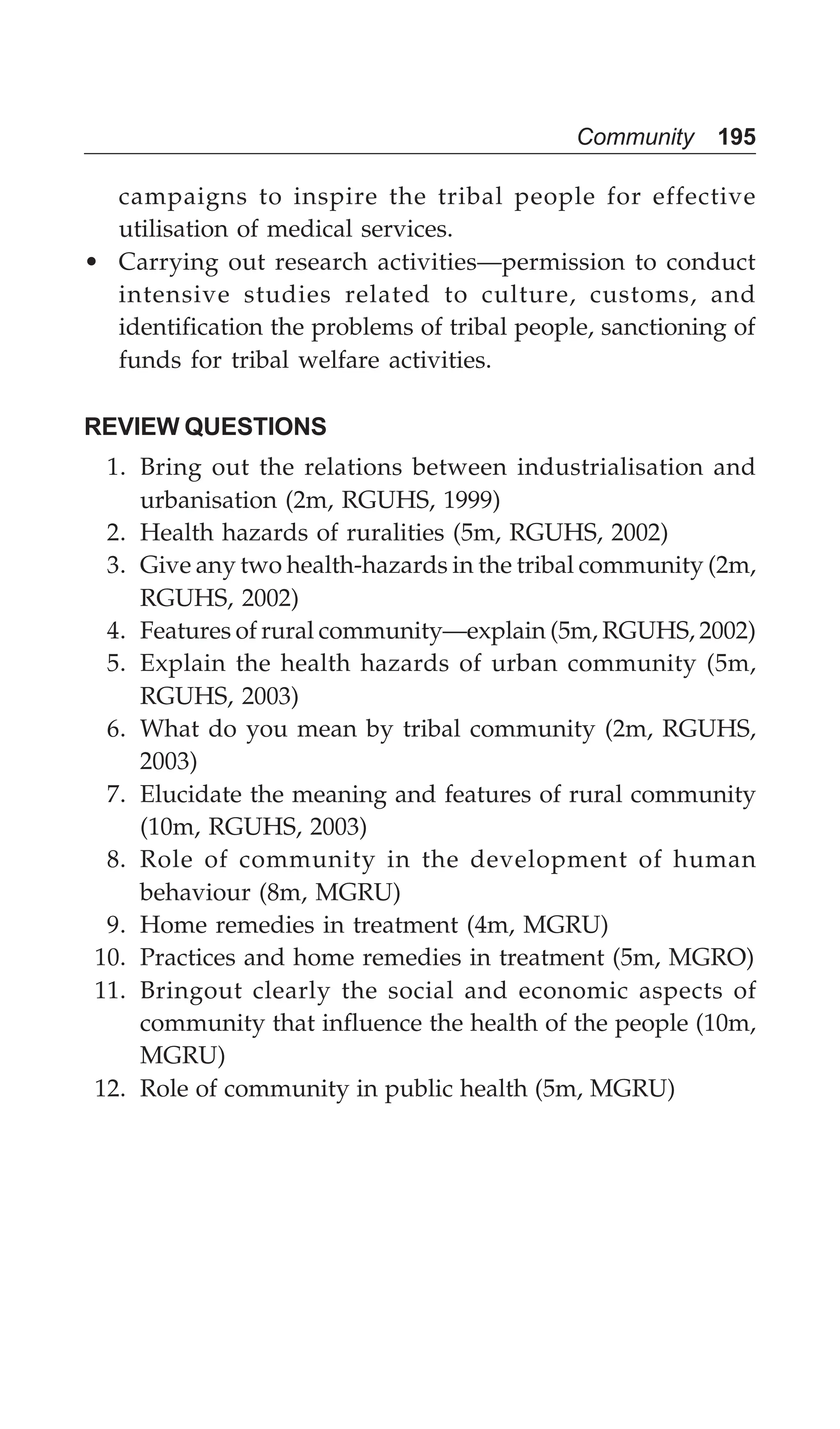 Community 195
campaigns to inspire the tribal people for effective
utilisation of medical services.
• Carrying out research activities—permission to conduct
intensive studies related to culture, customs, and
identification the problems of tribal people, sanctioning of
funds for tribal welfare activities.
REVIEW QUESTIONS
1. Bring out the relations between industrialisation and
urbanisation (2m, RGUHS, 1999)
2. Health hazards of ruralities (5m, RGUHS, 2002)
3. Give any two health-hazards in the tribal community (2m,
RGUHS, 2002)
4. Features of rural community—explain (5m, RGUHS, 2002)
5. Explain the health hazards of urban community (5m,
RGUHS, 2003)
6. What do you mean by tribal community (2m, RGUHS,
2003)
7. Elucidate the meaning and features of rural community
(10m, RGUHS, 2003)
8. Role of community in the development of human
behaviour (8m, MGRU)
9. Home remedies in treatment (4m, MGRU)
10. Practices and home remedies in treatment (5m, MGRO)
11. Bringout clearly the social and economic aspects of
community that influence the health of the people (10m,
MGRU)
12. Role of community in public health (5m, MGRU)
 