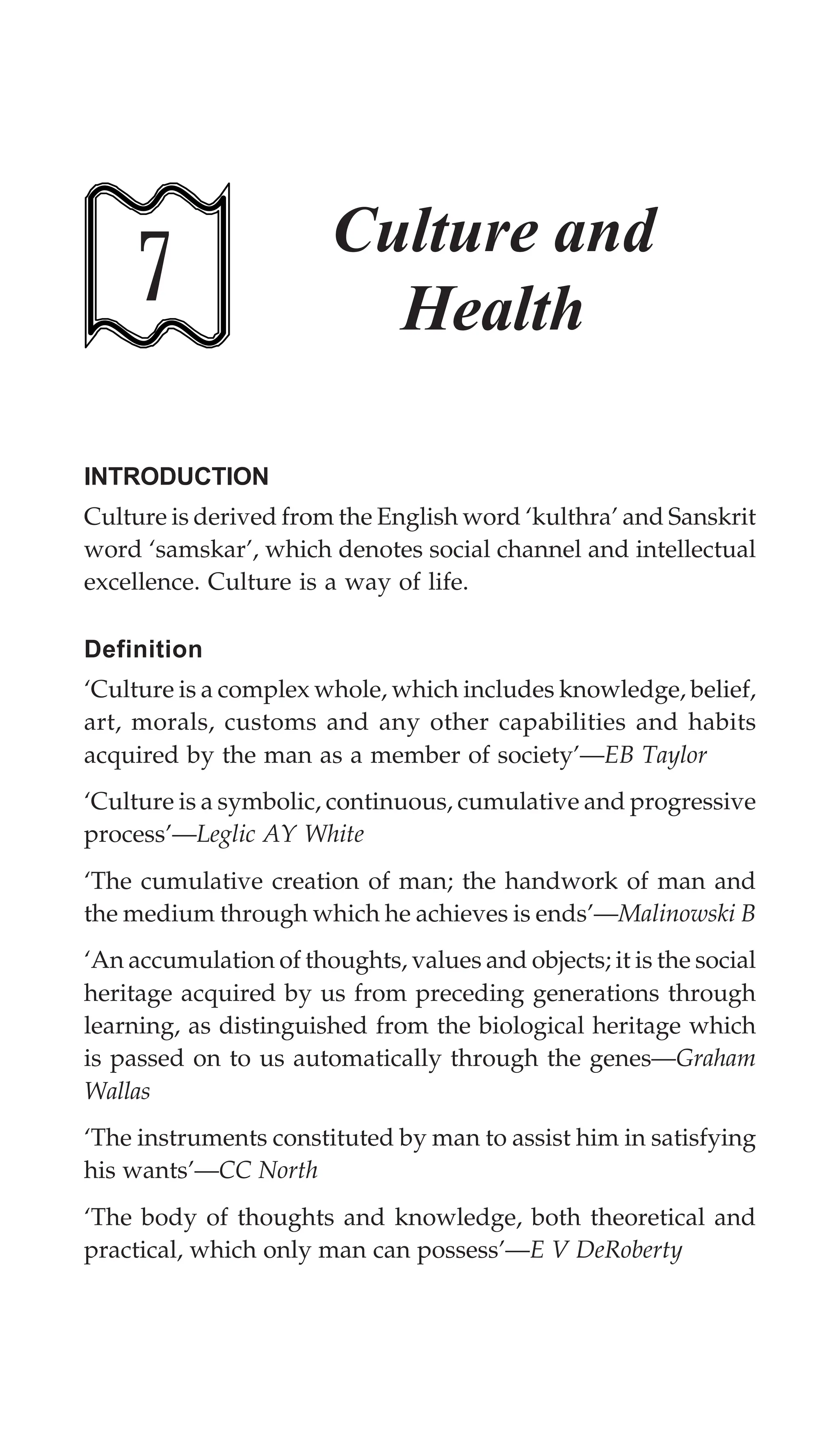 196 Textbook of Sociology for Physiotherapy Students
7
Culture and
Health
INTRODUCTION
Culture is derived from the English word ‘kulthra’ and Sanskrit
word ‘samskar’, which denotes social channel and intellectual
excellence. Culture is a way of life.
Definition
‘Culture is a complex whole, which includes knowledge, belief,
art, morals, customs and any other capabilities and habits
acquired by the man as a member of society’—EB Taylor
‘Culture is a symbolic, continuous, cumulative and progressive
process’—Leglic AY White
‘The cumulative creation of man; the handwork of man and
the medium through which he achieves is ends’—Malinowski B
‘An accumulation of thoughts, values and objects; it is the social
heritage acquired by us from preceding generations through
learning, as distinguished from the biological heritage which
is passed on to us automatically through the genes—Graham
Wallas
‘The instruments constituted by man to assist him in satisfying
his wants’—CC North
‘The body of thoughts and knowledge, both theoretical and
practical, which only man can possess’—E V DeRoberty
 