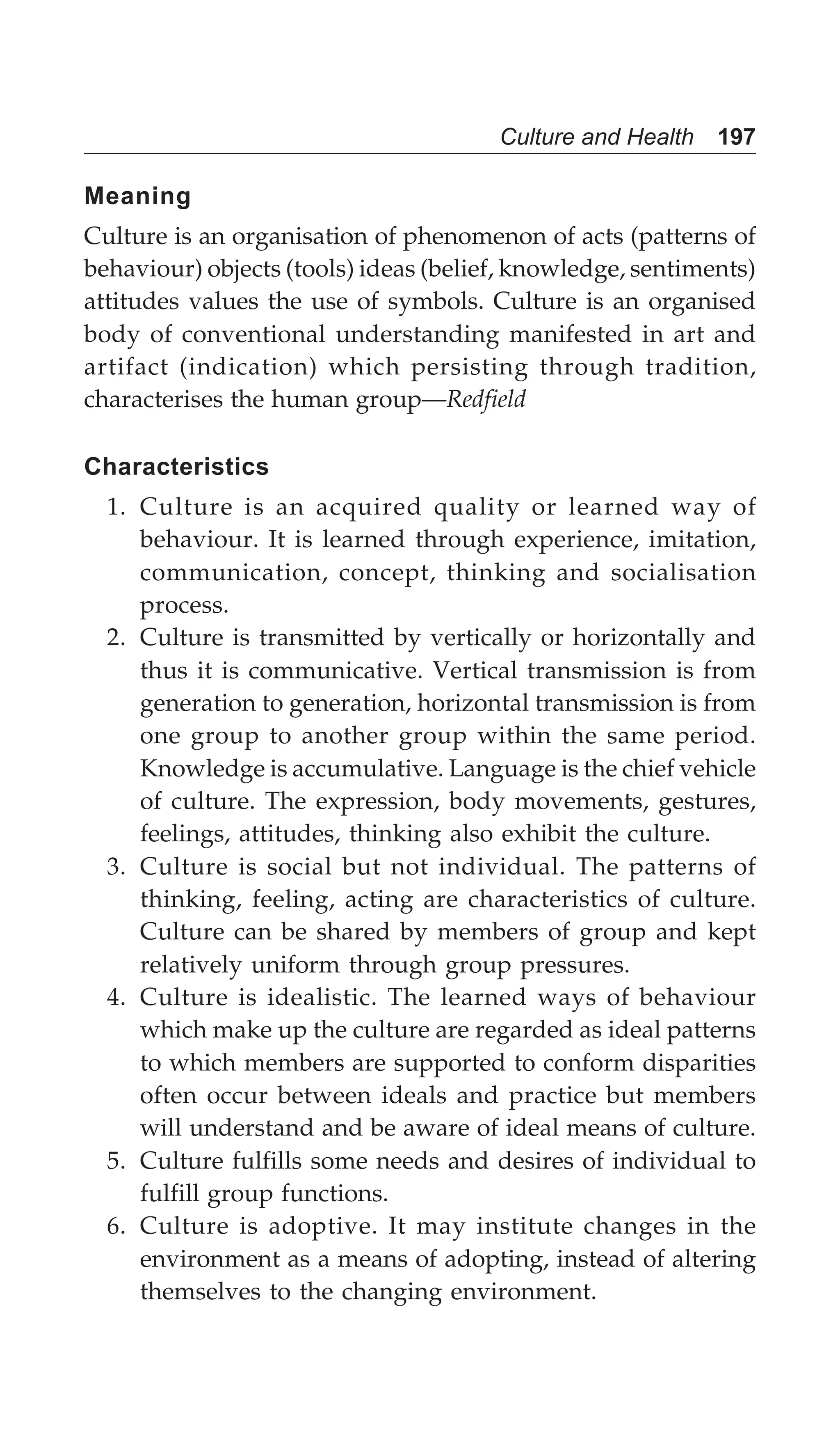 Culture and Health 197
Meaning
Culture is an organisation of phenomenon of acts (patterns of
behaviour) objects (tools) ideas (belief, knowledge, sentiments)
attitudes values the use of symbols. Culture is an organised
body of conventional understanding manifested in art and
artifact (indication) which persisting through tradition,
characterises the human group—Redfield
Characteristics
1. Culture is an acquired quality or learned way of
behaviour. It is learned through experience, imitation,
communication, concept, thinking and socialisation
process.
2. Culture is transmitted by vertically or horizontally and
thus it is communicative. Vertical transmission is from
generation to generation, horizontal transmission is from
one group to another group within the same period.
Knowledge is accumulative. Language is the chief vehicle
of culture. The expression, body movements, gestures,
feelings, attitudes, thinking also exhibit the culture.
3. Culture is social but not individual. The patterns of
thinking, feeling, acting are characteristics of culture.
Culture can be shared by members of group and kept
relatively uniform through group pressures.
4. Culture is idealistic. The learned ways of behaviour
which make up the culture are regarded as ideal patterns
to which members are supported to conform disparities
often occur between ideals and practice but members
will understand and be aware of ideal means of culture.
5. Culture fulfills some needs and desires of individual to
fulfill group functions.
6. Culture is adoptive. It may institute changes in the
environment as a means of adopting, instead of altering
themselves to the changing environment.
 