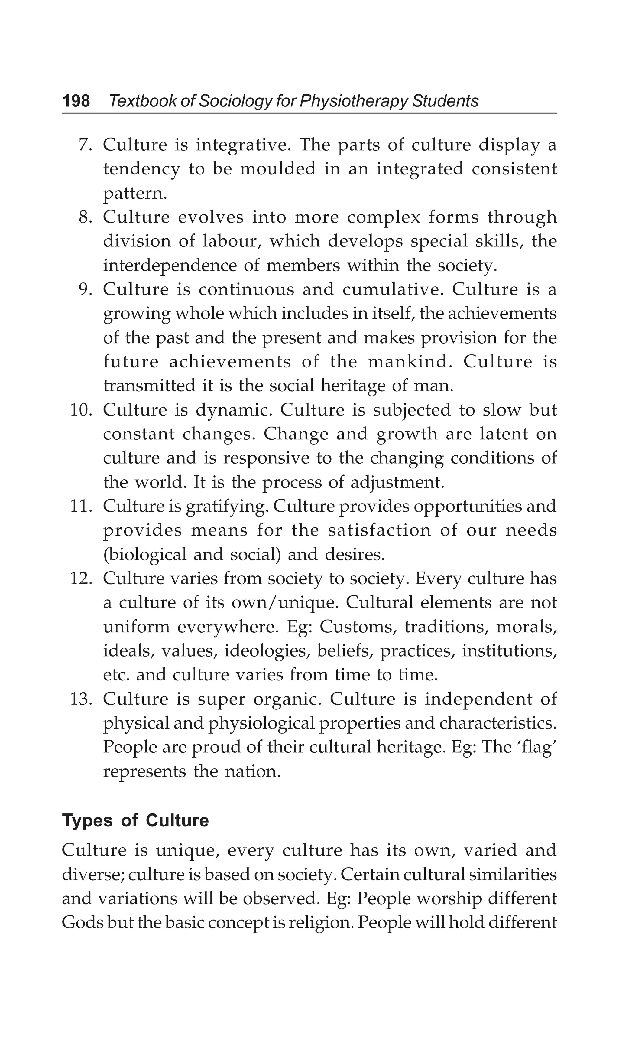 198 Textbook of Sociology for Physiotherapy Students
7. Culture is integrative. The parts of culture display a
tendency to be moulded in an integrated consistent
pattern.
8. Culture evolves into more complex forms through
division of labour, which develops special skills, the
interdependence of members within the society.
9. Culture is continuous and cumulative. Culture is a
growing whole which includes in itself, the achievements
of the past and the present and makes provision for the
future achievements of the mankind. Culture is
transmitted it is the social heritage of man.
10. Culture is dynamic. Culture is subjected to slow but
constant changes. Change and growth are latent on
culture and is responsive to the changing conditions of
the world. It is the process of adjustment.
11. Culture is gratifying. Culture provides opportunities and
provides means for the satisfaction of our needs
(biological and social) and desires.
12. Culture varies from society to society. Every culture has
a culture of its own/unique. Cultural elements are not
uniform everywhere. Eg: Customs, traditions, morals,
ideals, values, ideologies, beliefs, practices, institutions,
etc. and culture varies from time to time.
13. Culture is super organic. Culture is independent of
physical and physiological properties and characteristics.
People are proud of their cultural heritage. Eg: The ‘flag’
represents the nation.
Types of Culture
Culture is unique, every culture has its own, varied and
diverse; culture is based on society. Certain cultural similarities
and variations will be observed. Eg: People worship different
Gods but the basic concept is religion. People will hold different
 