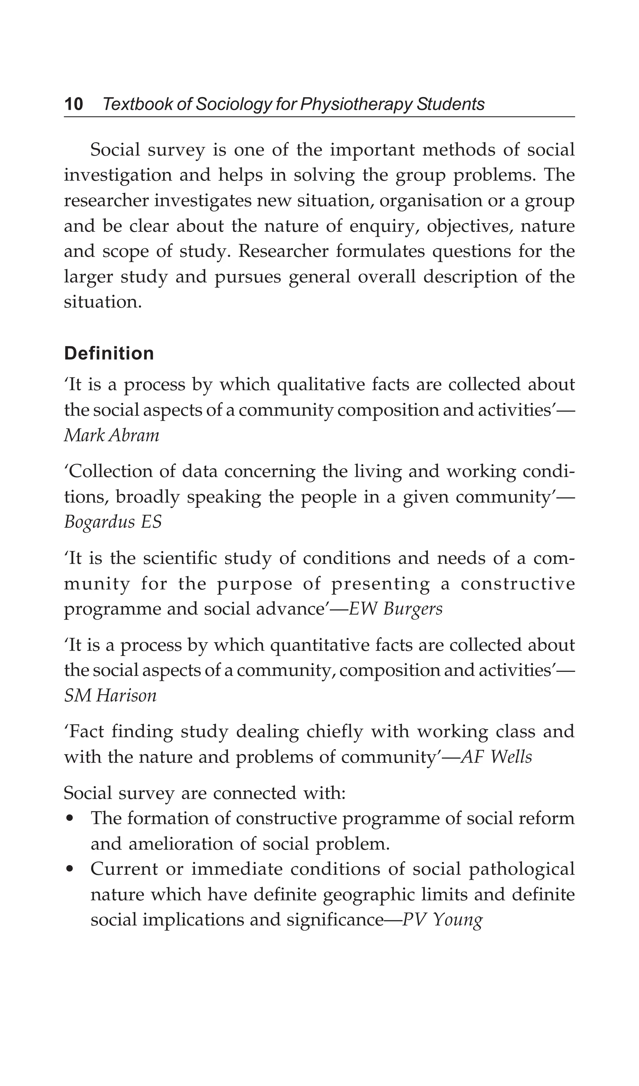 10 Textbook of Sociology for Physiotherapy Students
Social survey is one of the important methods of social
investigation and helps in solving the group problems. The
researcher investigates new situation, organisation or a group
and be clear about the nature of enquiry, objectives, nature
and scope of study. Researcher formulates questions for the
larger study and pursues general overall description of the
situation.
Definition
‘It is a process by which qualitative facts are collected about
the social aspects of a community composition and activities’—
Mark Abram
‘Collection of data concerning the living and working condi-
tions, broadly speaking the people in a given community’—
Bogardus ES
‘It is the scientific study of conditions and needs of a com-
munity for the purpose of presenting a constructive
programme and social advance’—EW Burgers
‘It is a process by which quantitative facts are collected about
the social aspects of a community, composition and activities’—
SM Harison
‘Fact finding study dealing chiefly with working class and
with the nature and problems of community’—AF Wells
Social survey are connected with:
• The formation of constructive programme of social reform
and amelioration of social problem.
• Current or immediate conditions of social pathological
nature which have definite geographic limits and definite
social implications and significance—PV Young
 