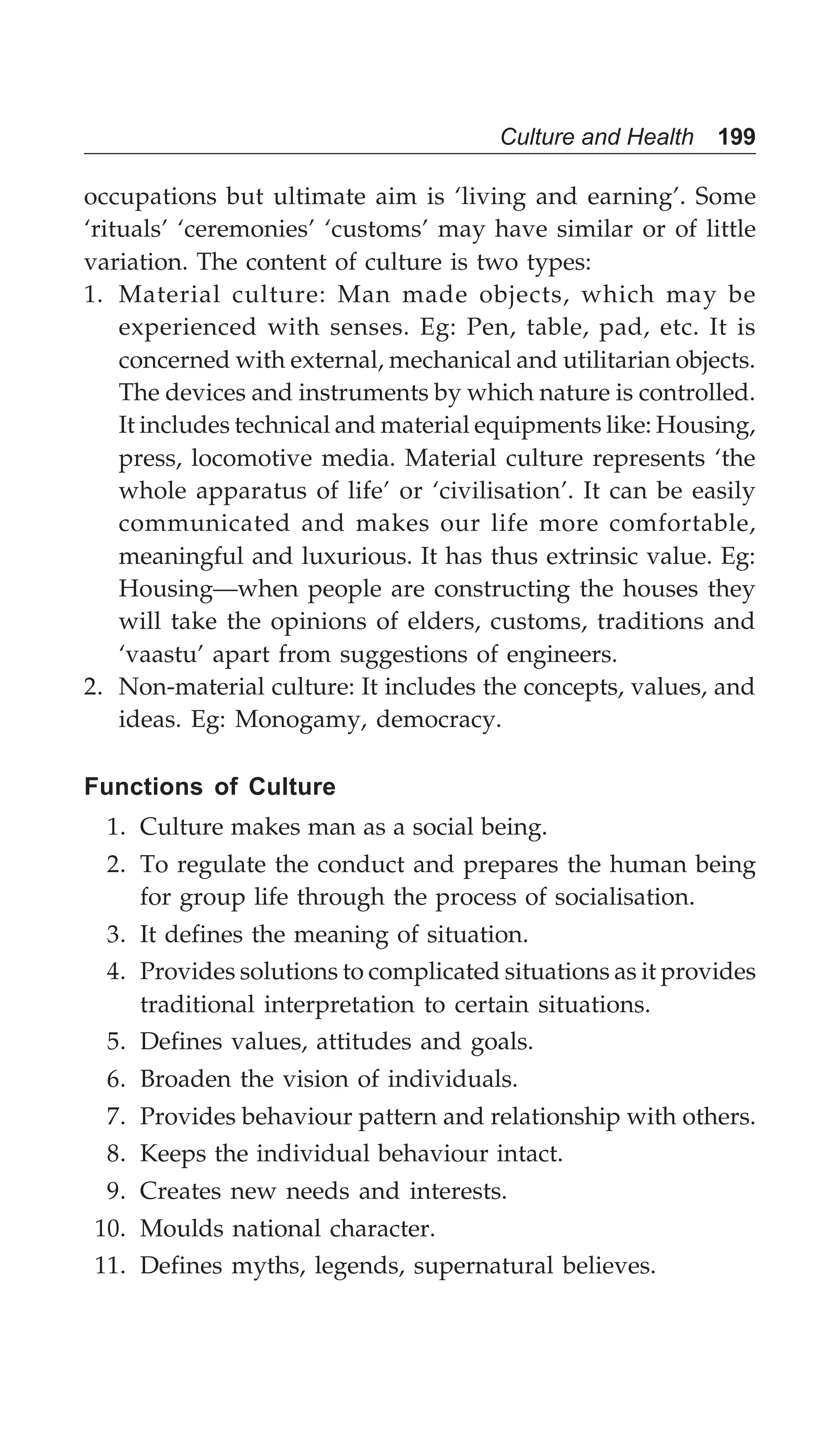 Culture and Health 199
occupations but ultimate aim is ‘living and earning’. Some
‘rituals’ ‘ceremonies’ ‘customs’ may have similar or of little
variation. The content of culture is two types:
1. Material culture: Man made objects, which may be
experienced with senses. Eg: Pen, table, pad, etc. It is
concerned with external, mechanical and utilitarian objects.
The devices and instruments by which nature is controlled.
It includes technical and material equipments like: Housing,
press, locomotive media. Material culture represents ‘the
whole apparatus of life’ or ‘civilisation’. It can be easily
communicated and makes our life more comfortable,
meaningful and luxurious. It has thus extrinsic value. Eg:
Housing—when people are constructing the houses they
will take the opinions of elders, customs, traditions and
‘vaastu’ apart from suggestions of engineers.
2. Non-material culture: It includes the concepts, values, and
ideas. Eg: Monogamy, democracy.
Functions of Culture
1. Culture makes man as a social being.
2. To regulate the conduct and prepares the human being
for group life through the process of socialisation.
3. It defines the meaning of situation.
4. Provides solutions to complicated situations as it provides
traditional interpretation to certain situations.
5. Defines values, attitudes and goals.
6. Broaden the vision of individuals.
7. Provides behaviour pattern and relationship with others.
8. Keeps the individual behaviour intact.
9. Creates new needs and interests.
10. Moulds national character.
11. Defines myths, legends, supernatural believes.
 