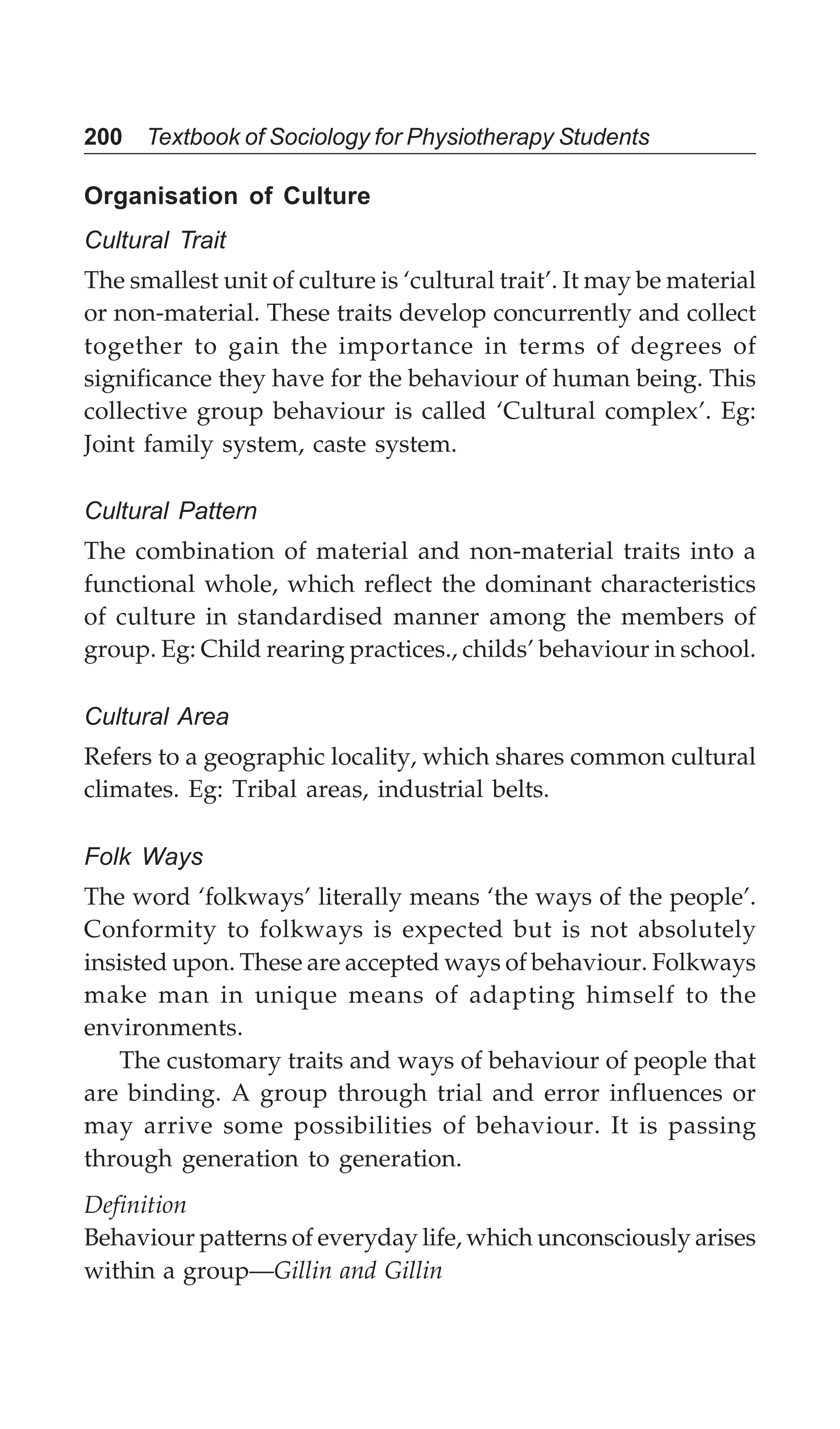 200 Textbook of Sociology for Physiotherapy Students
Organisation of Culture
Cultural Trait
The smallest unit of culture is ‘cultural trait’. It may be material
or non-material. These traits develop concurrently and collect
together to gain the importance in terms of degrees of
significance they have for the behaviour of human being. This
collective group behaviour is called ‘Cultural complex’. Eg:
Joint family system, caste system.
Cultural Pattern
The combination of material and non-material traits into a
functional whole, which reflect the dominant characteristics
of culture in standardised manner among the members of
group. Eg: Child rearing practices., childs’ behaviour in school.
Cultural Area
Refers to a geographic locality, which shares common cultural
climates. Eg: Tribal areas, industrial belts.
Folk Ways
The word ‘folkways’ literally means ‘the ways of the people’.
Conformity to folkways is expected but is not absolutely
insisted upon. These are accepted ways of behaviour. Folkways
make man in unique means of adapting himself to the
environments.
The customary traits and ways of behaviour of people that
are binding. A group through trial and error influences or
may arrive some possibilities of behaviour. It is passing
through generation to generation.
Definition
Behaviour patterns of everyday life, which unconsciously arises
within a group—Gillin and Gillin
 