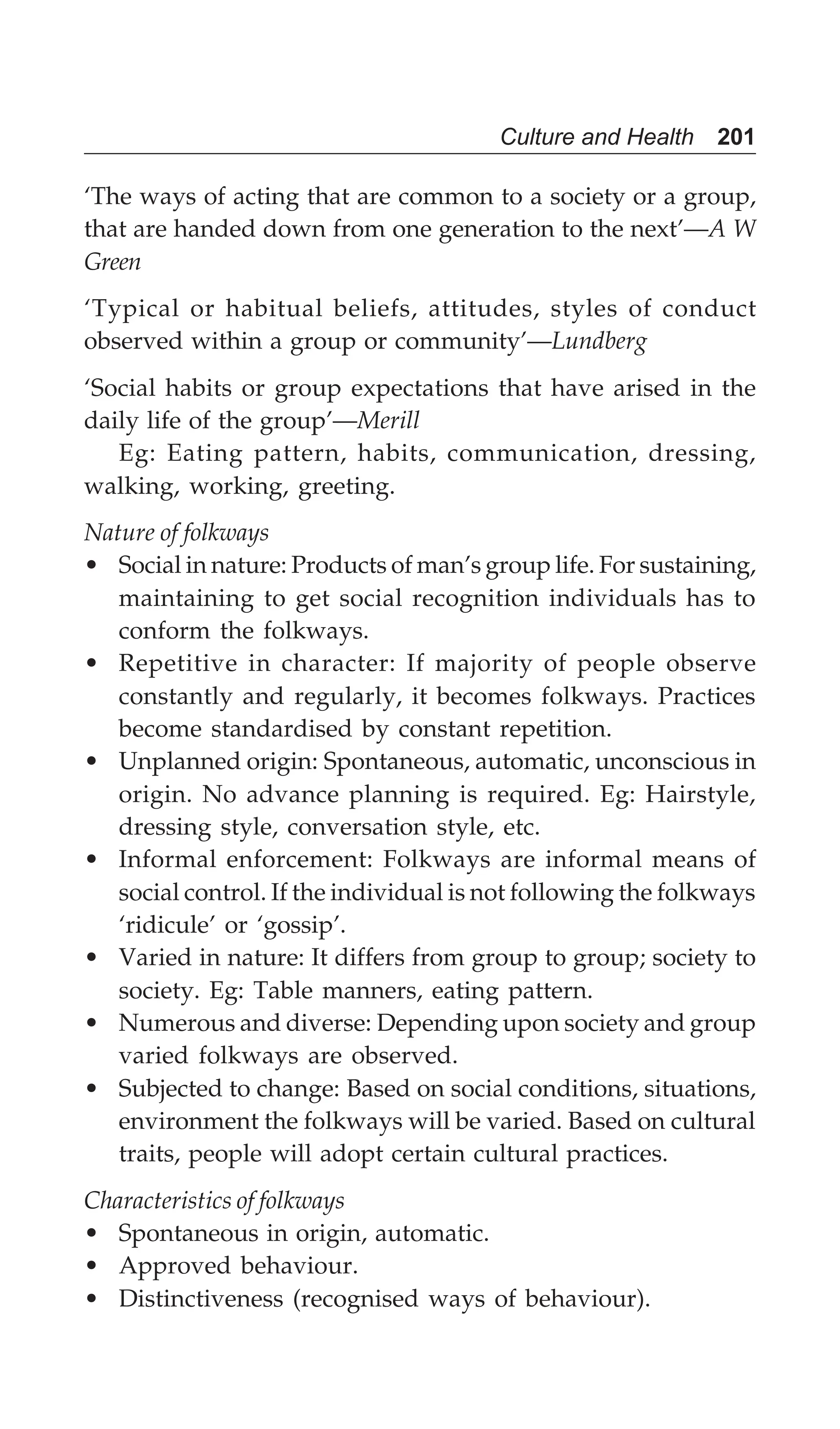 Culture and Health 201
‘The ways of acting that are common to a society or a group,
that are handed down from one generation to the next’—A W
Green
‘Typical or habitual beliefs, attitudes, styles of conduct
observed within a group or community’—Lundberg
‘Social habits or group expectations that have arised in the
daily life of the group’—Merill
Eg: Eating pattern, habits, communication, dressing,
walking, working, greeting.
Nature of folkways
• Social in nature: Products of man’s group life. For sustaining,
maintaining to get social recognition individuals has to
conform the folkways.
• Repetitive in character: If majority of people observe
constantly and regularly, it becomes folkways. Practices
become standardised by constant repetition.
• Unplanned origin: Spontaneous, automatic, unconscious in
origin. No advance planning is required. Eg: Hairstyle,
dressing style, conversation style, etc.
• Informal enforcement: Folkways are informal means of
social control. If the individual is not following the folkways
‘ridicule’ or ‘gossip’.
• Varied in nature: It differs from group to group; society to
society. Eg: Table manners, eating pattern.
• Numerous and diverse: Depending upon society and group
varied folkways are observed.
• Subjected to change: Based on social conditions, situations,
environment the folkways will be varied. Based on cultural
traits, people will adopt certain cultural practices.
Characteristics of folkways
• Spontaneous in origin, automatic.
• Approved behaviour.
• Distinctiveness (recognised ways of behaviour).
 