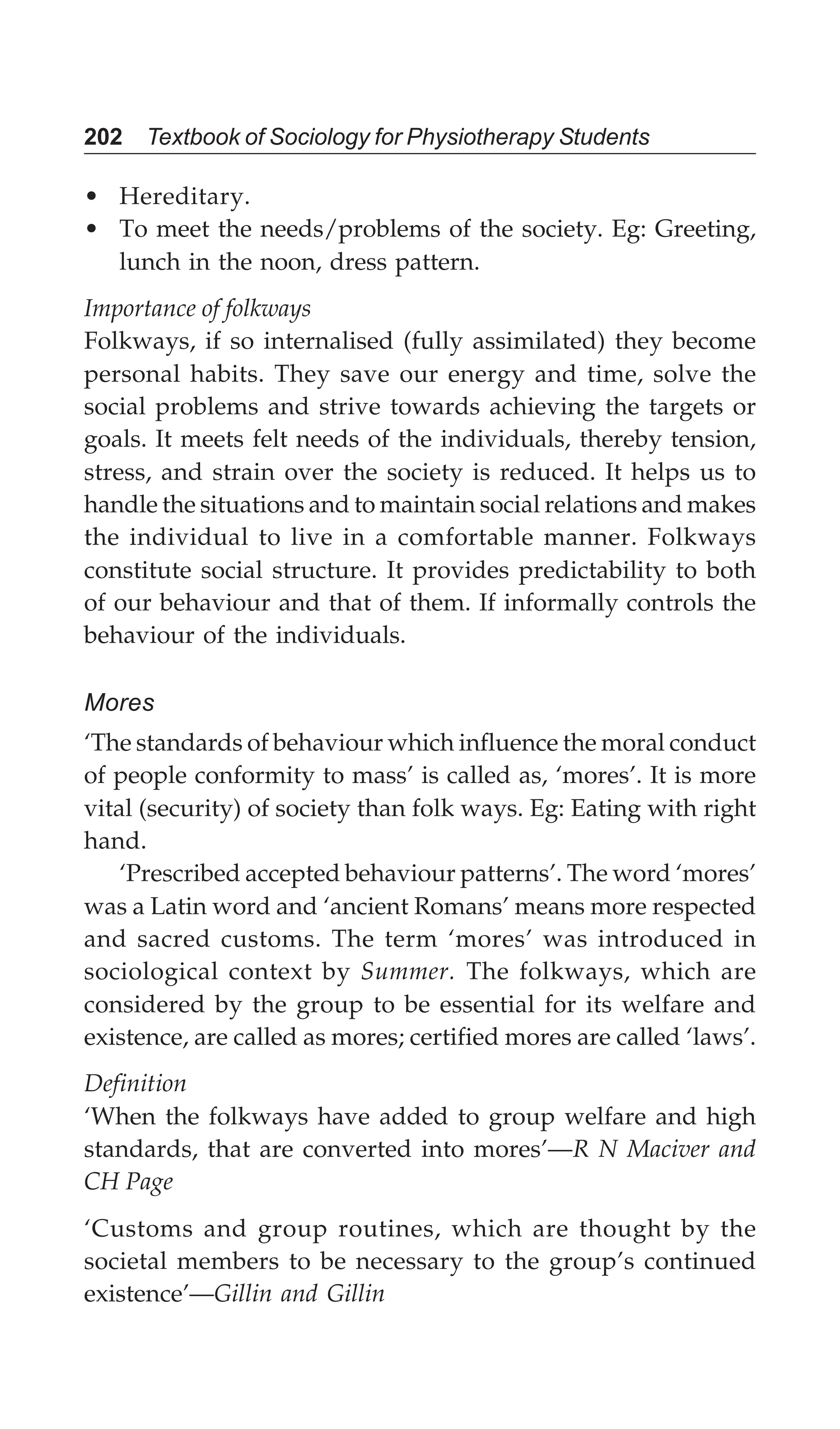 202 Textbook of Sociology for Physiotherapy Students
• Hereditary.
• To meet the needs/problems of the society. Eg: Greeting,
lunch in the noon, dress pattern.
Importance of folkways
Folkways, if so internalised (fully assimilated) they become
personal habits. They save our energy and time, solve the
social problems and strive towards achieving the targets or
goals. It meets felt needs of the individuals, thereby tension,
stress, and strain over the society is reduced. It helps us to
handle the situations and to maintain social relations and makes
the individual to live in a comfortable manner. Folkways
constitute social structure. It provides predictability to both
of our behaviour and that of them. If informally controls the
behaviour of the individuals.
Mores
‘The standards of behaviour which influence the moral conduct
of people conformity to mass’ is called as, ‘mores’. It is more
vital (security) of society than folk ways. Eg: Eating with right
hand.
‘Prescribed accepted behaviour patterns’. The word ‘mores’
was a Latin word and ‘ancient Romans’ means more respected
and sacred customs. The term ‘mores’ was introduced in
sociological context by Summer. The folkways, which are
considered by the group to be essential for its welfare and
existence, are called as mores; certified mores are called ‘laws’.
Definition
‘When the folkways have added to group welfare and high
standards, that are converted into mores’—R N Maciver and
CH Page
‘Customs and group routines, which are thought by the
societal members to be necessary to the group’s continued
existence’—Gillin and Gillin
 
