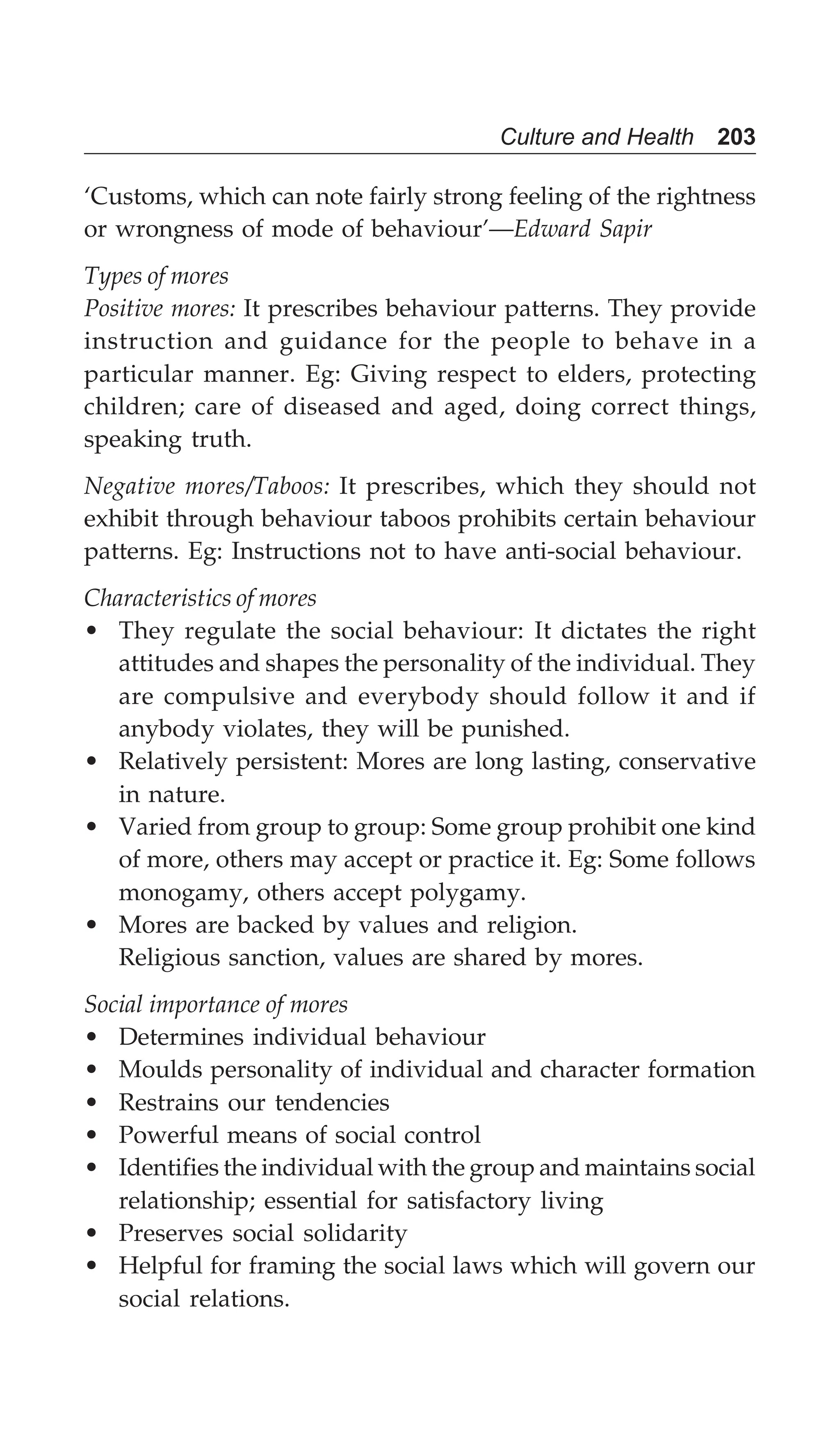 Culture and Health 203
‘Customs, which can note fairly strong feeling of the rightness
or wrongness of mode of behaviour’—Edward Sapir
Types of mores
Positive mores: It prescribes behaviour patterns. They provide
instruction and guidance for the people to behave in a
particular manner. Eg: Giving respect to elders, protecting
children; care of diseased and aged, doing correct things,
speaking truth.
Negative mores/Taboos: It prescribes, which they should not
exhibit through behaviour taboos prohibits certain behaviour
patterns. Eg: Instructions not to have anti-social behaviour.
Characteristics of mores
• They regulate the social behaviour: It dictates the right
attitudes and shapes the personality of the individual. They
are compulsive and everybody should follow it and if
anybody violates, they will be punished.
• Relatively persistent: Mores are long lasting, conservative
in nature.
• Varied from group to group: Some group prohibit one kind
of more, others may accept or practice it. Eg: Some follows
monogamy, others accept polygamy.
• Mores are backed by values and religion.
Religious sanction, values are shared by mores.
Social importance of mores
• Determines individual behaviour
• Moulds personality of individual and character formation
• Restrains our tendencies
• Powerful means of social control
• Identifies the individual with the group and maintains social
relationship; essential for satisfactory living
• Preserves social solidarity
• Helpful for framing the social laws which will govern our
social relations.
 