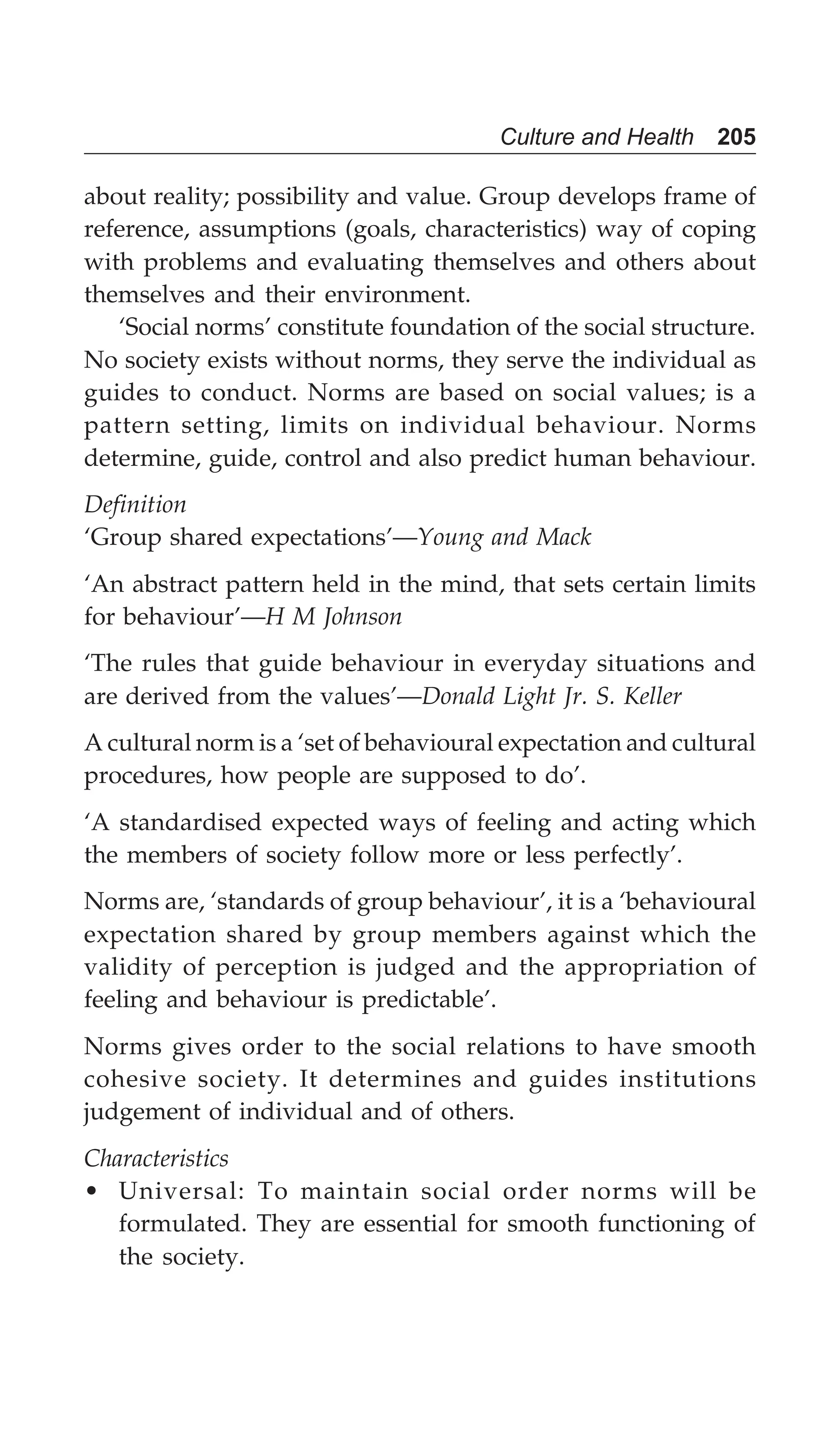 Culture and Health 205
about reality; possibility and value. Group develops frame of
reference, assumptions (goals, characteristics) way of coping
with problems and evaluating themselves and others about
themselves and their environment.
‘Social norms’ constitute foundation of the social structure.
No society exists without norms, they serve the individual as
guides to conduct. Norms are based on social values; is a
pattern setting, limits on individual behaviour. Norms
determine, guide, control and also predict human behaviour.
Definition
‘Group shared expectations’—Young and Mack
‘An abstract pattern held in the mind, that sets certain limits
for behaviour’—H M Johnson
‘The rules that guide behaviour in everyday situations and
are derived from the values’—Donald Light Jr. S. Keller
A cultural norm is a ‘set of behavioural expectation and cultural
procedures, how people are supposed to do’.
‘A standardised expected ways of feeling and acting which
the members of society follow more or less perfectly’.
Norms are, ‘standards of group behaviour’, it is a ‘behavioural
expectation shared by group members against which the
validity of perception is judged and the appropriation of
feeling and behaviour is predictable’.
Norms gives order to the social relations to have smooth
cohesive society. It determines and guides institutions
judgement of individual and of others.
Characteristics
• Universal: To maintain social order norms will be
formulated. They are essential for smooth functioning of
the society.
 