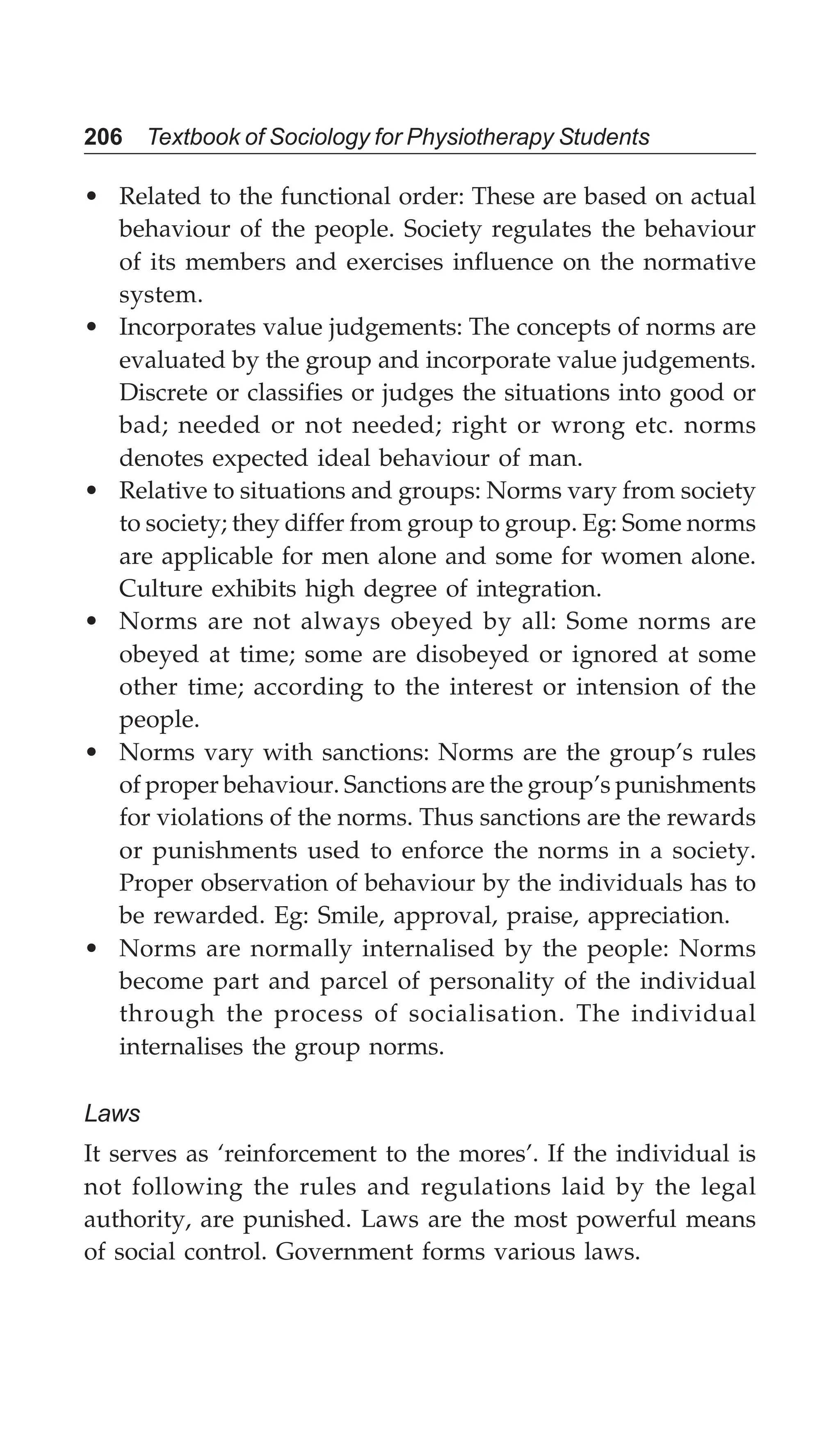 206 Textbook of Sociology for Physiotherapy Students
• Related to the functional order: These are based on actual
behaviour of the people. Society regulates the behaviour
of its members and exercises influence on the normative
system.
• Incorporates value judgements: The concepts of norms are
evaluated by the group and incorporate value judgements.
Discrete or classifies or judges the situations into good or
bad; needed or not needed; right or wrong etc. norms
denotes expected ideal behaviour of man.
• Relative to situations and groups: Norms vary from society
to society; they differ from group to group. Eg: Some norms
are applicable for men alone and some for women alone.
Culture exhibits high degree of integration.
• Norms are not always obeyed by all: Some norms are
obeyed at time; some are disobeyed or ignored at some
other time; according to the interest or intension of the
people.
• Norms vary with sanctions: Norms are the group’s rules
of proper behaviour. Sanctions are the group’s punishments
for violations of the norms. Thus sanctions are the rewards
or punishments used to enforce the norms in a society.
Proper observation of behaviour by the individuals has to
be rewarded. Eg: Smile, approval, praise, appreciation.
• Norms are normally internalised by the people: Norms
become part and parcel of personality of the individual
through the process of socialisation. The individual
internalises the group norms.
Laws
It serves as ‘reinforcement to the mores’. If the individual is
not following the rules and regulations laid by the legal
authority, are punished. Laws are the most powerful means
of social control. Government forms various laws.
 
