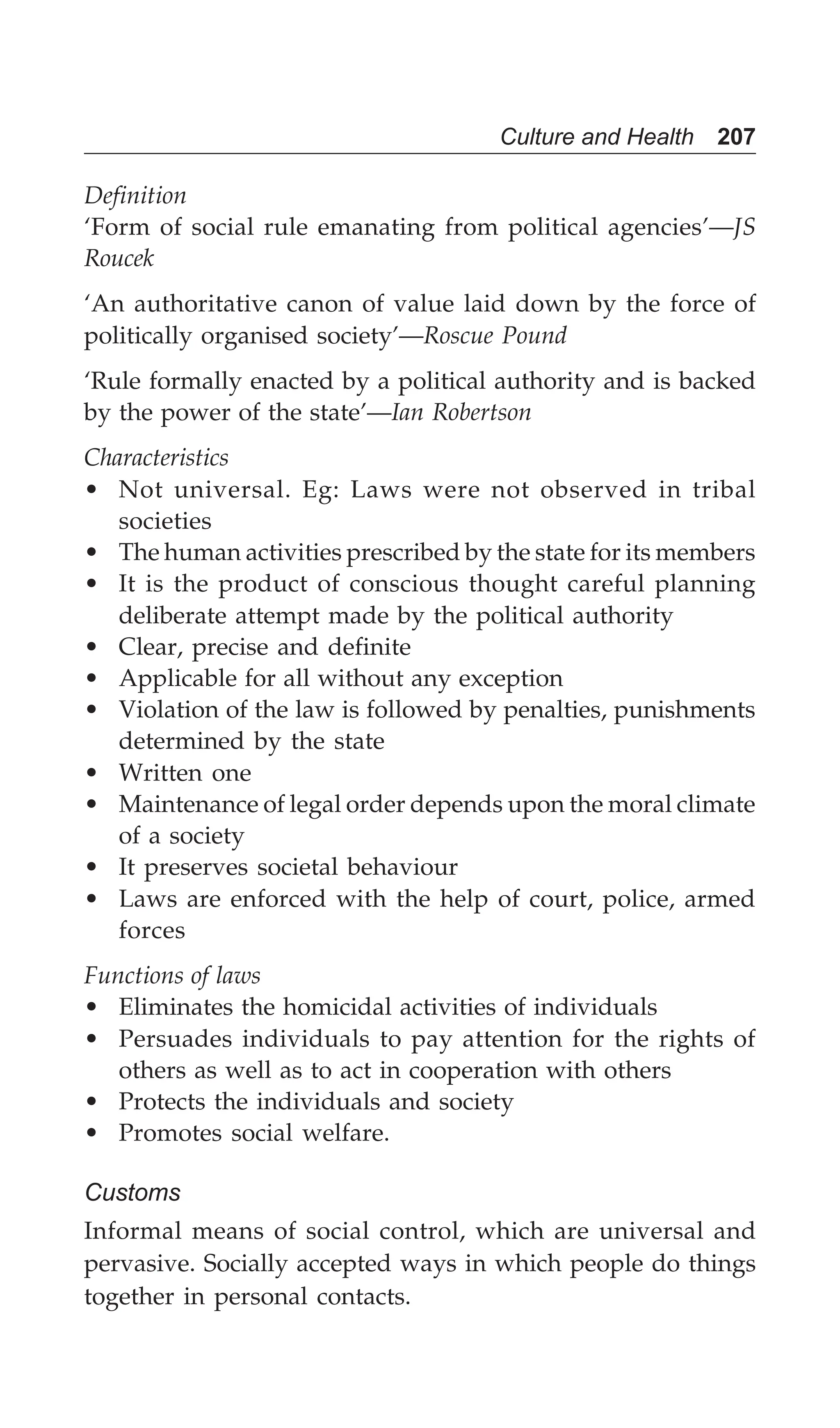 Culture and Health 207
Definition
‘Form of social rule emanating from political agencies’—JS
Roucek
‘An authoritative canon of value laid down by the force of
politically organised society’—Roscue Pound
‘Rule formally enacted by a political authority and is backed
by the power of the state’—Ian Robertson
Characteristics
• Not universal. Eg: Laws were not observed in tribal
societies
• The human activities prescribed by the state for its members
• It is the product of conscious thought careful planning
deliberate attempt made by the political authority
• Clear, precise and definite
• Applicable for all without any exception
• Violation of the law is followed by penalties, punishments
determined by the state
• Written one
• Maintenance of legal order depends upon the moral climate
of a society
• It preserves societal behaviour
• Laws are enforced with the help of court, police, armed
forces
Functions of laws
• Eliminates the homicidal activities of individuals
• Persuades individuals to pay attention for the rights of
others as well as to act in cooperation with others
• Protects the individuals and society
• Promotes social welfare.
Customs
Informal means of social control, which are universal and
pervasive. Socially accepted ways in which people do things
together in personal contacts.
 