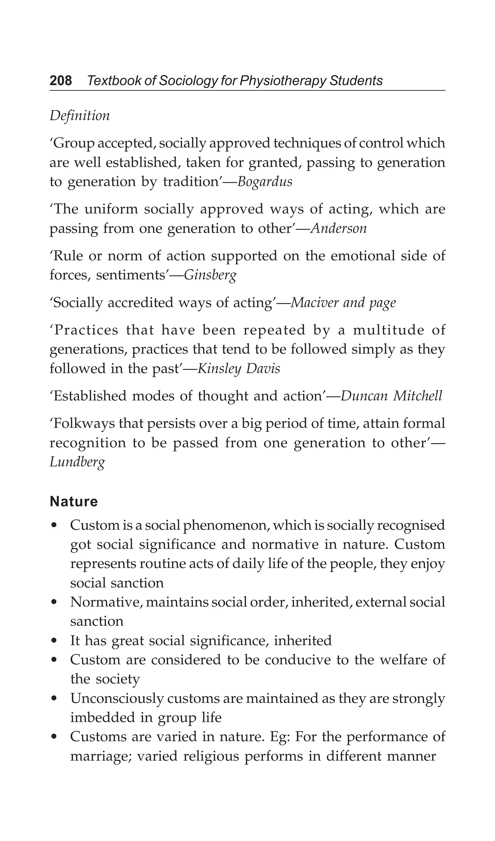 208 Textbook of Sociology for Physiotherapy Students
Definition
‘Group accepted, socially approved techniques of control which
are well established, taken for granted, passing to generation
to generation by tradition’—Bogardus
‘The uniform socially approved ways of acting, which are
passing from one generation to other’—Anderson
‘Rule or norm of action supported on the emotional side of
forces, sentiments’—Ginsberg
‘Socially accredited ways of acting’—Maciver and page
‘Practices that have been repeated by a multitude of
generations, practices that tend to be followed simply as they
followed in the past’—Kinsley Davis
‘Established modes of thought and action’—Duncan Mitchell
‘Folkways that persists over a big period of time, attain formal
recognition to be passed from one generation to other’—
Lundberg
Nature
• Custom is a social phenomenon, which is socially recognised
got social significance and normative in nature. Custom
represents routine acts of daily life of the people, they enjoy
social sanction
• Normative, maintains social order, inherited, external social
sanction
• It has great social significance, inherited
• Custom are considered to be conducive to the welfare of
the society
• Unconsciously customs are maintained as they are strongly
imbedded in group life
• Customs are varied in nature. Eg: For the performance of
marriage; varied religious performs in different manner
 