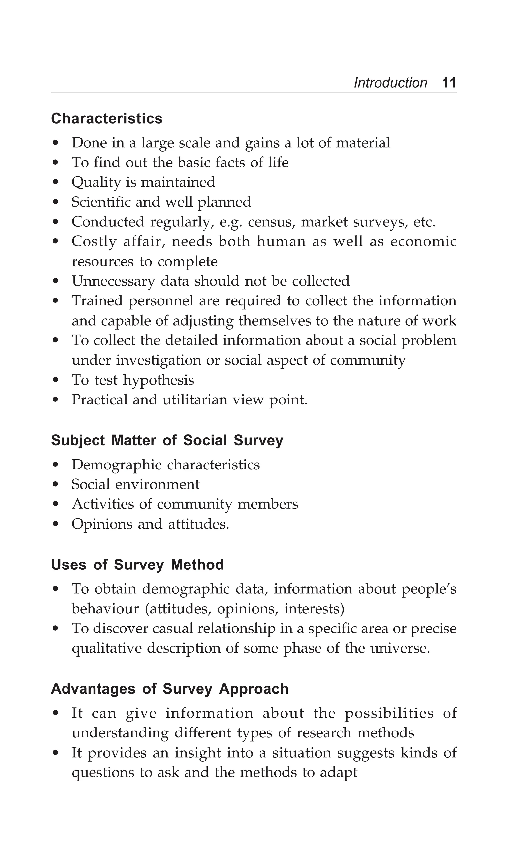 Introduction 11
Characteristics
• Done in a large scale and gains a lot of material
• To find out the basic facts of life
• Quality is maintained
• Scientific and well planned
• Conducted regularly, e.g. census, market surveys, etc.
• Costly affair, needs both human as well as economic
resources to complete
• Unnecessary data should not be collected
• Trained personnel are required to collect the information
and capable of adjusting themselves to the nature of work
• To collect the detailed information about a social problem
under investigation or social aspect of community
• To test hypothesis
• Practical and utilitarian view point.
Subject Matter of Social Survey
• Demographic characteristics
• Social environment
• Activities of community members
• Opinions and attitudes.
Uses of Survey Method
• To obtain demographic data, information about people’s
behaviour (attitudes, opinions, interests)
• To discover casual relationship in a specific area or precise
qualitative description of some phase of the universe.
Advantages of Survey Approach
• It can give information about the possibilities of
understanding different types of research methods
• It provides an insight into a situation suggests kinds of
questions to ask and the methods to adapt
 