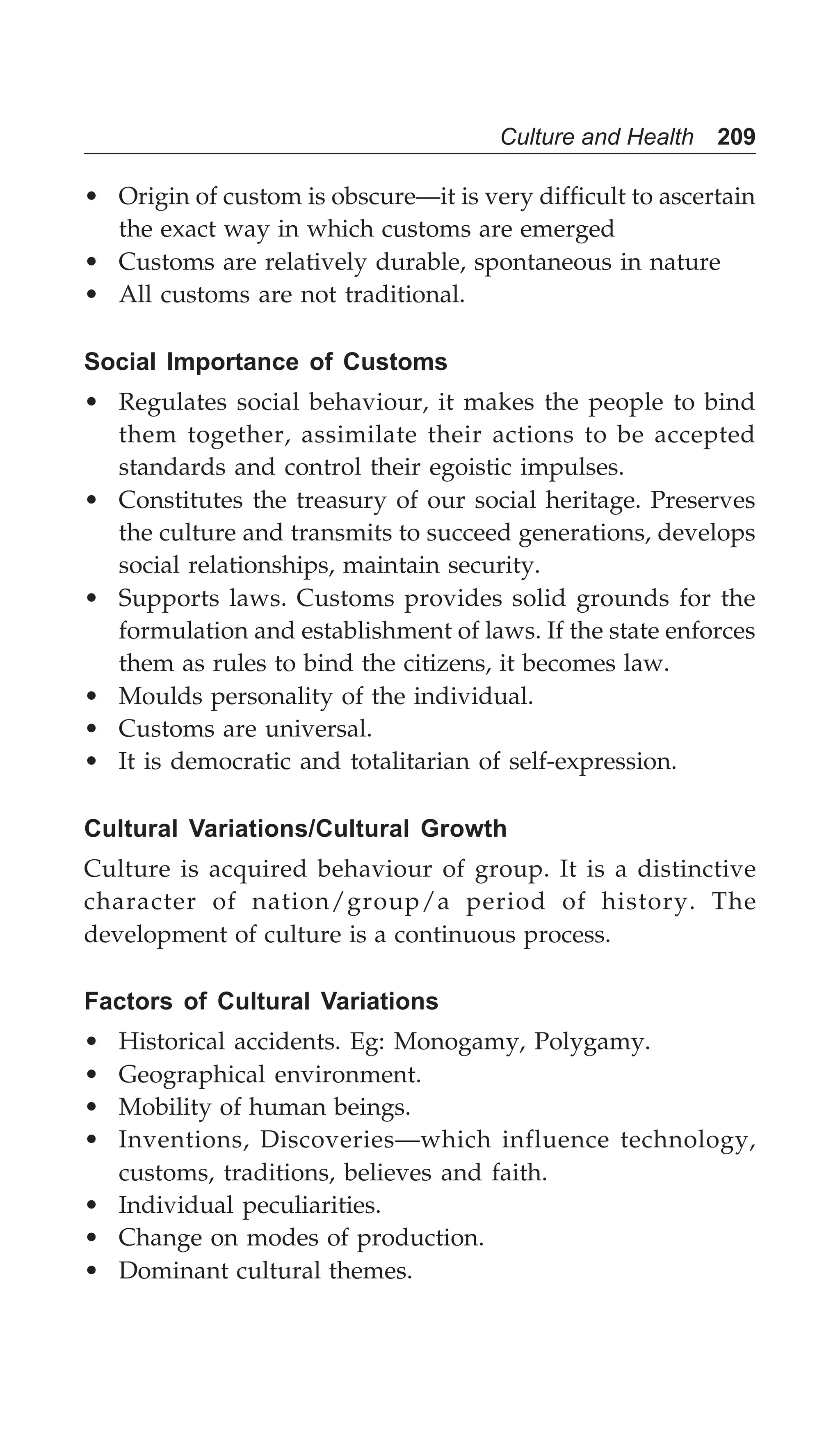 Culture and Health 209
• Origin of custom is obscure—it is very difficult to ascertain
the exact way in which customs are emerged
• Customs are relatively durable, spontaneous in nature
• All customs are not traditional.
Social Importance of Customs
• Regulates social behaviour, it makes the people to bind
them together, assimilate their actions to be accepted
standards and control their egoistic impulses.
• Constitutes the treasury of our social heritage. Preserves
the culture and transmits to succeed generations, develops
social relationships, maintain security.
• Supports laws. Customs provides solid grounds for the
formulation and establishment of laws. If the state enforces
them as rules to bind the citizens, it becomes law.
• Moulds personality of the individual.
• Customs are universal.
• It is democratic and totalitarian of self-expression.
Cultural Variations/Cultural Growth
Culture is acquired behaviour of group. It is a distinctive
character of nation/group/a period of history. The
development of culture is a continuous process.
Factors of Cultural Variations
• Historical accidents. Eg: Monogamy, Polygamy.
• Geographical environment.
• Mobility of human beings.
• Inventions, Discoveries—which influence technology,
customs, traditions, believes and faith.
• Individual peculiarities.
• Change on modes of production.
• Dominant cultural themes.
 