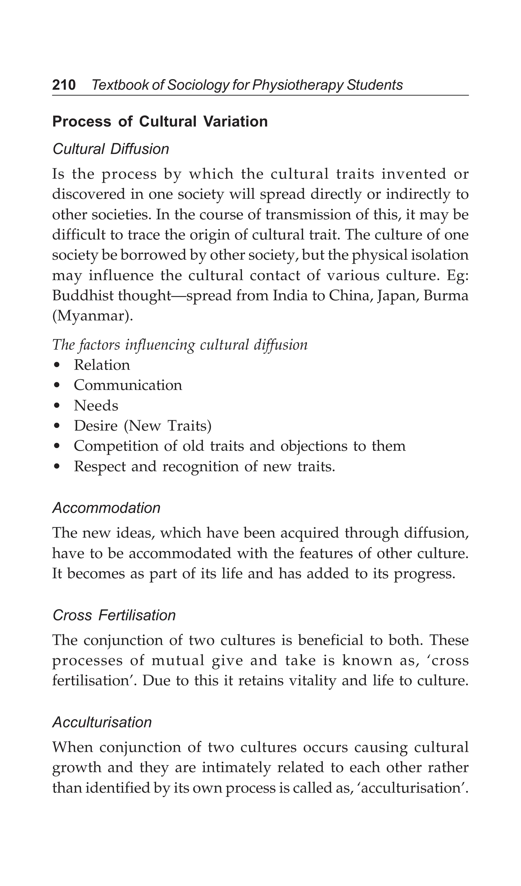 210 Textbook of Sociology for Physiotherapy Students
Process of Cultural Variation
Cultural Diffusion
Is the process by which the cultural traits invented or
discovered in one society will spread directly or indirectly to
other societies. In the course of transmission of this, it may be
difficult to trace the origin of cultural trait. The culture of one
society be borrowed by other society, but the physical isolation
may influence the cultural contact of various culture. Eg:
Buddhist thought—spread from India to China, Japan, Burma
(Myanmar).
The factors influencing cultural diffusion
• Relation
• Communication
• Needs
• Desire (New Traits)
• Competition of old traits and objections to them
• Respect and recognition of new traits.
Accommodation
The new ideas, which have been acquired through diffusion,
have to be accommodated with the features of other culture.
It becomes as part of its life and has added to its progress.
Cross Fertilisation
The conjunction of two cultures is beneficial to both. These
processes of mutual give and take is known as, ‘cross
fertilisation’. Due to this it retains vitality and life to culture.
Acculturisation
When conjunction of two cultures occurs causing cultural
growth and they are intimately related to each other rather
than identified by its own process is called as, ‘acculturisation’.
 