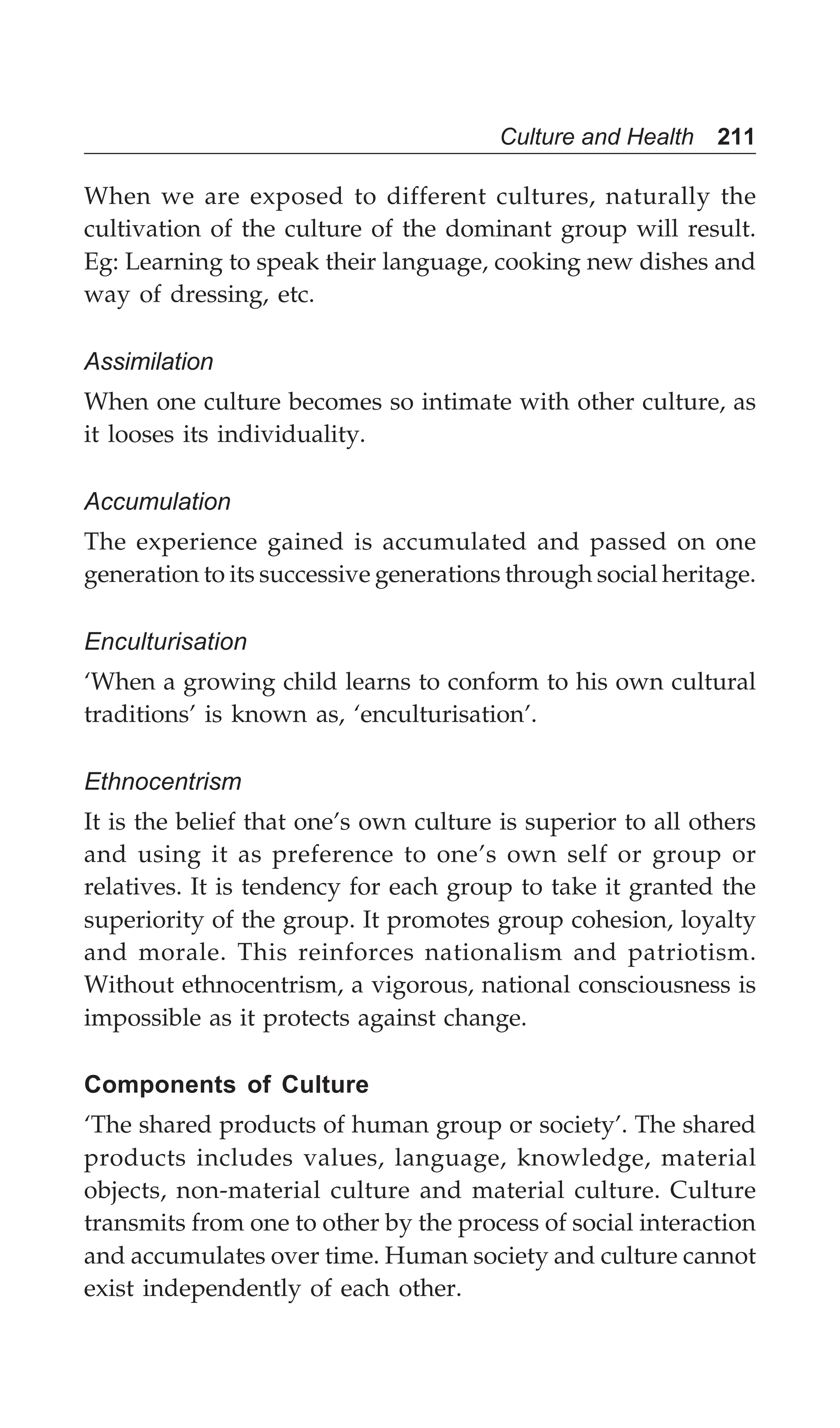 Culture and Health 211
When we are exposed to different cultures, naturally the
cultivation of the culture of the dominant group will result.
Eg: Learning to speak their language, cooking new dishes and
way of dressing, etc.
Assimilation
When one culture becomes so intimate with other culture, as
it looses its individuality.
Accumulation
The experience gained is accumulated and passed on one
generation to its successive generations through social heritage.
Enculturisation
‘When a growing child learns to conform to his own cultural
traditions’ is known as, ‘enculturisation’.
Ethnocentrism
It is the belief that one’s own culture is superior to all others
and using it as preference to one’s own self or group or
relatives. It is tendency for each group to take it granted the
superiority of the group. It promotes group cohesion, loyalty
and morale. This reinforces nationalism and patriotism.
Without ethnocentrism, a vigorous, national consciousness is
impossible as it protects against change.
Components of Culture
‘The shared products of human group or society’. The shared
products includes values, language, knowledge, material
objects, non-material culture and material culture. Culture
transmits from one to other by the process of social interaction
and accumulates over time. Human society and culture cannot
exist independently of each other.
 