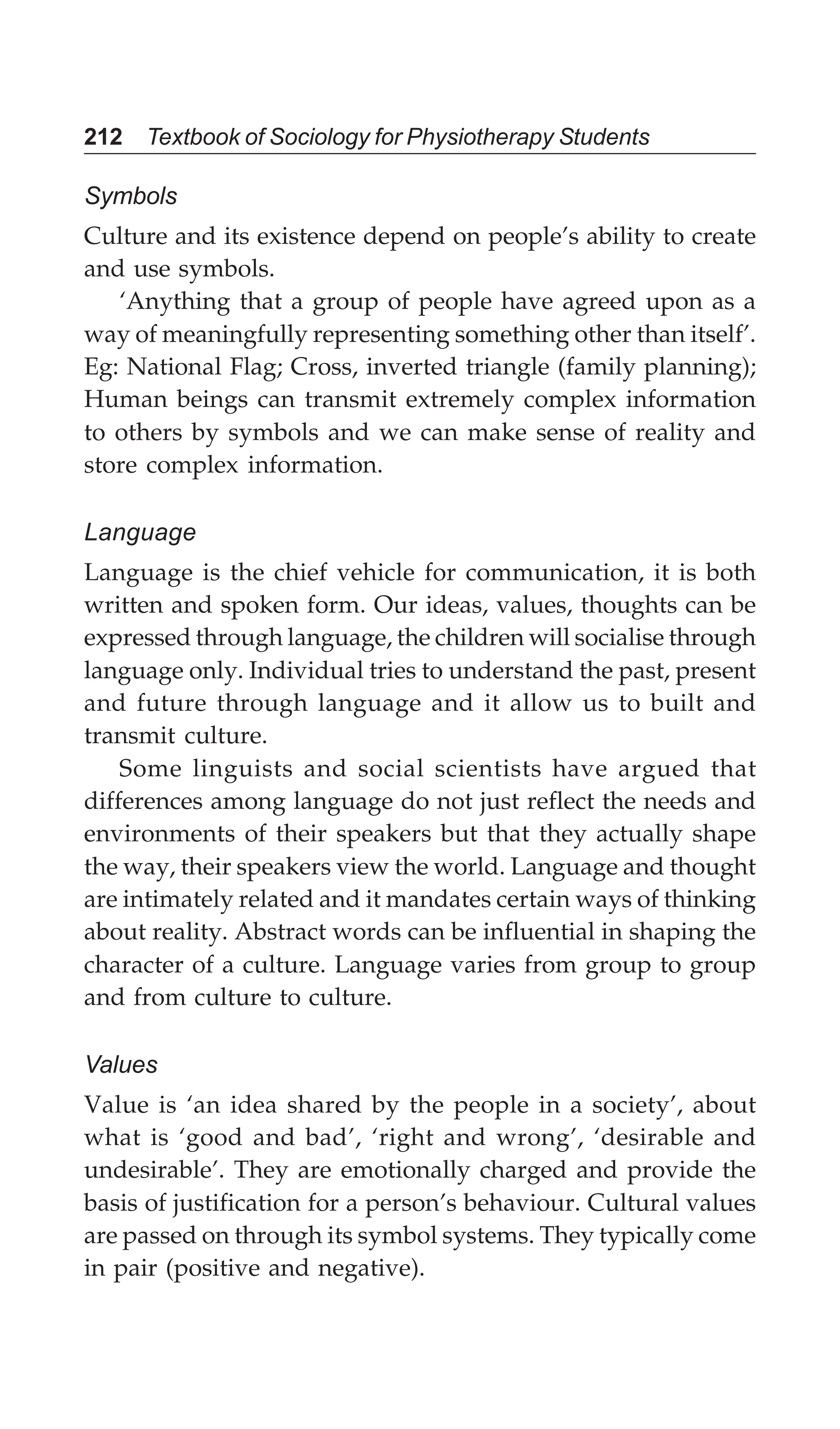 212 Textbook of Sociology for Physiotherapy Students
Symbols
Culture and its existence depend on people’s ability to create
and use symbols.
‘Anything that a group of people have agreed upon as a
way of meaningfully representing something other than itself’.
Eg: National Flag; Cross, inverted triangle (family planning);
Human beings can transmit extremely complex information
to others by symbols and we can make sense of reality and
store complex information.
Language
Language is the chief vehicle for communication, it is both
written and spoken form. Our ideas, values, thoughts can be
expressed through language, the children will socialise through
language only. Individual tries to understand the past, present
and future through language and it allow us to built and
transmit culture.
Some linguists and social scientists have argued that
differences among language do not just reflect the needs and
environments of their speakers but that they actually shape
the way, their speakers view the world. Language and thought
are intimately related and it mandates certain ways of thinking
about reality. Abstract words can be influential in shaping the
character of a culture. Language varies from group to group
and from culture to culture.
Values
Value is ‘an idea shared by the people in a society’, about
what is ‘good and bad’, ‘right and wrong’, ‘desirable and
undesirable’. They are emotionally charged and provide the
basis of justification for a person’s behaviour. Cultural values
are passed on through its symbol systems. They typically come
in pair (positive and negative).
 