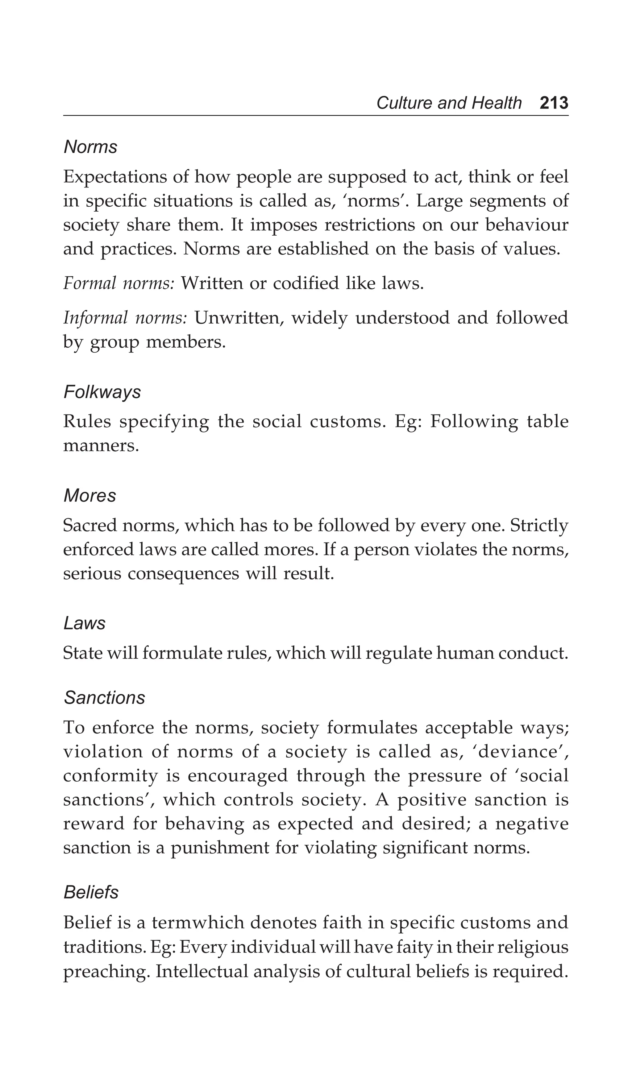 Culture and Health 213
Norms
Expectations of how people are supposed to act, think or feel
in specific situations is called as, ‘norms’. Large segments of
society share them. It imposes restrictions on our behaviour
and practices. Norms are established on the basis of values.
Formal norms: Written or codified like laws.
Informal norms: Unwritten, widely understood and followed
by group members.
Folkways
Rules specifying the social customs. Eg: Following table
manners.
Mores
Sacred norms, which has to be followed by every one. Strictly
enforced laws are called mores. If a person violates the norms,
serious consequences will result.
Laws
State will formulate rules, which will regulate human conduct.
Sanctions
To enforce the norms, society formulates acceptable ways;
violation of norms of a society is called as, ‘deviance’,
conformity is encouraged through the pressure of ‘social
sanctions’, which controls society. A positive sanction is
reward for behaving as expected and desired; a negative
sanction is a punishment for violating significant norms.
Beliefs
Belief is a termwhich denotes faith in specific customs and
traditions. Eg: Every individual will have faity in their religious
preaching. Intellectual analysis of cultural beliefs is required.
 