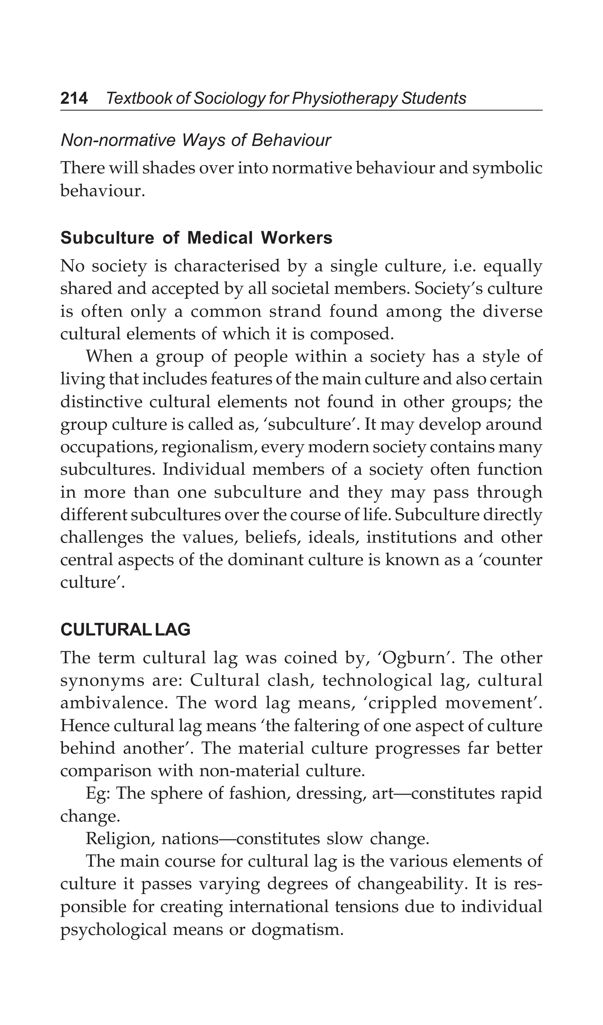 214 Textbook of Sociology for Physiotherapy Students
Non-normative Ways of Behaviour
There will shades over into normative behaviour and symbolic
behaviour.
Subculture of Medical Workers
No society is characterised by a single culture, i.e. equally
shared and accepted by all societal members. Society’s culture
is often only a common strand found among the diverse
cultural elements of which it is composed.
When a group of people within a society has a style of
living that includes features of the main culture and also certain
distinctive cultural elements not found in other groups; the
group culture is called as, ‘subculture’. It may develop around
occupations, regionalism, every modern society contains many
subcultures. Individual members of a society often function
in more than one subculture and they may pass through
different subcultures over the course of life. Subculture directly
challenges the values, beliefs, ideals, institutions and other
central aspects of the dominant culture is known as a ‘counter
culture’.
CULTURALLAG
The term cultural lag was coined by, ‘Ogburn’. The other
synonyms are: Cultural clash, technological lag, cultural
ambivalence. The word lag means, ‘crippled movement’.
Hence cultural lag means ‘the faltering of one aspect of culture
behind another’. The material culture progresses far better
comparison with non-material culture.
Eg: The sphere of fashion, dressing, art—constitutes rapid
change.
Religion, nations—constitutes slow change.
The main course for cultural lag is the various elements of
culture it passes varying degrees of changeability. It is res-
ponsible for creating international tensions due to individual
psychological means or dogmatism.
 