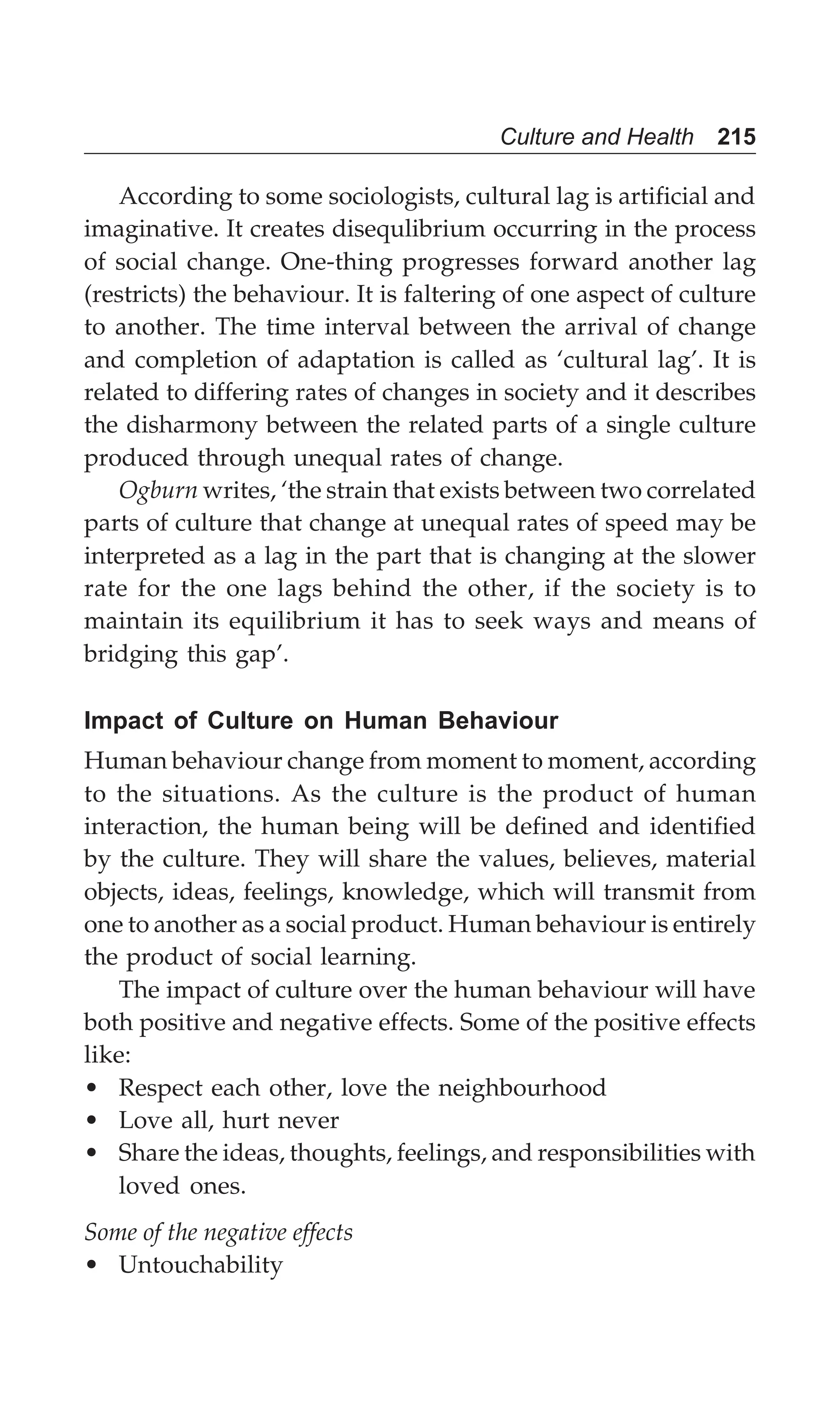 Culture and Health 215
According to some sociologists, cultural lag is artificial and
imaginative. It creates disequlibrium occurring in the process
of social change. One-thing progresses forward another lag
(restricts) the behaviour. It is faltering of one aspect of culture
to another. The time interval between the arrival of change
and completion of adaptation is called as ‘cultural lag’. It is
related to differing rates of changes in society and it describes
the disharmony between the related parts of a single culture
produced through unequal rates of change.
Ogburn writes, ‘the strain that exists between two correlated
parts of culture that change at unequal rates of speed may be
interpreted as a lag in the part that is changing at the slower
rate for the one lags behind the other, if the society is to
maintain its equilibrium it has to seek ways and means of
bridging this gap’.
Impact of Culture on Human Behaviour
Human behaviour change from moment to moment, according
to the situations. As the culture is the product of human
interaction, the human being will be defined and identified
by the culture. They will share the values, believes, material
objects, ideas, feelings, knowledge, which will transmit from
one to another as a social product. Human behaviour is entirely
the product of social learning.
The impact of culture over the human behaviour will have
both positive and negative effects. Some of the positive effects
like:
• Respect each other, love the neighbourhood
• Love all, hurt never
• Share the ideas, thoughts, feelings, and responsibilities with
loved ones.
Some of the negative effects
• Untouchability
 
