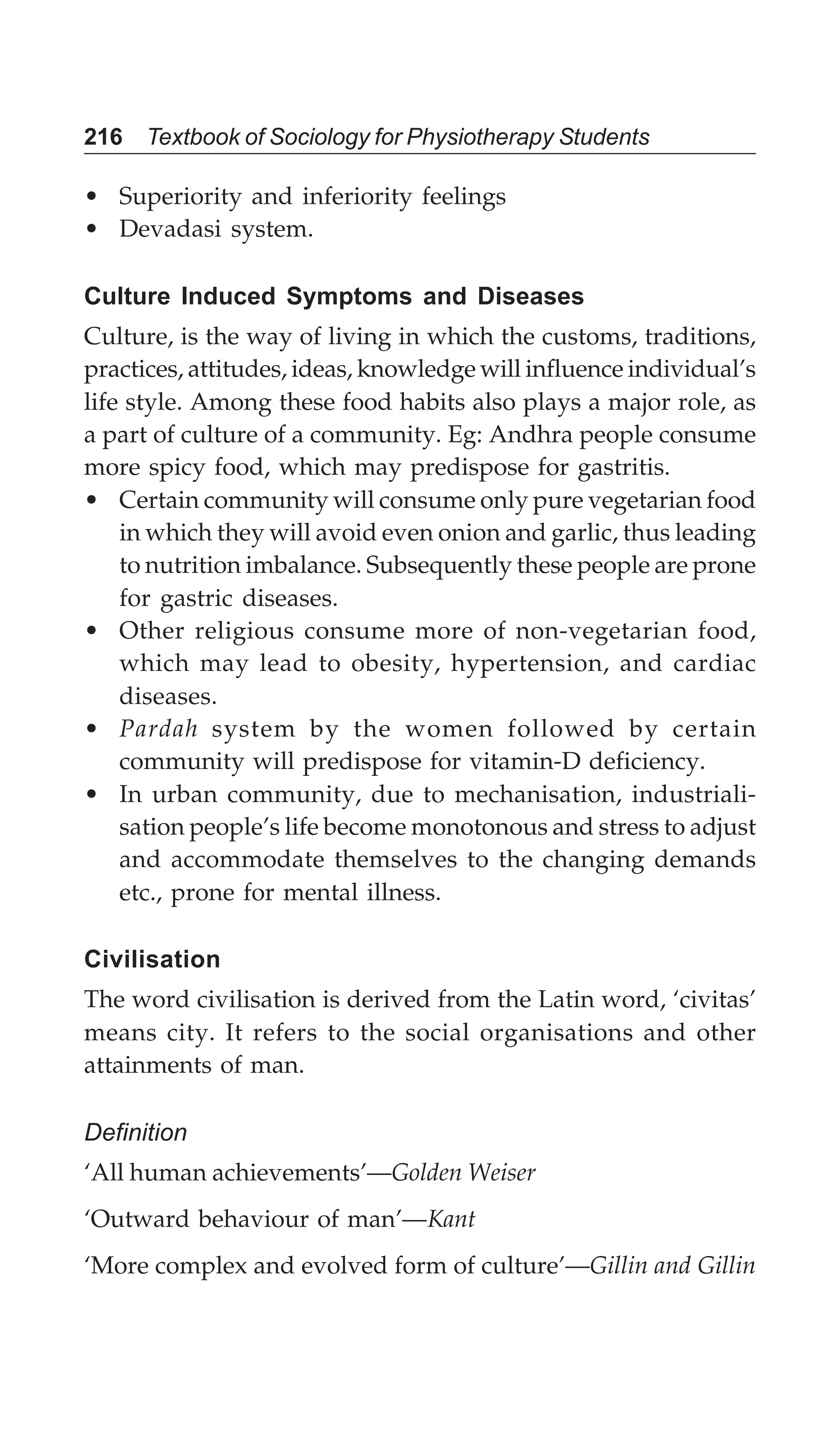 216 Textbook of Sociology for Physiotherapy Students
• Superiority and inferiority feelings
• Devadasi system.
Culture Induced Symptoms and Diseases
Culture, is the way of living in which the customs, traditions,
practices, attitudes, ideas, knowledge will influence individual’s
life style. Among these food habits also plays a major role, as
a part of culture of a community. Eg: Andhra people consume
more spicy food, which may predispose for gastritis.
• Certain community will consume only pure vegetarian food
in which they will avoid even onion and garlic, thus leading
to nutrition imbalance. Subsequently these people are prone
for gastric diseases.
• Other religious consume more of non-vegetarian food,
which may lead to obesity, hypertension, and cardiac
diseases.
• Pardah system by the women followed by certain
community will predispose for vitamin-D deficiency.
• In urban community, due to mechanisation, industriali-
sation people’s life become monotonous and stress to adjust
and accommodate themselves to the changing demands
etc., prone for mental illness.
Civilisation
The word civilisation is derived from the Latin word, ‘civitas’
means city. It refers to the social organisations and other
attainments of man.
Definition
‘All human achievements’—Golden Weiser
‘Outward behaviour of man’—Kant
‘More complex and evolved form of culture’—Gillin and Gillin
 