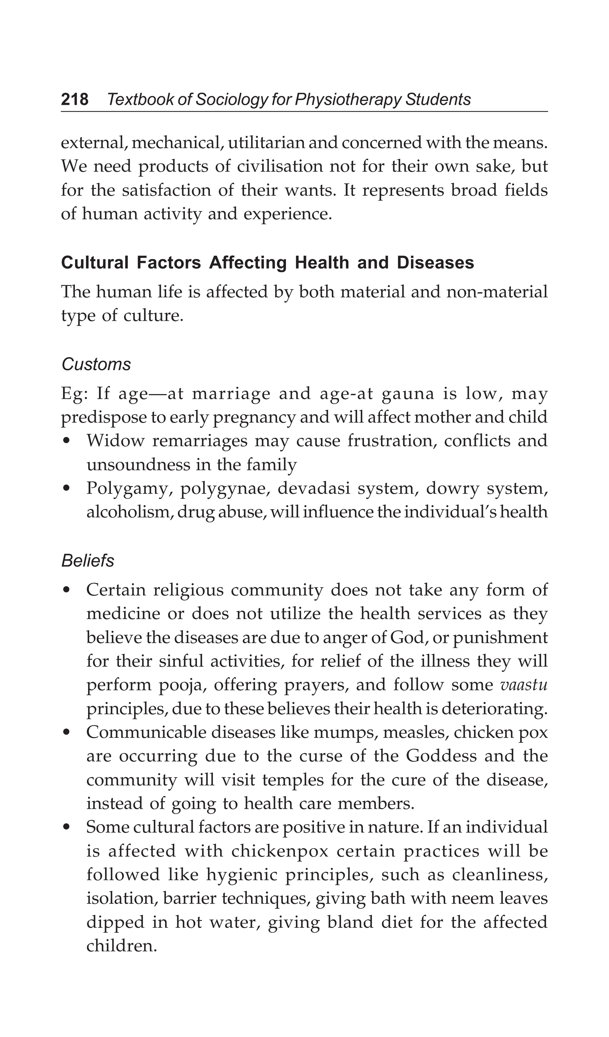 218 Textbook of Sociology for Physiotherapy Students
external, mechanical, utilitarian and concerned with the means.
We need products of civilisation not for their own sake, but
for the satisfaction of their wants. It represents broad fields
of human activity and experience.
Cultural Factors Affecting Health and Diseases
The human life is affected by both material and non-material
type of culture.
Customs
Eg: If age—at marriage and age-at gauna is low, may
predispose to early pregnancy and will affect mother and child
• Widow remarriages may cause frustration, conflicts and
unsoundness in the family
• Polygamy, polygynae, devadasi system, dowry system,
alcoholism, drug abuse, will influence the individual’s health
Beliefs
• Certain religious community does not take any form of
medicine or does not utilize the health services as they
believe the diseases are due to anger of God, or punishment
for their sinful activities, for relief of the illness they will
perform pooja, offering prayers, and follow some vaastu
principles, due to these believes their health is deteriorating.
• Communicable diseases like mumps, measles, chicken pox
are occurring due to the curse of the Goddess and the
community will visit temples for the cure of the disease,
instead of going to health care members.
• Some cultural factors are positive in nature. If an individual
is affected with chickenpox certain practices will be
followed like hygienic principles, such as cleanliness,
isolation, barrier techniques, giving bath with neem leaves
dipped in hot water, giving bland diet for the affected
children.
 