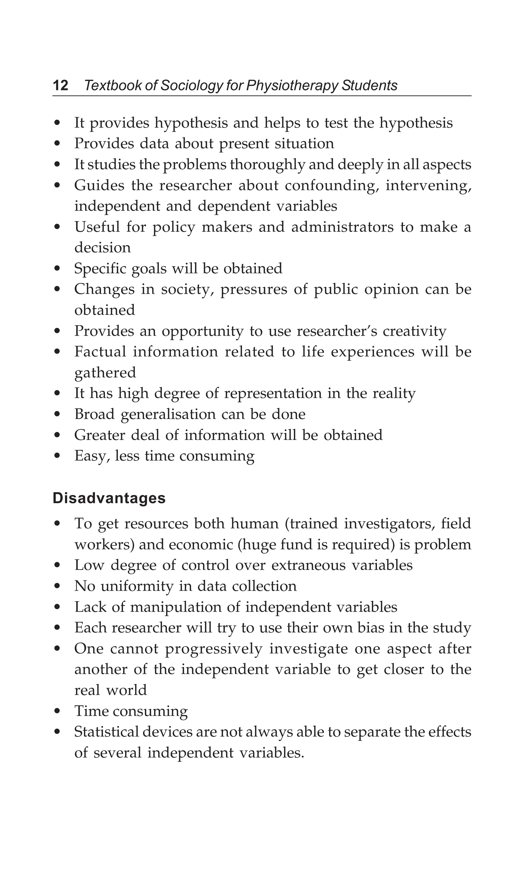 12 Textbook of Sociology for Physiotherapy Students
• It provides hypothesis and helps to test the hypothesis
• Provides data about present situation
• It studies the problems thoroughly and deeply in all aspects
• Guides the researcher about confounding, intervening,
independent and dependent variables
• Useful for policy makers and administrators to make a
decision
• Specific goals will be obtained
• Changes in society, pressures of public opinion can be
obtained
• Provides an opportunity to use researcher’s creativity
• Factual information related to life experiences will be
gathered
• It has high degree of representation in the reality
• Broad generalisation can be done
• Greater deal of information will be obtained
• Easy, less time consuming
Disadvantages
• To get resources both human (trained investigators, field
workers) and economic (huge fund is required) is problem
• Low degree of control over extraneous variables
• No uniformity in data collection
• Lack of manipulation of independent variables
• Each researcher will try to use their own bias in the study
• One cannot progressively investigate one aspect after
another of the independent variable to get closer to the
real world
• Time consuming
• Statistical devices are not always able to separate the effects
of several independent variables.
 