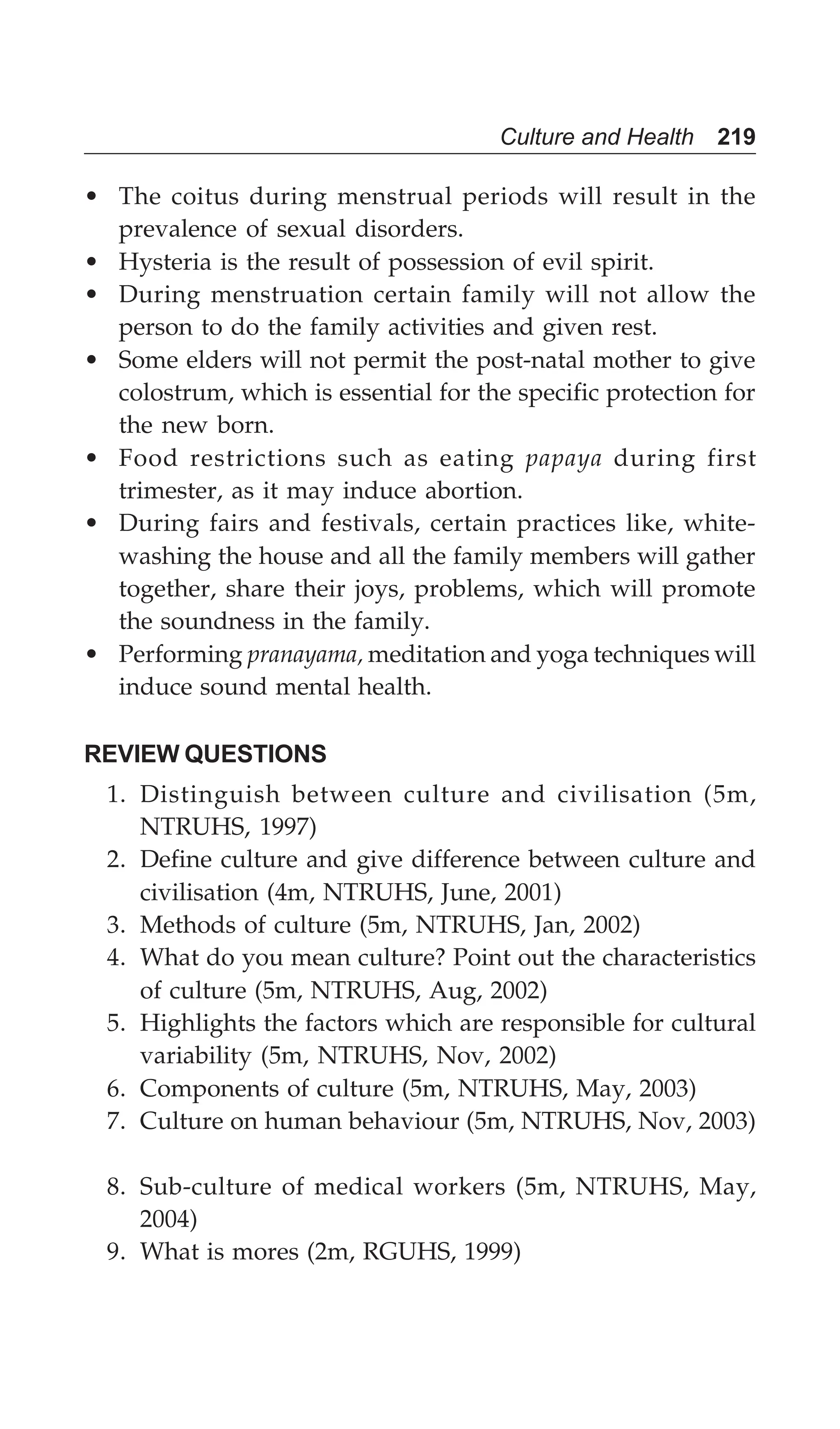 Culture and Health 219
• The coitus during menstrual periods will result in the
prevalence of sexual disorders.
• Hysteria is the result of possession of evil spirit.
• During menstruation certain family will not allow the
person to do the family activities and given rest.
• Some elders will not permit the post-natal mother to give
colostrum, which is essential for the specific protection for
the new born.
• Food restrictions such as eating papaya during first
trimester, as it may induce abortion.
• During fairs and festivals, certain practices like, white-
washing the house and all the family members will gather
together, share their joys, problems, which will promote
the soundness in the family.
• Performing pranayama, meditation and yoga techniques will
induce sound mental health.
REVIEW QUESTIONS
1. Distinguish between culture and civilisation (5m,
NTRUHS, 1997)
2. Define culture and give difference between culture and
civilisation (4m, NTRUHS, June, 2001)
3. Methods of culture (5m, NTRUHS, Jan, 2002)
4. What do you mean culture? Point out the characteristics
of culture (5m, NTRUHS, Aug, 2002)
5. Highlights the factors which are responsible for cultural
variability (5m, NTRUHS, Nov, 2002)
6. Components of culture (5m, NTRUHS, May, 2003)
7. Culture on human behaviour (5m, NTRUHS, Nov, 2003)
8. Sub-culture of medical workers (5m, NTRUHS, May,
2004)
9. What is mores (2m, RGUHS, 1999)
 