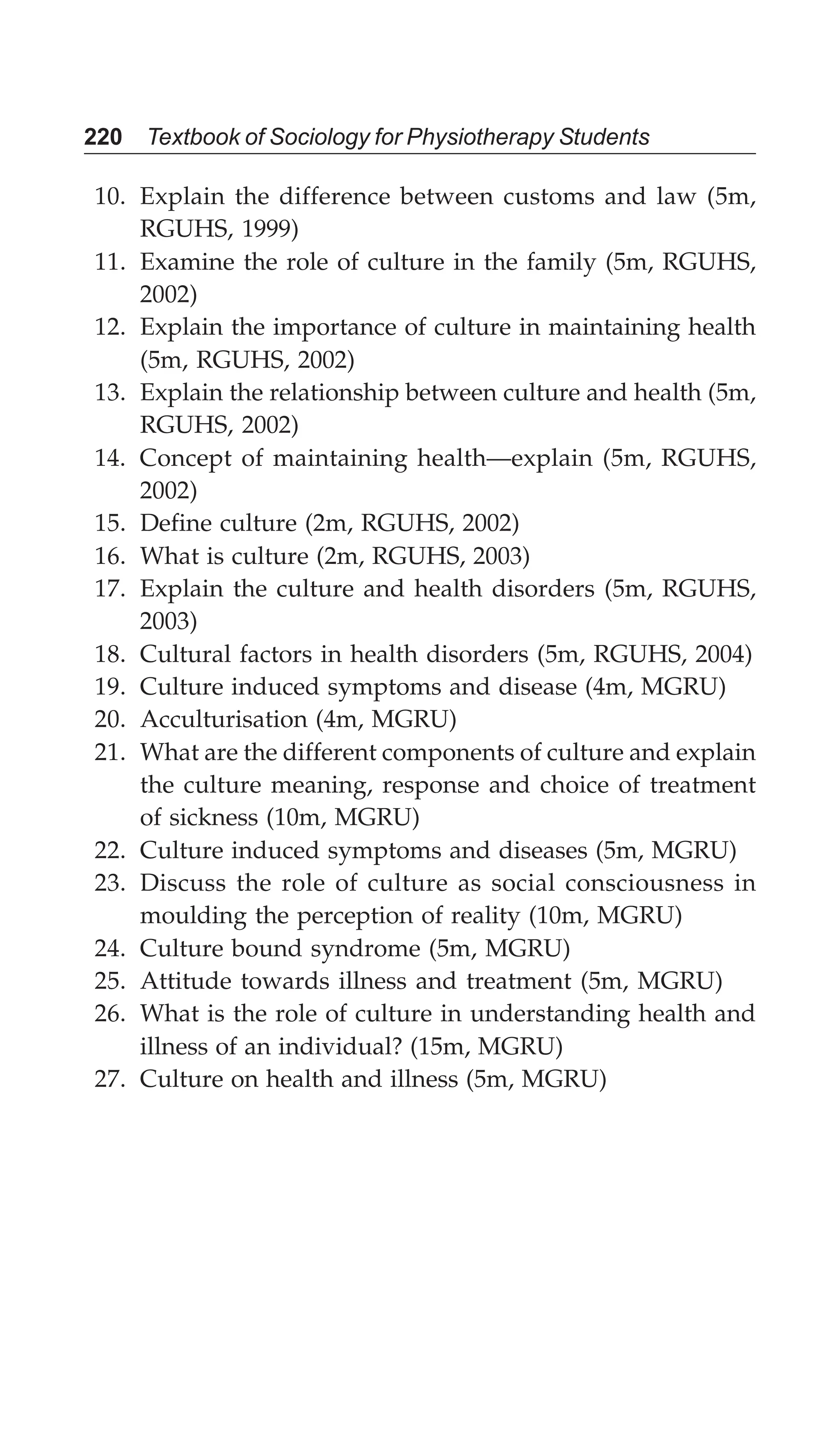 220 Textbook of Sociology for Physiotherapy Students
10. Explain the difference between customs and law (5m,
RGUHS, 1999)
11. Examine the role of culture in the family (5m, RGUHS,
2002)
12. Explain the importance of culture in maintaining health
(5m, RGUHS, 2002)
13. Explain the relationship between culture and health (5m,
RGUHS, 2002)
14. Concept of maintaining health—explain (5m, RGUHS,
2002)
15. Define culture (2m, RGUHS, 2002)
16. What is culture (2m, RGUHS, 2003)
17. Explain the culture and health disorders (5m, RGUHS,
2003)
18. Cultural factors in health disorders (5m, RGUHS, 2004)
19. Culture induced symptoms and disease (4m, MGRU)
20. Acculturisation (4m, MGRU)
21. What are the different components of culture and explain
the culture meaning, response and choice of treatment
of sickness (10m, MGRU)
22. Culture induced symptoms and diseases (5m, MGRU)
23. Discuss the role of culture as social consciousness in
moulding the perception of reality (10m, MGRU)
24. Culture bound syndrome (5m, MGRU)
25. Attitude towards illness and treatment (5m, MGRU)
26. What is the role of culture in understanding health and
illness of an individual? (15m, MGRU)
27. Culture on health and illness (5m, MGRU)
 