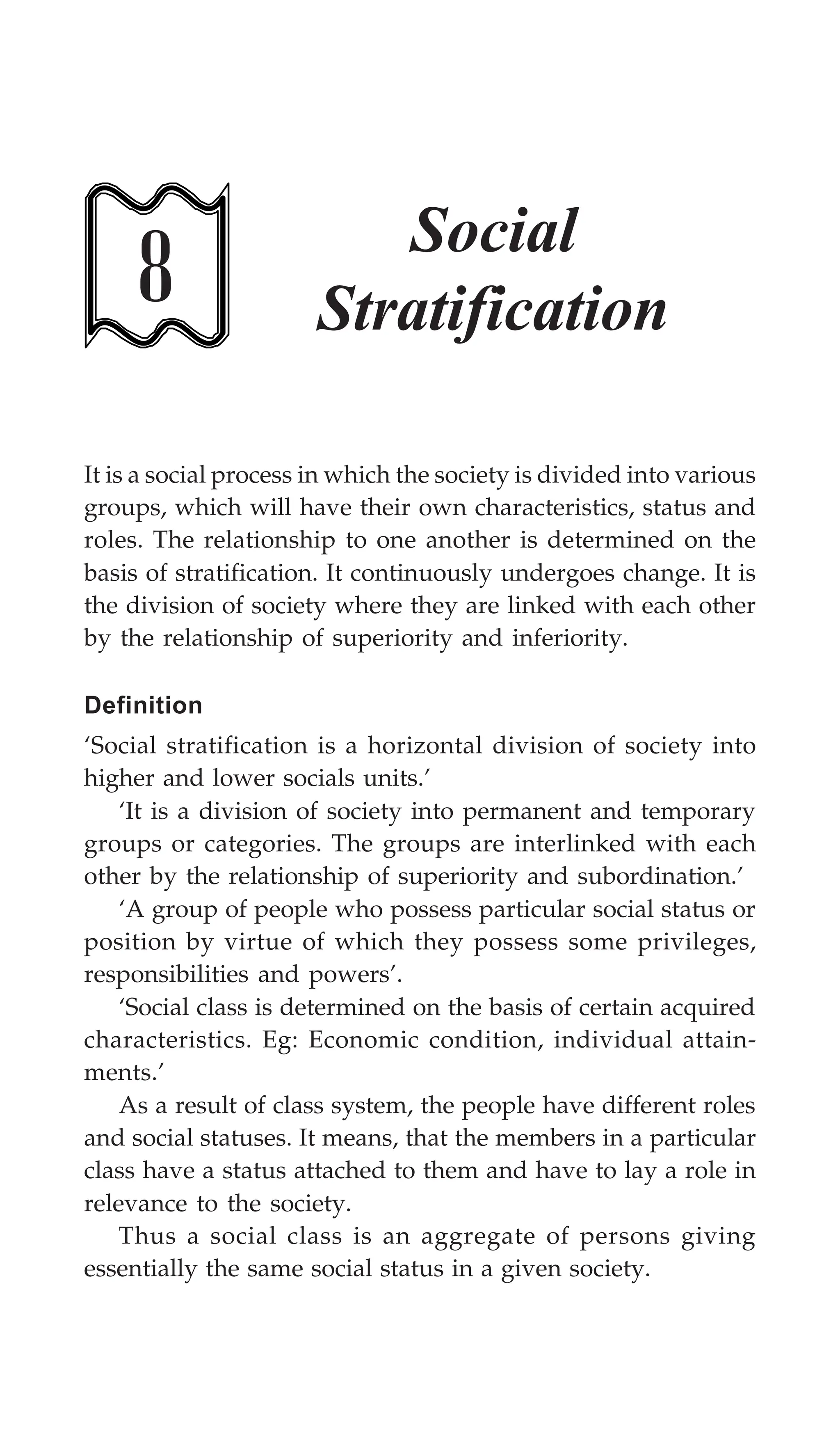 Social Stratification 221
8
Social
Stratification
It is a social process in which the society is divided into various
groups, which will have their own characteristics, status and
roles. The relationship to one another is determined on the
basis of stratification. It continuously undergoes change. It is
the division of society where they are linked with each other
by the relationship of superiority and inferiority.
Definition
‘Social stratification is a horizontal division of society into
higher and lower socials units.’
‘It is a division of society into permanent and temporary
groups or categories. The groups are interlinked with each
other by the relationship of superiority and subordination.’
‘A group of people who possess particular social status or
position by virtue of which they possess some privileges,
responsibilities and powers’.
‘Social class is determined on the basis of certain acquired
characteristics. Eg: Economic condition, individual attain-
ments.’
As a result of class system, the people have different roles
and social statuses. It means, that the members in a particular
class have a status attached to them and have to lay a role in
relevance to the society.
Thus a social class is an aggregate of persons giving
essentially the same social status in a given society.
 