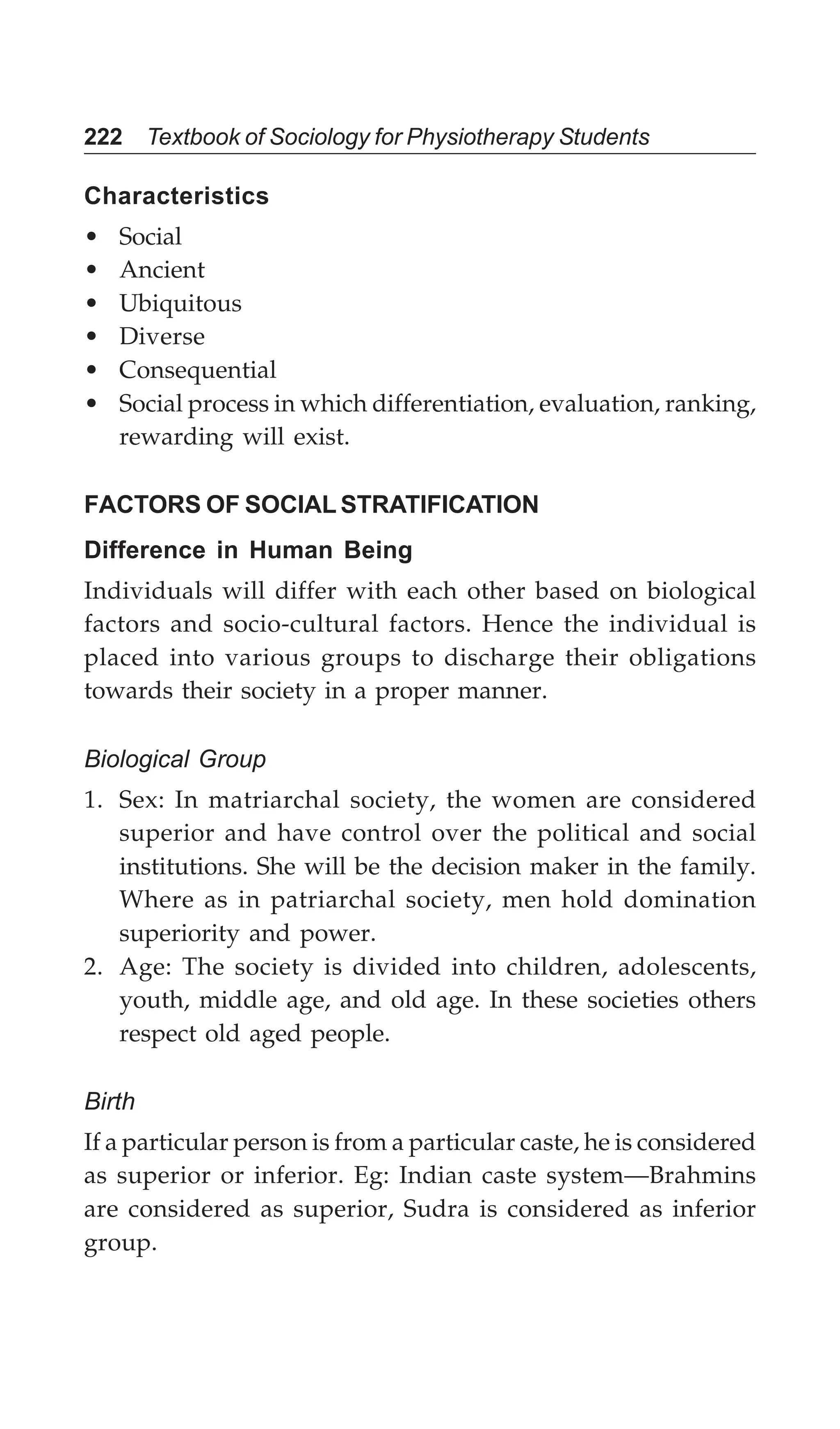 222 Textbook of Sociology for Physiotherapy Students
Characteristics
• Social
• Ancient
• Ubiquitous
• Diverse
• Consequential
• Social process in which differentiation, evaluation, ranking,
rewarding will exist.
FACTORS OF SOCIAL STRATIFICATION
Difference in Human Being
Individuals will differ with each other based on biological
factors and socio-cultural factors. Hence the individual is
placed into various groups to discharge their obligations
towards their society in a proper manner.
Biological Group
1. Sex: In matriarchal society, the women are considered
superior and have control over the political and social
institutions. She will be the decision maker in the family.
Where as in patriarchal society, men hold domination
superiority and power.
2. Age: The society is divided into children, adolescents,
youth, middle age, and old age. In these societies others
respect old aged people.
Birth
If a particular person is from a particular caste, he is considered
as superior or inferior. Eg: Indian caste system—Brahmins
are considered as superior, Sudra is considered as inferior
group.
 