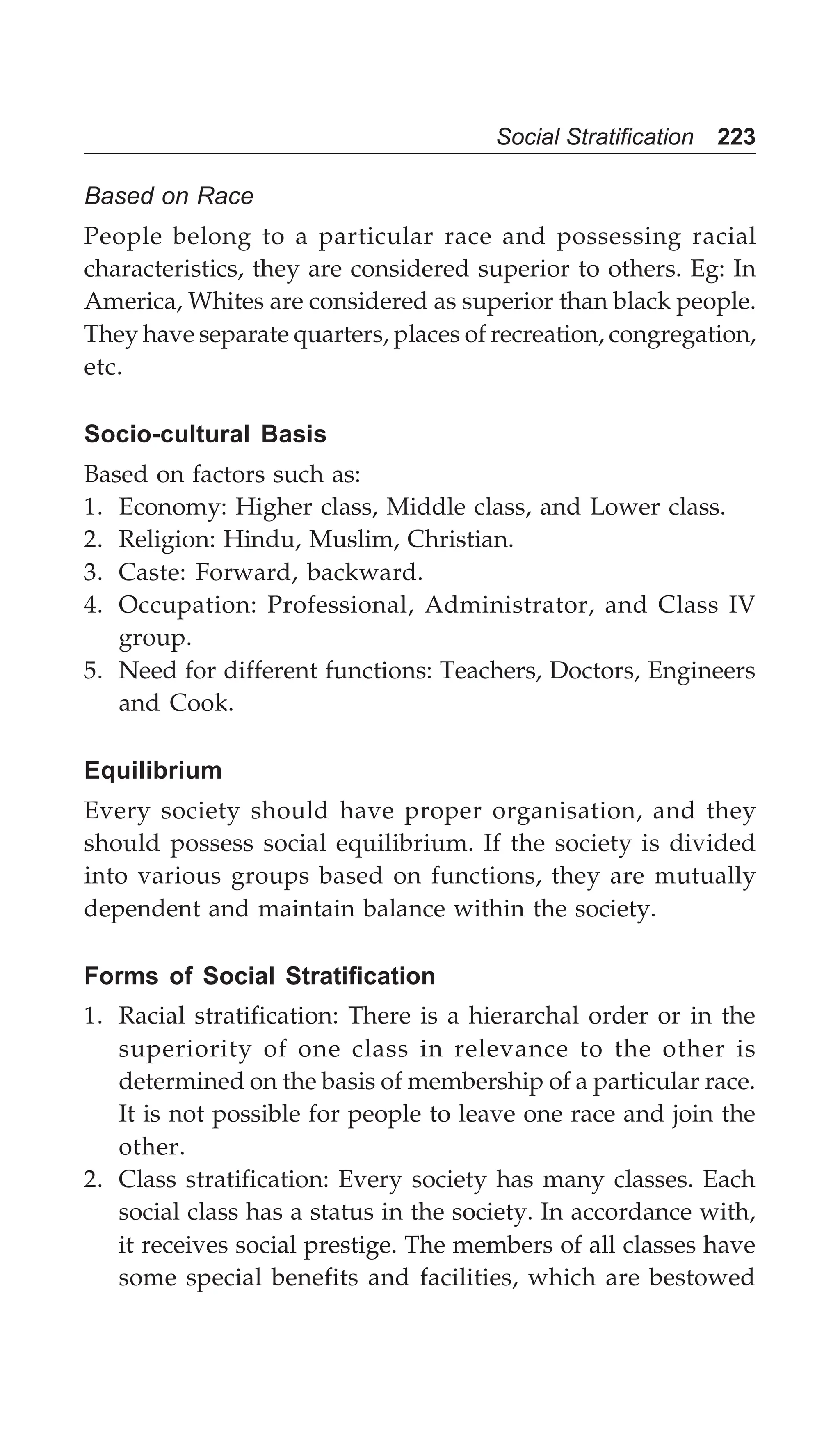 Social Stratification 223
Based on Race
People belong to a particular race and possessing racial
characteristics, they are considered superior to others. Eg: In
America, Whites are considered as superior than black people.
They have separate quarters, places of recreation, congregation,
etc.
Socio-cultural Basis
Based on factors such as:
1. Economy: Higher class, Middle class, and Lower class.
2. Religion: Hindu, Muslim, Christian.
3. Caste: Forward, backward.
4. Occupation: Professional, Administrator, and Class IV
group.
5. Need for different functions: Teachers, Doctors, Engineers
and Cook.
Equilibrium
Every society should have proper organisation, and they
should possess social equilibrium. If the society is divided
into various groups based on functions, they are mutually
dependent and maintain balance within the society.
Forms of Social Stratification
1. Racial stratification: There is a hierarchal order or in the
superiority of one class in relevance to the other is
determined on the basis of membership of a particular race.
It is not possible for people to leave one race and join the
other.
2. Class stratification: Every society has many classes. Each
social class has a status in the society. In accordance with,
it receives social prestige. The members of all classes have
some special benefits and facilities, which are bestowed
 