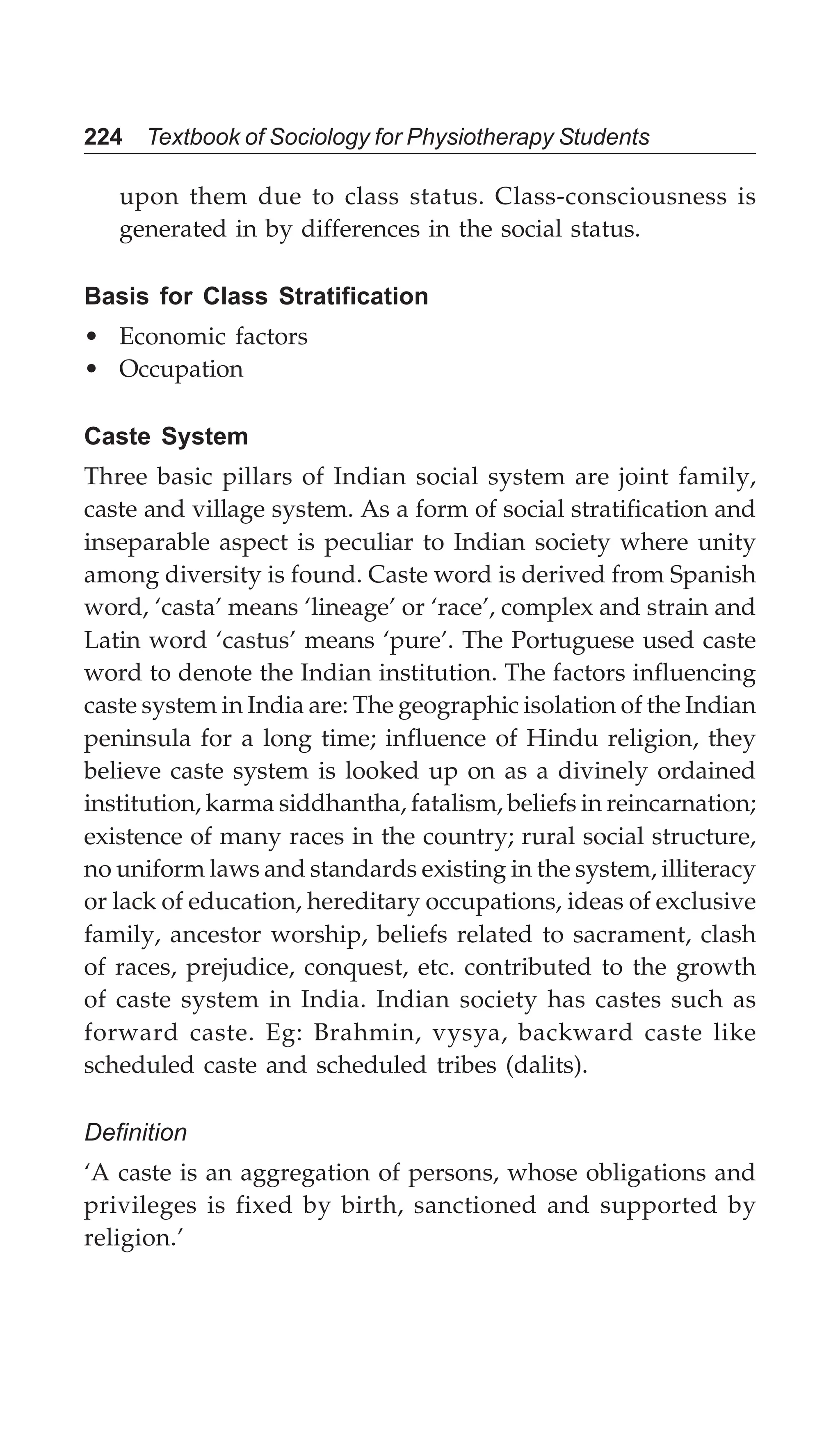 224 Textbook of Sociology for Physiotherapy Students
upon them due to class status. Class-consciousness is
generated in by differences in the social status.
Basis for Class Stratification
• Economic factors
• Occupation
Caste System
Three basic pillars of Indian social system are joint family,
caste and village system. As a form of social stratification and
inseparable aspect is peculiar to Indian society where unity
among diversity is found. Caste word is derived from Spanish
word, ‘casta’ means ‘lineage’ or ‘race’, complex and strain and
Latin word ‘castus’ means ‘pure’. The Portuguese used caste
word to denote the Indian institution. The factors influencing
caste system in India are: The geographic isolation of the Indian
peninsula for a long time; influence of Hindu religion, they
believe caste system is looked up on as a divinely ordained
institution, karma siddhantha, fatalism, beliefs in reincarnation;
existence of many races in the country; rural social structure,
no uniform laws and standards existing in the system, illiteracy
or lack of education, hereditary occupations, ideas of exclusive
family, ancestor worship, beliefs related to sacrament, clash
of races, prejudice, conquest, etc. contributed to the growth
of caste system in India. Indian society has castes such as
forward caste. Eg: Brahmin, vysya, backward caste like
scheduled caste and scheduled tribes (dalits).
Definition
‘A caste is an aggregation of persons, whose obligations and
privileges is fixed by birth, sanctioned and supported by
religion.’
 