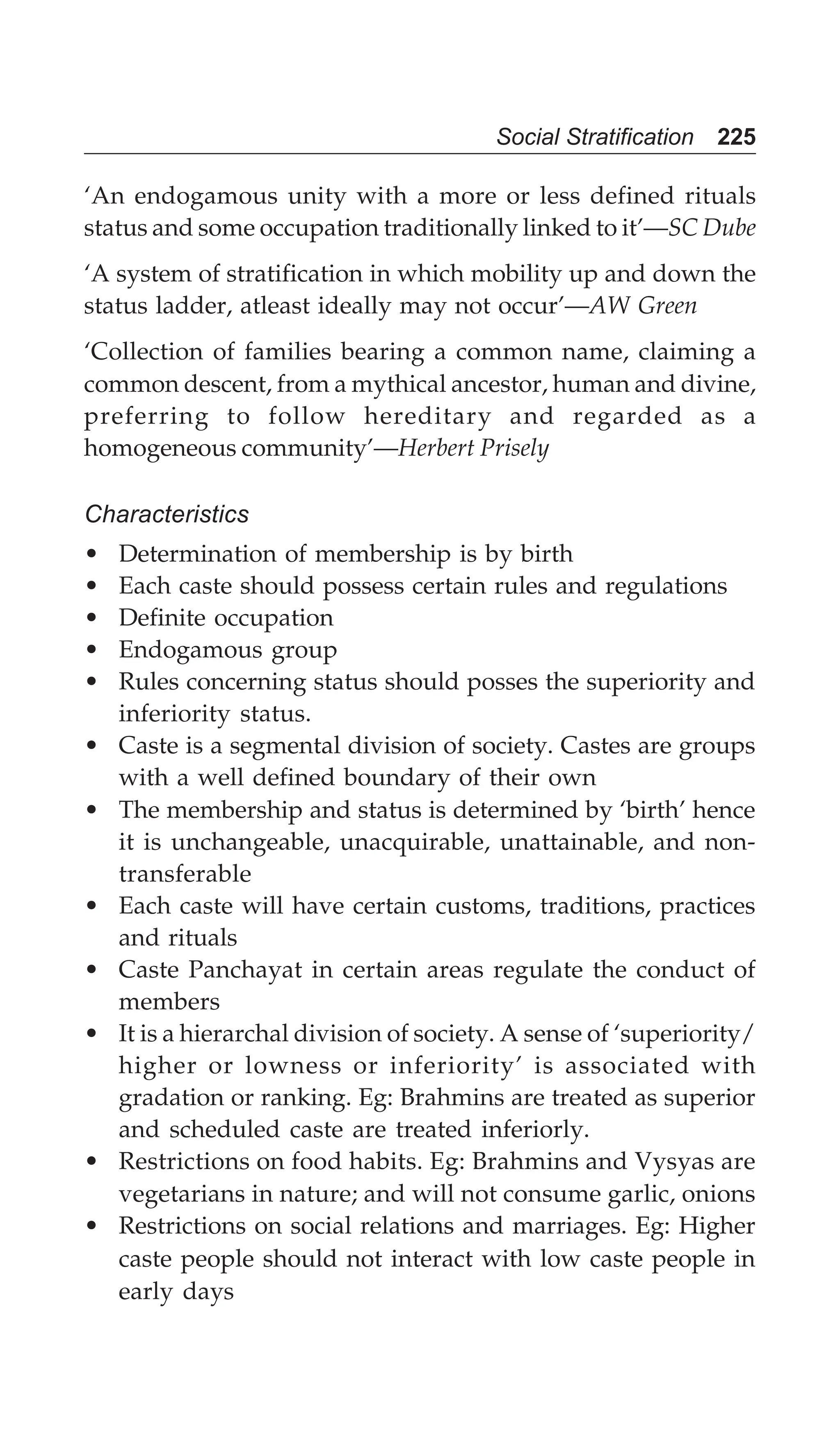 Social Stratification 225
‘An endogamous unity with a more or less defined rituals
status and some occupation traditionally linked to it’—SC Dube
‘A system of stratification in which mobility up and down the
status ladder, atleast ideally may not occur’—AW Green
‘Collection of families bearing a common name, claiming a
common descent, from a mythical ancestor, human and divine,
preferring to follow hereditary and regarded as a
homogeneous community’—Herbert Prisely
Characteristics
• Determination of membership is by birth
• Each caste should possess certain rules and regulations
• Definite occupation
• Endogamous group
• Rules concerning status should posses the superiority and
inferiority status.
• Caste is a segmental division of society. Castes are groups
with a well defined boundary of their own
• The membership and status is determined by ‘birth’ hence
it is unchangeable, unacquirable, unattainable, and non-
transferable
• Each caste will have certain customs, traditions, practices
and rituals
• Caste Panchayat in certain areas regulate the conduct of
members
• It is a hierarchal division of society. A sense of ‘superiority/
higher or lowness or inferiority’ is associated with
gradation or ranking. Eg: Brahmins are treated as superior
and scheduled caste are treated inferiorly.
• Restrictions on food habits. Eg: Brahmins and Vysyas are
vegetarians in nature; and will not consume garlic, onions
• Restrictions on social relations and marriages. Eg: Higher
caste people should not interact with low caste people in
early days
 