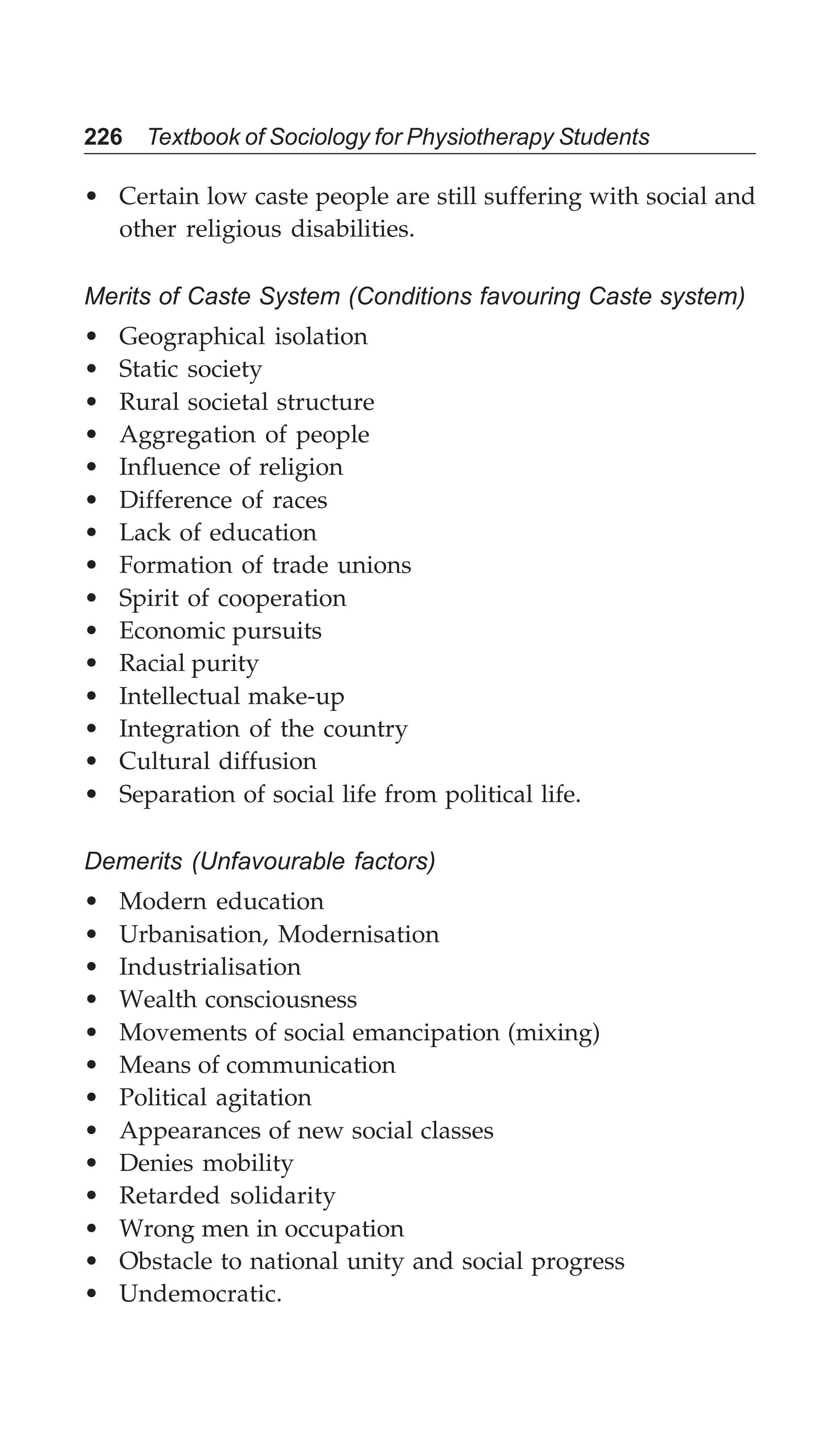 226 Textbook of Sociology for Physiotherapy Students
• Certain low caste people are still suffering with social and
other religious disabilities.
Merits of Caste System (Conditions favouring Caste system)
• Geographical isolation
• Static society
• Rural societal structure
• Aggregation of people
• Influence of religion
• Difference of races
• Lack of education
• Formation of trade unions
• Spirit of cooperation
• Economic pursuits
• Racial purity
• Intellectual make-up
• Integration of the country
• Cultural diffusion
• Separation of social life from political life.
Demerits (Unfavourable factors)
• Modern education
• Urbanisation, Modernisation
• Industrialisation
• Wealth consciousness
• Movements of social emancipation (mixing)
• Means of communication
• Political agitation
• Appearances of new social classes
• Denies mobility
• Retarded solidarity
• Wrong men in occupation
• Obstacle to national unity and social progress
• Undemocratic.
 