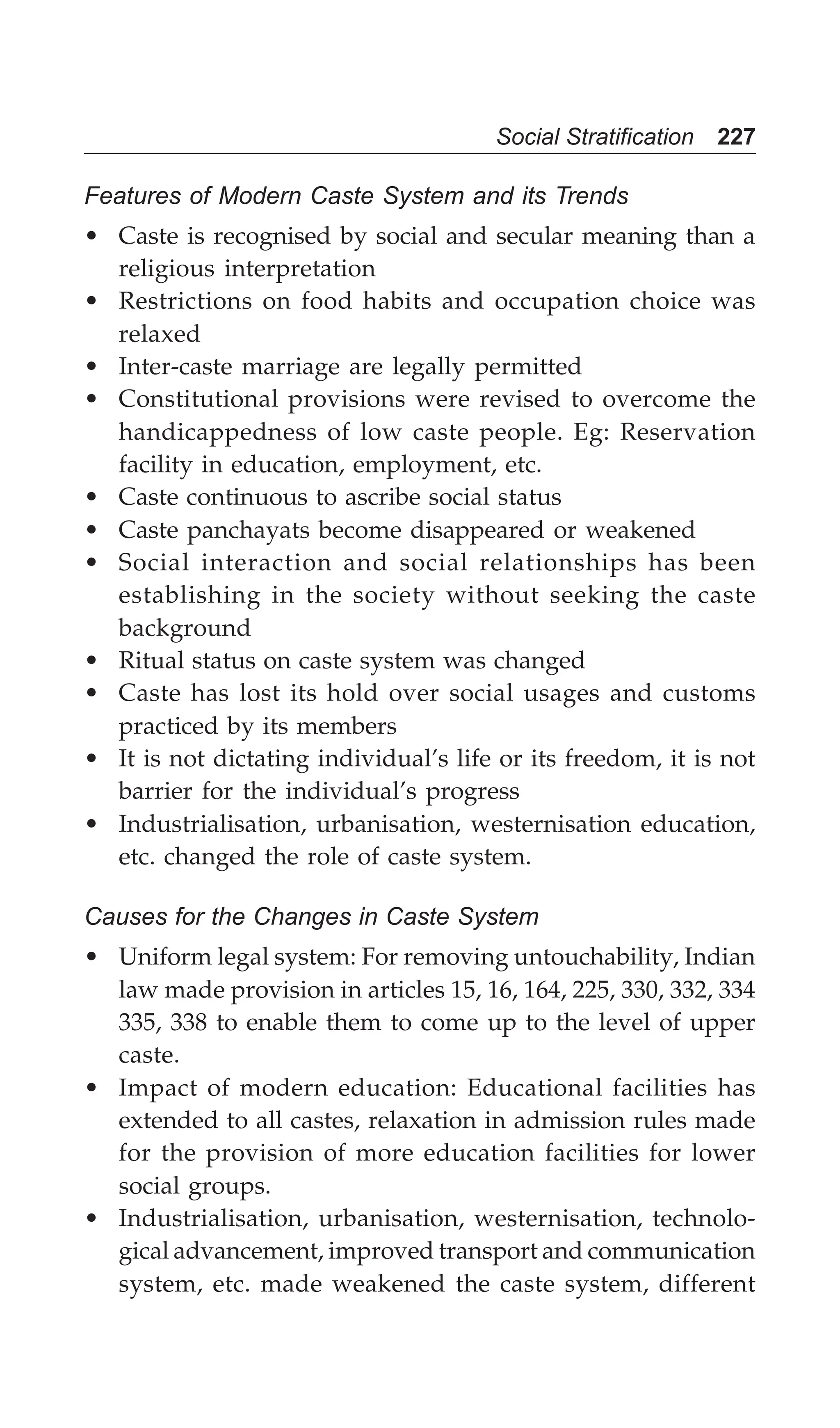 Social Stratification 227
Features of Modern Caste System and its Trends
• Caste is recognised by social and secular meaning than a
religious interpretation
• Restrictions on food habits and occupation choice was
relaxed
• Inter-caste marriage are legally permitted
• Constitutional provisions were revised to overcome the
handicappedness of low caste people. Eg: Reservation
facility in education, employment, etc.
• Caste continuous to ascribe social status
• Caste panchayats become disappeared or weakened
• Social interaction and social relationships has been
establishing in the society without seeking the caste
background
• Ritual status on caste system was changed
• Caste has lost its hold over social usages and customs
practiced by its members
• It is not dictating individual’s life or its freedom, it is not
barrier for the individual’s progress
• Industrialisation, urbanisation, westernisation education,
etc. changed the role of caste system.
Causes for the Changes in Caste System
• Uniform legal system: For removing untouchability, Indian
law made provision in articles 15, 16, 164, 225, 330, 332, 334
335, 338 to enable them to come up to the level of upper
caste.
• Impact of modern education: Educational facilities has
extended to all castes, relaxation in admission rules made
for the provision of more education facilities for lower
social groups.
• Industrialisation, urbanisation, westernisation, technolo-
gical advancement, improved transport and communication
system, etc. made weakened the caste system, different
 