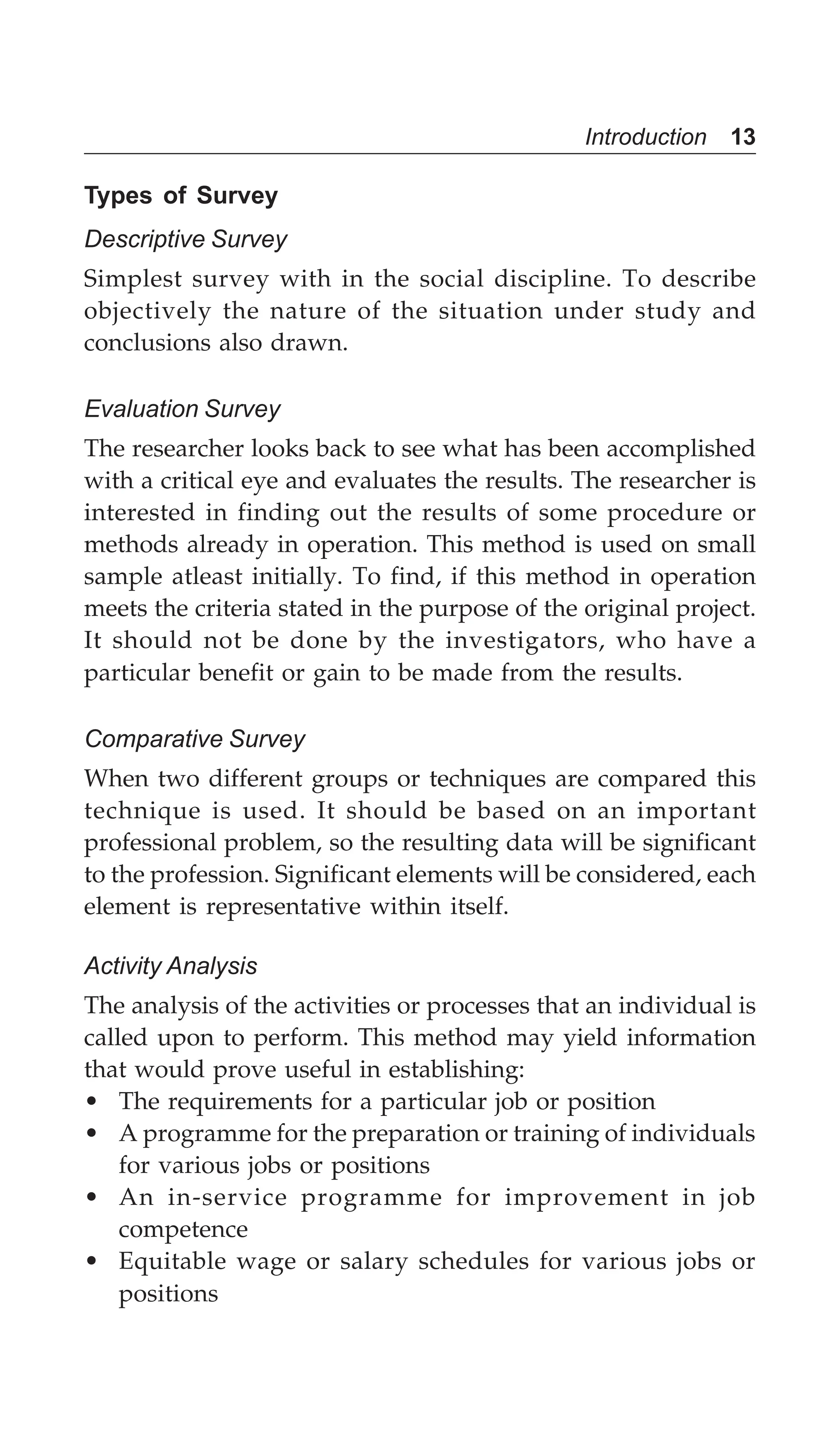 Introduction 13
Types of Survey
Descriptive Survey
Simplest survey with in the social discipline. To describe
objectively the nature of the situation under study and
conclusions also drawn.
Evaluation Survey
The researcher looks back to see what has been accomplished
with a critical eye and evaluates the results. The researcher is
interested in finding out the results of some procedure or
methods already in operation. This method is used on small
sample atleast initially. To find, if this method in operation
meets the criteria stated in the purpose of the original project.
It should not be done by the investigators, who have a
particular benefit or gain to be made from the results.
Comparative Survey
When two different groups or techniques are compared this
technique is used. It should be based on an important
professional problem, so the resulting data will be significant
to the profession. Significant elements will be considered, each
element is representative within itself.
Activity Analysis
The analysis of the activities or processes that an individual is
called upon to perform. This method may yield information
that would prove useful in establishing:
• The requirements for a particular job or position
• A programme for the preparation or training of individuals
for various jobs or positions
• An in-service programme for improvement in job
competence
• Equitable wage or salary schedules for various jobs or
positions
 