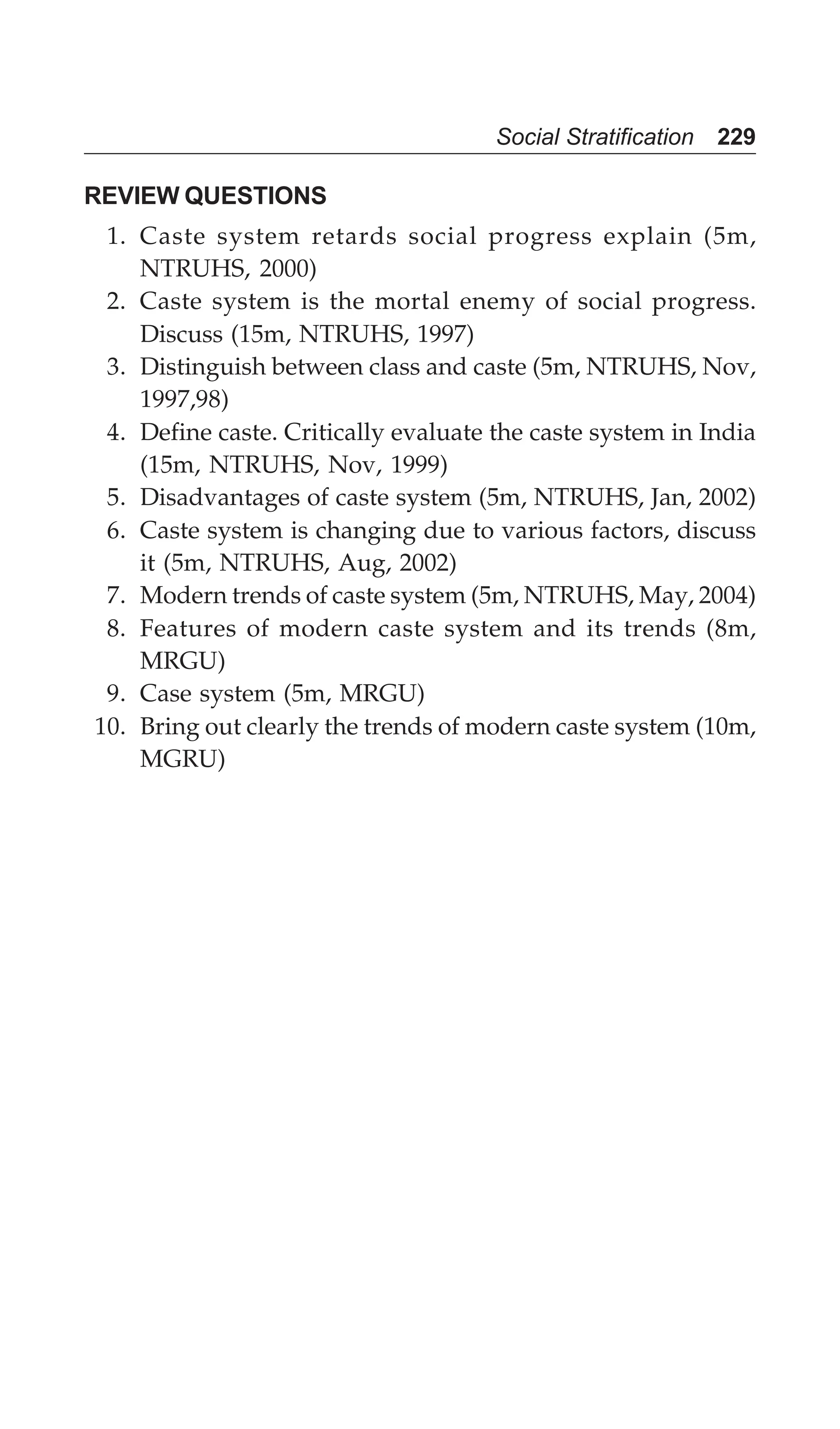 Social Stratification 229
REVIEW QUESTIONS
1. Caste system retards social progress explain (5m,
NTRUHS, 2000)
2. Caste system is the mortal enemy of social progress.
Discuss (15m, NTRUHS, 1997)
3. Distinguish between class and caste (5m, NTRUHS, Nov,
1997,98)
4. Define caste. Critically evaluate the caste system in India
(15m, NTRUHS, Nov, 1999)
5. Disadvantages of caste system (5m, NTRUHS, Jan, 2002)
6. Caste system is changing due to various factors, discuss
it (5m, NTRUHS, Aug, 2002)
7. Modern trends of caste system (5m, NTRUHS, May, 2004)
8. Features of modern caste system and its trends (8m,
MRGU)
9. Case system (5m, MRGU)
10. Bring out clearly the trends of modern caste system (10m,
MGRU)
 