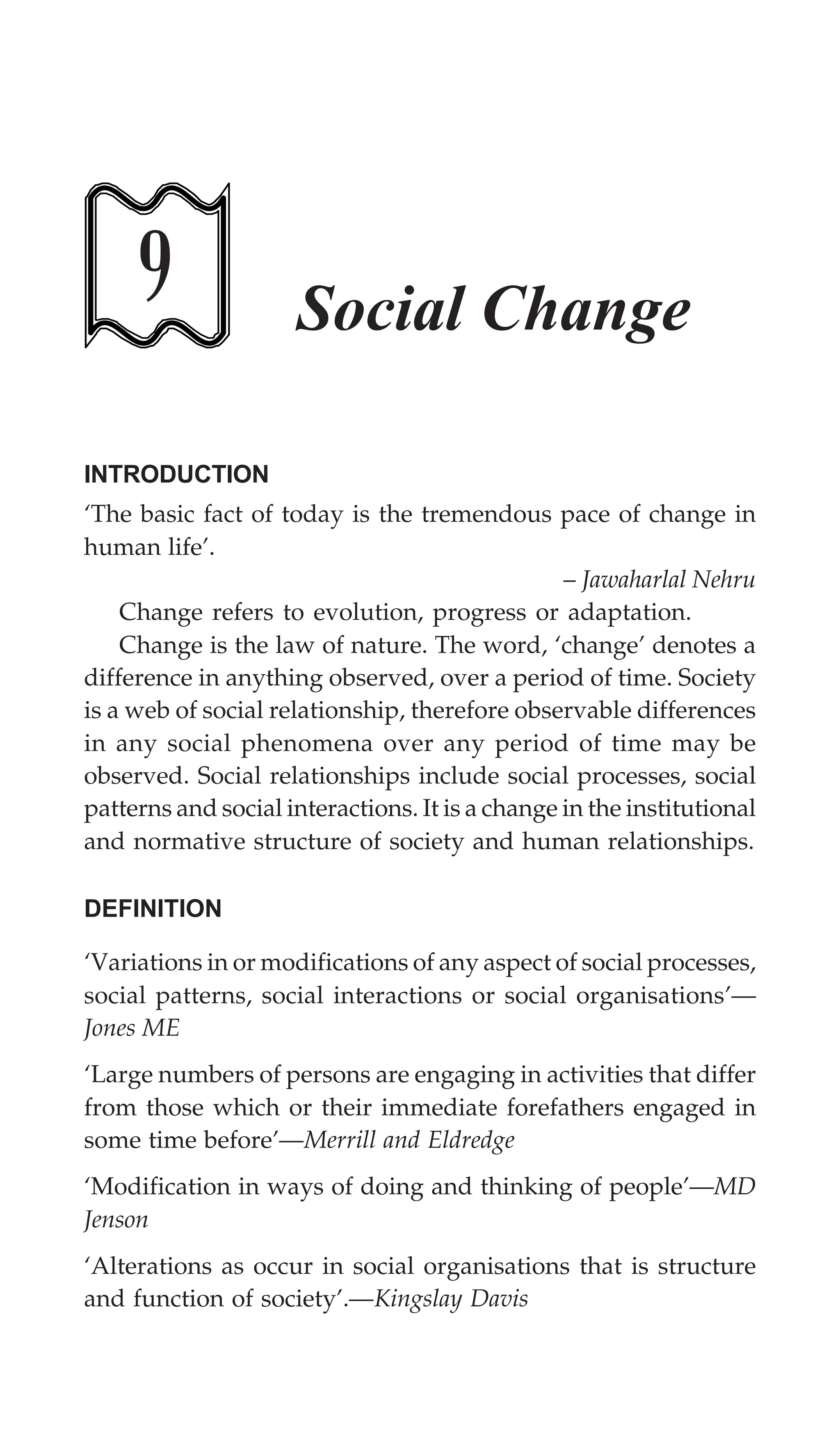 230 Textbook of Sociology for Physiotherapy Students
9 Social Change
INTRODUCTION
‘The basic fact of today is the tremendous pace of change in
human life’.
– Jawaharlal Nehru
Change refers to evolution, progress or adaptation.
Change is the law of nature. The word, ‘change’ denotes a
difference in anything observed, over a period of time. Society
is a web of social relationship, therefore observable differences
in any social phenomena over any period of time may be
observed. Social relationships include social processes, social
patterns and social interactions. It is a change in the institutional
and normative structure of society and human relationships.
DEFINITION
‘Variations in or modifications of any aspect of social processes,
social patterns, social interactions or social organisations’—
Jones ME
‘Large numbers of persons are engaging in activities that differ
from those which or their immediate forefathers engaged in
some time before’—Merrill and Eldredge
‘Modification in ways of doing and thinking of people’—MD
Jenson
‘Alterations as occur in social organisations that is structure
and function of society’.—Kingslay Davis
 