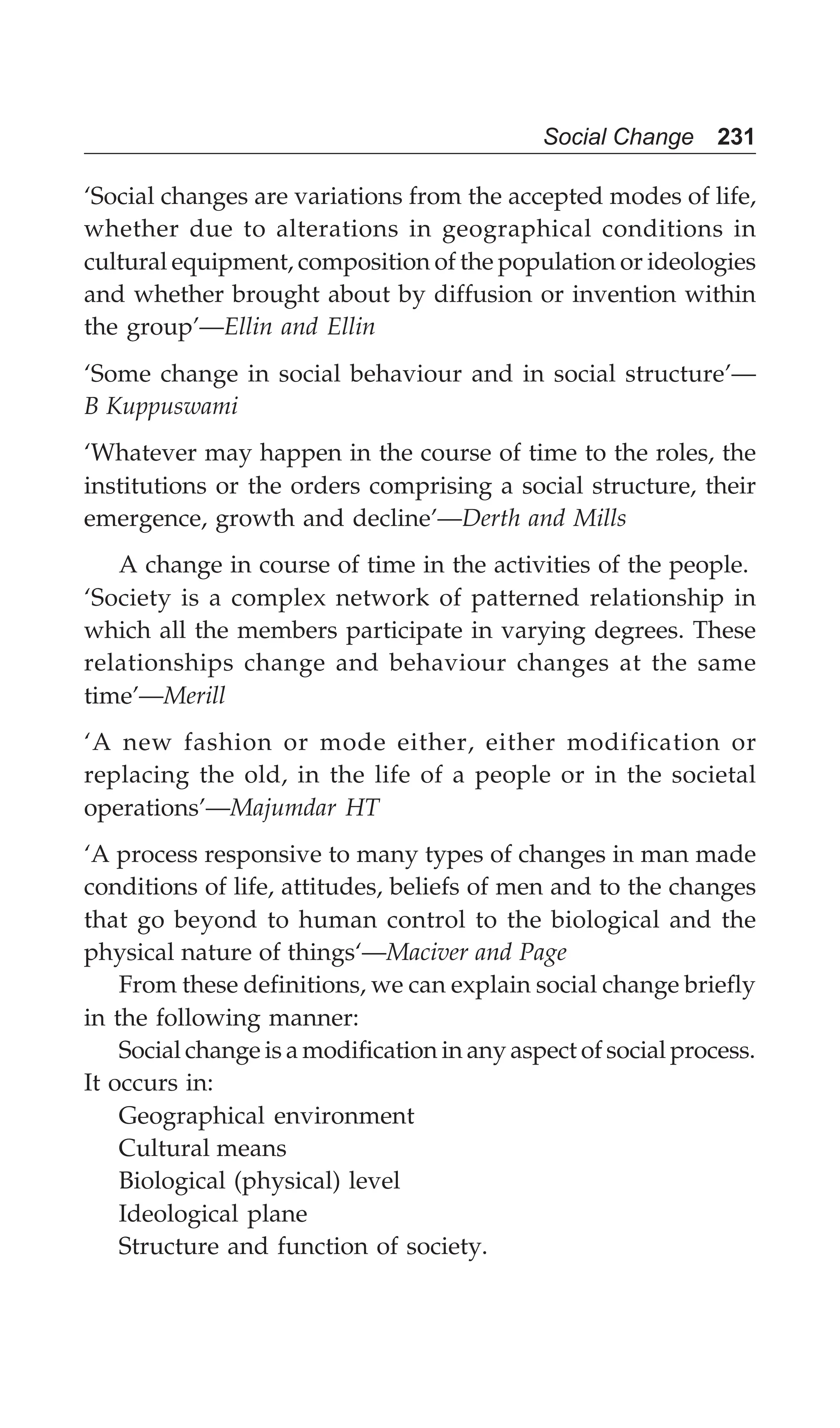 Social Change 231
‘Social changes are variations from the accepted modes of life,
whether due to alterations in geographical conditions in
cultural equipment, composition of the population or ideologies
and whether brought about by diffusion or invention within
the group’—Ellin and Ellin
‘Some change in social behaviour and in social structure’—
B Kuppuswami
‘Whatever may happen in the course of time to the roles, the
institutions or the orders comprising a social structure, their
emergence, growth and decline’—Derth and Mills
A change in course of time in the activities of the people.
‘Society is a complex network of patterned relationship in
which all the members participate in varying degrees. These
relationships change and behaviour changes at the same
time’—Merill
‘A new fashion or mode either, either modification or
replacing the old, in the life of a people or in the societal
operations’—Majumdar HT
‘A process responsive to many types of changes in man made
conditions of life, attitudes, beliefs of men and to the changes
that go beyond to human control to the biological and the
physical nature of things‘—Maciver and Page
From these definitions, we can explain social change briefly
in the following manner:
Social change is a modification in any aspect of social process.
It occurs in:
Geographical environment
Cultural means
Biological (physical) level
Ideological plane
Structure and function of society.
 