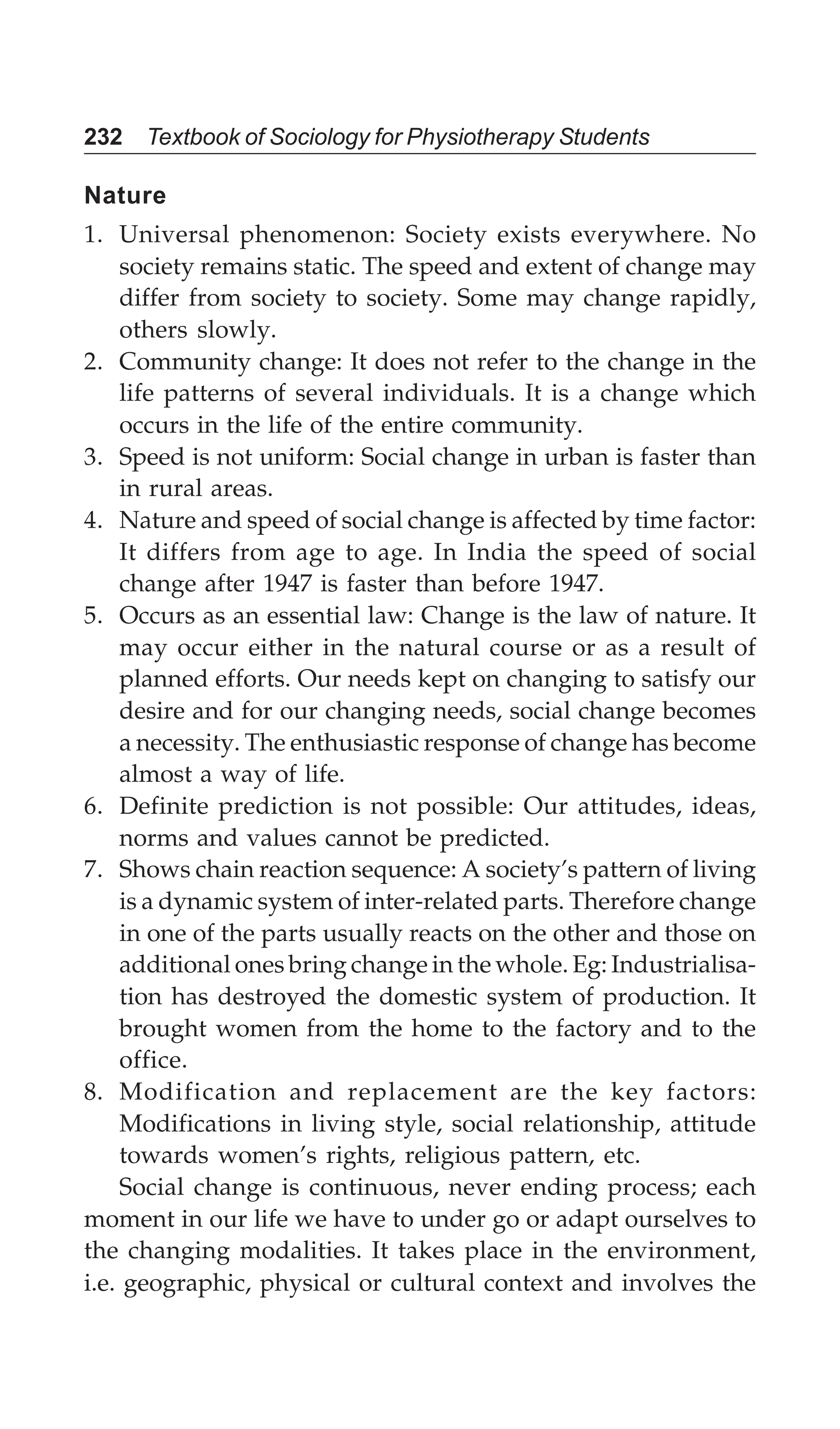 232 Textbook of Sociology for Physiotherapy Students
Nature
1. Universal phenomenon: Society exists everywhere. No
society remains static. The speed and extent of change may
differ from society to society. Some may change rapidly,
others slowly.
2. Community change: It does not refer to the change in the
life patterns of several individuals. It is a change which
occurs in the life of the entire community.
3. Speed is not uniform: Social change in urban is faster than
in rural areas.
4. Nature and speed of social change is affected by time factor:
It differs from age to age. In India the speed of social
change after 1947 is faster than before 1947.
5. Occurs as an essential law: Change is the law of nature. It
may occur either in the natural course or as a result of
planned efforts. Our needs kept on changing to satisfy our
desire and for our changing needs, social change becomes
a necessity. The enthusiastic response of change has become
almost a way of life.
6. Definite prediction is not possible: Our attitudes, ideas,
norms and values cannot be predicted.
7. Shows chain reaction sequence: A society’s pattern of living
is a dynamic system of inter-related parts. Therefore change
in one of the parts usually reacts on the other and those on
additional ones bring change in the whole. Eg: Industrialisa-
tion has destroyed the domestic system of production. It
brought women from the home to the factory and to the
office.
8. Modification and replacement are the key factors:
Modifications in living style, social relationship, attitude
towards women’s rights, religious pattern, etc.
Social change is continuous, never ending process; each
moment in our life we have to under go or adapt ourselves to
the changing modalities. It takes place in the environment,
i.e. geographic, physical or cultural context and involves the
 