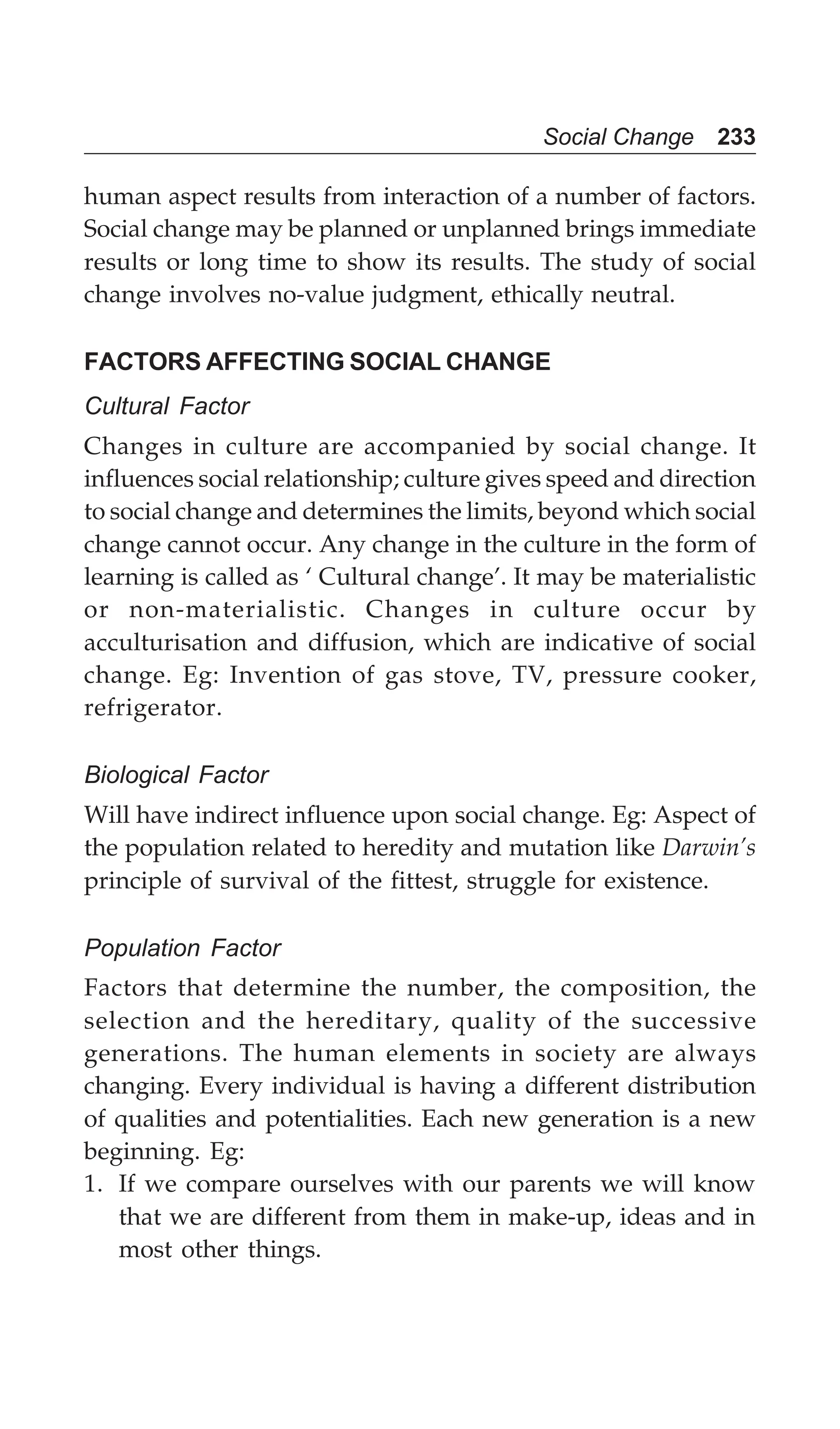 Social Change 233
human aspect results from interaction of a number of factors.
Social change may be planned or unplanned brings immediate
results or long time to show its results. The study of social
change involves no-value judgment, ethically neutral.
FACTORS AFFECTING SOCIAL CHANGE
Cultural Factor
Changes in culture are accompanied by social change. It
influences social relationship; culture gives speed and direction
to social change and determines the limits, beyond which social
change cannot occur. Any change in the culture in the form of
learning is called as ‘ Cultural change’. It may be materialistic
or non-materialistic. Changes in culture occur by
acculturisation and diffusion, which are indicative of social
change. Eg: Invention of gas stove, TV, pressure cooker,
refrigerator.
Biological Factor
Will have indirect influence upon social change. Eg: Aspect of
the population related to heredity and mutation like Darwin’s
principle of survival of the fittest, struggle for existence.
Population Factor
Factors that determine the number, the composition, the
selection and the hereditary, quality of the successive
generations. The human elements in society are always
changing. Every individual is having a different distribution
of qualities and potentialities. Each new generation is a new
beginning. Eg:
1. If we compare ourselves with our parents we will know
that we are different from them in make-up, ideas and in
most other things.
 
