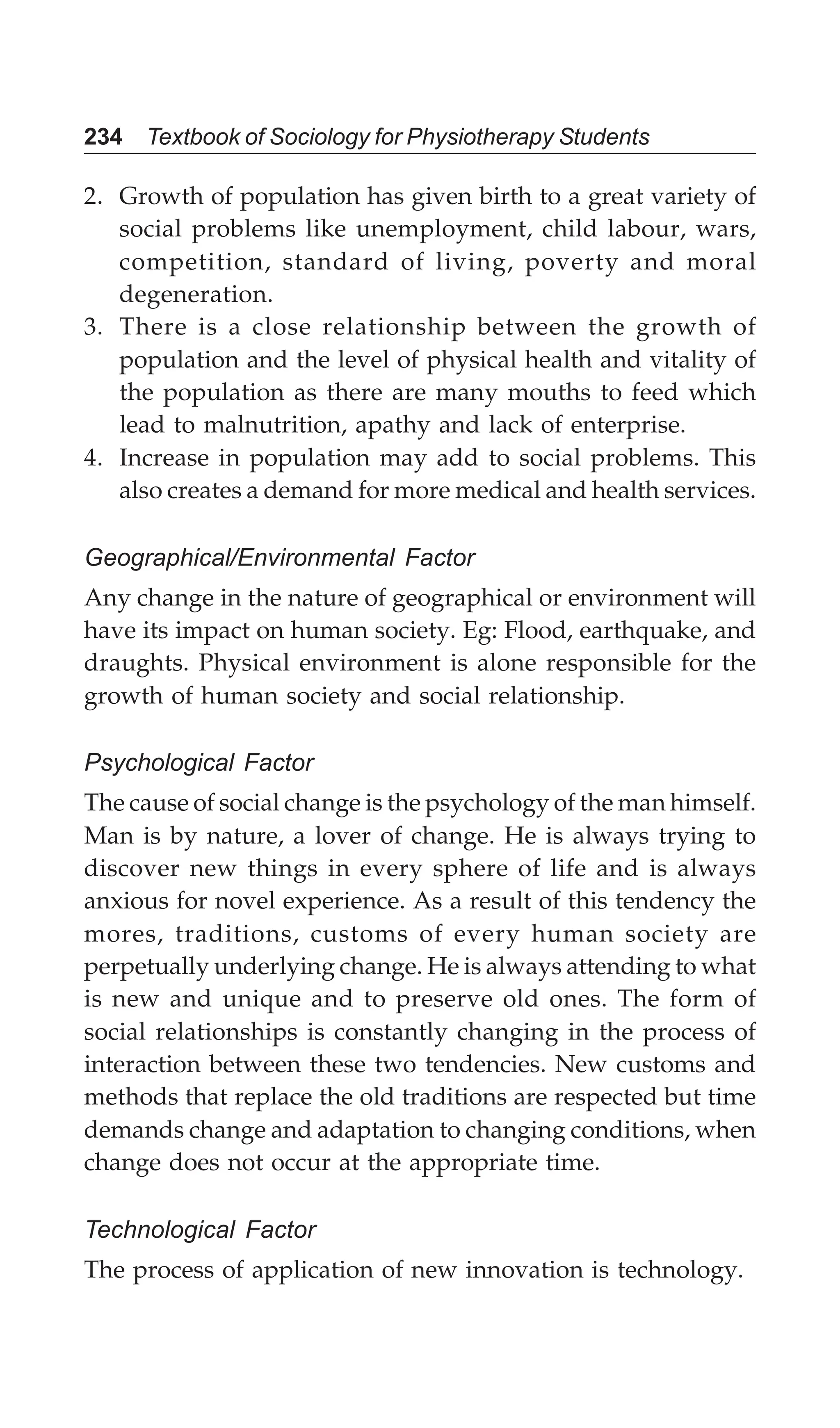 234 Textbook of Sociology for Physiotherapy Students
2. Growth of population has given birth to a great variety of
social problems like unemployment, child labour, wars,
competition, standard of living, poverty and moral
degeneration.
3. There is a close relationship between the growth of
population and the level of physical health and vitality of
the population as there are many mouths to feed which
lead to malnutrition, apathy and lack of enterprise.
4. Increase in population may add to social problems. This
also creates a demand for more medical and health services.
Geographical/Environmental Factor
Any change in the nature of geographical or environment will
have its impact on human society. Eg: Flood, earthquake, and
draughts. Physical environment is alone responsible for the
growth of human society and social relationship.
Psychological Factor
The cause of social change is the psychology of the man himself.
Man is by nature, a lover of change. He is always trying to
discover new things in every sphere of life and is always
anxious for novel experience. As a result of this tendency the
mores, traditions, customs of every human society are
perpetually underlying change. He is always attending to what
is new and unique and to preserve old ones. The form of
social relationships is constantly changing in the process of
interaction between these two tendencies. New customs and
methods that replace the old traditions are respected but time
demands change and adaptation to changing conditions, when
change does not occur at the appropriate time.
Technological Factor
The process of application of new innovation is technology.
 